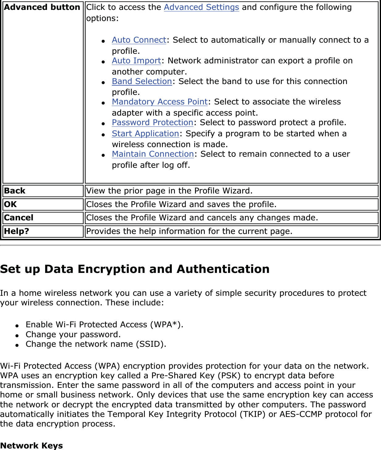 Advanced button Click to access the Advanced Settings and configure the following options:●Auto Connect: Select to automatically or manually connect to a profile.●Auto Import: Network administrator can export a profile on another computer.●Band Selection: Select the band to use for this connection profile.●Mandatory Access Point: Select to associate the wireless adapter with a specific access point. ●Password Protection: Select to password protect a profile. ●Start Application: Specify a program to be started when a wireless connection is made. ●Maintain Connection: Select to remain connected to a user profile after log off. Back View the prior page in the Profile Wizard.OK Closes the Profile Wizard and saves the profile.Cancel Closes the Profile Wizard and cancels any changes made.Help? Provides the help information for the current page.Set up Data Encryption and AuthenticationIn a home wireless network you can use a variety of simple security procedures to protect your wireless connection. These include:●Enable Wi-Fi Protected Access (WPA*).●Change your password.●Change the network name (SSID).Wi-Fi Protected Access (WPA) encryption provides protection for your data on the network. WPA uses an encryption key called a Pre-Shared Key (PSK) to encrypt data before transmission. Enter the same password in all of the computers and access point in your home or small business network. Only devices that use the same encryption key can access the network or decrypt the encrypted data transmitted by other computers. The password automatically initiates the Temporal Key Integrity Protocol (TKIP) or AES-CCMP protocol for the data encryption process.Network Keys