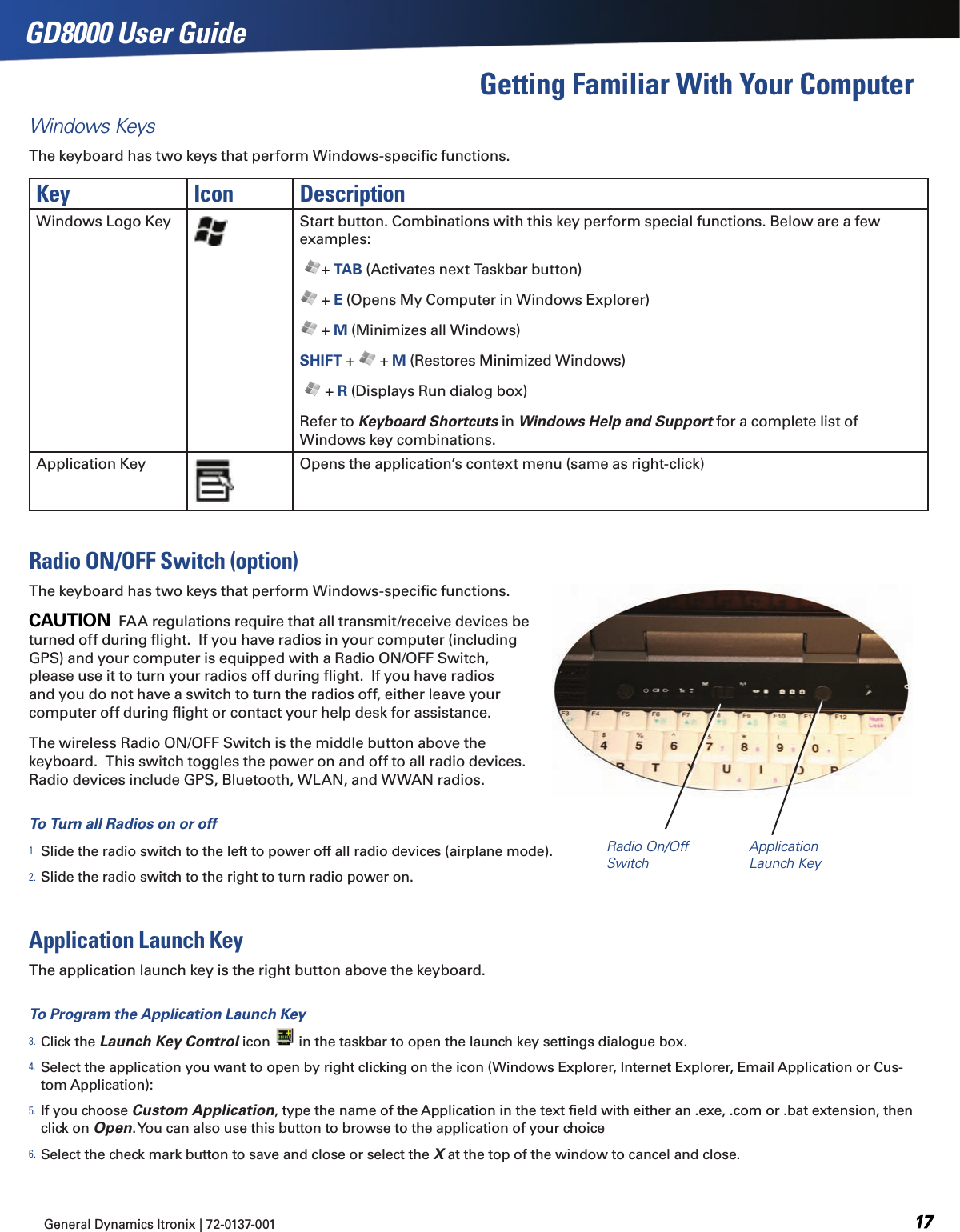 GD8000 User GuideWindows KeysThe keyboard has two keys that perform Windows-speciﬁc functions.General Dynamics Itronix | 72-0137-001   Key Icon DescriptionWindows Logo Key Start button. Combinations with this key perform special functions. Below are a few examples: + TAB (Activates next Taskbar button) + E (Opens My Computer in Windows Explorer) + M (Minimizes all Windows)SHIFT +   + M (Restores Minimized Windows)  + R (Displays Run dialog box)Refer to Keyboard Shortcuts in Windows Help and Support for a complete list of Windows key combinations.Application Key Opens the application’s context menu (same as right-click)Radio ON/OFF Switch (option)The keyboard has two keys that perform Windows-speciﬁc functions.CAUTION  FAA regulations require that all transmit/receive devices be turned off during ﬂight.  If you have radios in your computer (including GPS) and your computer is equipped with a Radio ON/OFF Switch, please use it to turn your radios off during ﬂight.  If you have radios and you do not have a switch to turn the radios off, either leave your computer off during ﬂight or contact your help desk for assistance.The wireless Radio ON/OFF Switch is the middle button above the keyboard.  This switch toggles the power on and off to all radio devices. Radio devices include GPS, Bluetooth, WLAN, and WWAN radios.To Turn all Radios on or off1. Slide the radio switch to the left to power off all radio devices (airplane mode).  2. Slide the radio switch to the right to turn radio power on.Application Launch KeyThe application launch key is the right button above the keyboard. To Program the Application Launch Key3. Click the Launch Key Control icon   in the taskbar to open the launch key settings dialogue box.4. Select the application you want to open by right clicking on the icon (Windows Explorer, Internet Explorer, Email Application or Cus-tom Application):5. If you choose Custom Application, type the name of the Application in the text ﬁeld with either an .exe, .com or .bat extension, then click on Open. You can also use this button to browse to the application of your choice6. Select the check mark button to save and close or select the X at the top of the window to cancel and close.Getting Familiar With Your ComputerRadio On/Off SwitchApplication Launch Key