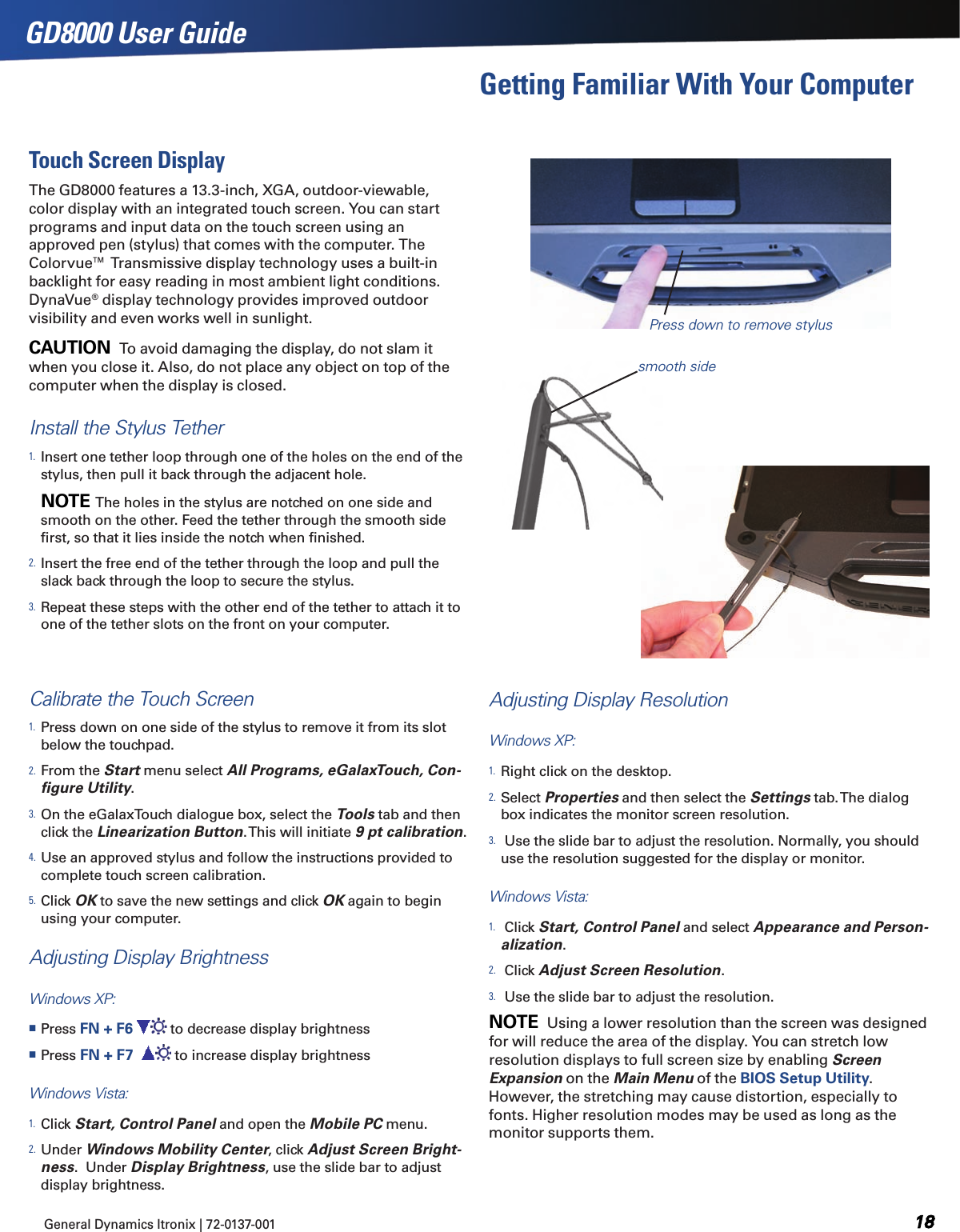 General Dynamics Itronix | 72-0137-001  GD8000 User GuideTouch Screen DisplayThe GD8000 features a 13.3-inch, XGA, outdoor-viewable, color display with an integrated touch screen. You can start programs and input data on the touch screen using an approved pen (stylus) that comes with the computer. The Colorvue™ Transmissive display technology uses a built-in backlight for easy reading in most ambient light conditions.  DynaVue® display technology provides improved outdoor visibility and even works well in sunlight.CAUTION  To avoid damaging the display, do not slam it when you close it. Also, do not place any object on top of the computer when the display is closed.Install the Stylus Tether1. Insert one tether loop through one of the holes on the end of the stylus, then pull it back through the adjacent hole.        NOTE  The holes in the stylus are notched on one side and smooth on the other. Feed the tether through the smooth side ﬁrst, so that it lies inside the notch when ﬁnished.2. Insert the free end of the tether through the loop and pull the slack back through the loop to secure the stylus.3. Repeat these steps with the other end of the tether to attach it to one of the tether slots on the front on your computer.Calibrate the Touch Screen1. Press down on one side of the stylus to remove it from its slot  below the touchpad.2. From the Start menu select All Programs, eGalaxTouch, Con-ﬁgure Utility. 3. On the eGalaxTouch dialogue box, select the Tools tab and then click the Linearization Button. This will initiate 9 pt calibration.4. Use an approved stylus and follow the instructions provided to complete touch screen calibration.5. Click OK to save the new settings and click OK again to begin using your computer.Adjusting Display BrightnessWindows XP: Press FN + F6   to decrease display brightness Press FN + F7    to increase display brightnessWindows Vista:  1. Click Start, Control Panel and open the Mobile PC menu.  2. Under Windows Mobility Center, click Adjust Screen Bright-ness.  Under Display Brightness, use the slide bar to adjust display brightness.Press down to remove stylusGetting Familiar With Your ComputerAdjusting Display ResolutionWindows XP:1. Right click on the desktop. 2. Select Properties and then select the Settings tab. The dialog box indicates the monitor screen resolution.3.  Use the slide bar to adjust the resolution. Normally, you should use the resolution suggested for the display or monitor.Windows Vista:1.  Click Start, Control Panel and select Appearance and Person-alization.2.  Click Adjust Screen Resolution.3.  Use the slide bar to adjust the resolution.NOTE  Using a lower resolution than the screen was designed for will reduce the area of the display. You can stretch low resolution displays to full screen size by enabling Screen Expansion on the Main Menu of the BIOS Setup Utility. However, the stretching may cause distortion, especially to fonts. Higher resolution modes may be used as long as the monitor supports them.smooth side