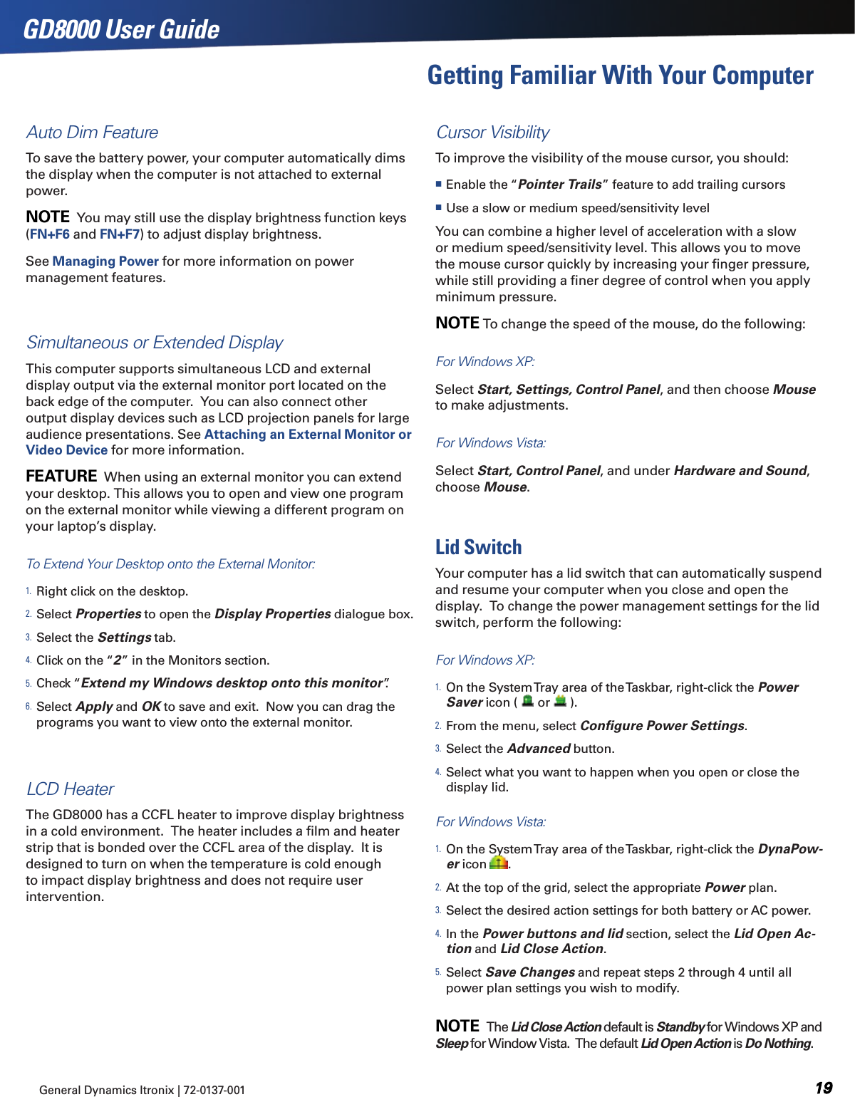General Dynamics Itronix | 72-0137-001 GD8000 User GuideAuto Dim FeatureTo save the battery power, your computer automatically dims the display when the computer is not attached to external power.NOTE  You may still use the display brightness function keys (FN+F6 and FN+F7) to adjust display brightness.See Managing Power for more information on power management features. Simultaneous or Extended DisplayThis computer supports simultaneous LCD and external display output via the external monitor port located on the back edge of the computer.  You can also connect other output display devices such as LCD projection panels for large audience presentations. See Attaching an External Monitor or Video Device for more information.FEATURE  When using an external monitor you can extend your desktop. This allows you to open and view one program on the external monitor while viewing a different program on your laptop’s display. To Extend Your Desktop onto the External Monitor:1. Right click on the desktop.2. Select Properties to open the Display Properties dialogue box.3. Select the Settings tab.4. Click on the “2” in the Monitors section.5. Check “Extend my Windows desktop onto this monitor”.6. Select Apply and OK to save and exit.  Now you can drag the programs you want to view onto the external monitor.LCD HeaterThe GD8000 has a CCFL heater to improve display brightness in a cold environment.  The heater includes a ﬁlm and heater strip that is bonded over the CCFL area of the display.  It is designed to turn on when the temperature is cold enough to impact display brightness and does not require user intervention.Cursor Visibility To improve the visibility of the mouse cursor, you should: Enable the “Pointer Trails” feature to add trailing cursors Use a slow or medium speed/sensitivity levelYou can combine a higher level of acceleration with a slow or medium speed/sensitivity level. This allows you to move the mouse cursor quickly by increasing your ﬁnger pressure, while still providing a ﬁner degree of control when you apply minimum pressure.NOTE To change the speed of the mouse, do the following:For Windows XP:  Select Start, Settings, Control Panel, and then choose Mouse to make adjustments.  For Windows Vista:  Select Start, Control Panel, and under Hardware and Sound, choose Mouse.Lid SwitchYour computer has a lid switch that can automatically suspend and resume your computer when you close and open the display.  To change the power management settings for the lid switch, perform the following:For Windows XP:1. On the System Tray area of the Taskbar, right-click the Power Saver icon (   or   ).2. From the menu, select Conﬁgure Power Settings.3. Select the Advanced button.4. Select what you want to happen when you open or close the display lid.For Windows Vista:1. On the System Tray area of the Taskbar, right-click the DynaPow-er icon  .2. At the top of the grid, select the appropriate Power plan.3. Select the desired action settings for both battery or AC power.4. In the Power buttons and lid section, select the Lid Open Ac-tion and Lid Close Action.5. Select Save Changes and repeat steps 2 through 4 until all power plan settings you wish to modify. NOTE  The Lid Close Action default is Standby for Windows XP and Sleep for Window Vista.  The default Lid Open Action is Do Nothing.Getting Familiar With Your Computer