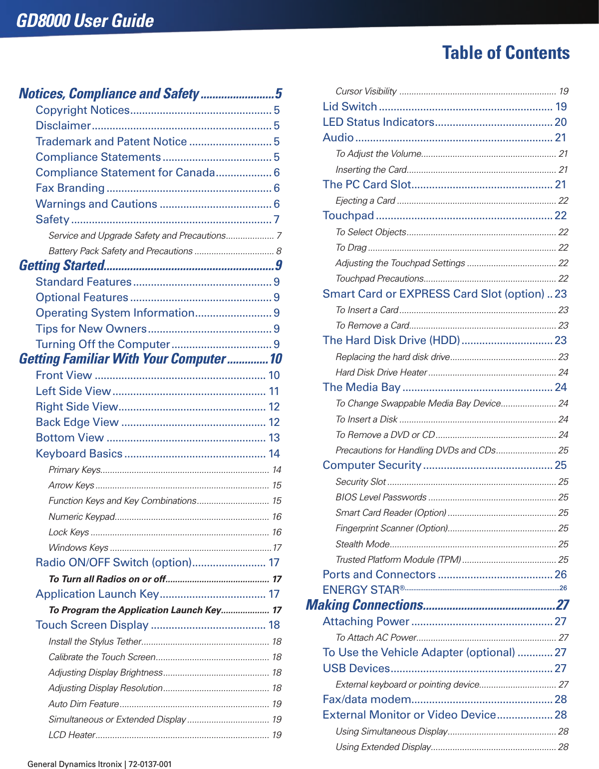 General Dynamics Itronix | 72-0137-001 GD8000 User GuideTable of ContentsNotices, Compliance and Safety .........................5Copyright Notices ................................................5Disclaimer ............................................................. 5Trademark and Patent Notice ............................ 5Compliance Statements ..................................... 5Compliance Statement for Canada ................... 6Fax Branding ........................................................ 6Warnings and Cautions ...................................... 6Safety .................................................................... 7Service and Upgrade Safety and Precautions .................... 7Battery Pack Safety and Precautions ................................. 8Getting Started..........................................................9Standard Features ............................................... 9Optional Features ................................................ 9Operating System Information .......................... 9Tips for New Owners .......................................... 9Turning Off the Computer .................................. 9Getting Familiar With Your Computer ..............10Front View .......................................................... 10Left Side View .................................................... 11Right Side View .................................................. 12Back Edge View ................................................. 12Bottom View ...................................................... 13Keyboard Basics ................................................ 14Primary Keys...................................................................... 14Arrow Keys ........................................................................ 15Function Keys and Key Combinations .............................. 15Numeric Keypad ................................................................ 16Lock Keys .......................................................................... 16Windows Keys ...................................................................17Radio ON/OFF Switch (option) ......................... 17To Turn all Radios on or off ........................................... 17Application Launch Key .................................... 17To Program the Application Launch Key .................... 17Touch Screen Display ....................................... 18Install the Stylus Tether ..................................................... 18Calibrate the Touch Screen ............................................... 18Adjusting Display Brightness ............................................ 18Adjusting Display Resolution ............................................ 18Auto Dim Feature .............................................................. 19Simultaneous or Extended Display .................................. 19LCD Heater ........................................................................ 19Cursor Visibility  ................................................................. 19Lid Switch ........................................................... 19LED Status Indicators ........................................20Audio ................................................................... 21To Adjust the Volume ........................................................ 21Inserting the Card .............................................................. 21The PC Card Slot ................................................ 21Ejecting a Card .................................................................. 22Touchpad ............................................................22To Select Objects .............................................................. 22To Drag .............................................................................. 22Adjusting the Touchpad Settings ..................................... 22Touchpad Precautions ....................................................... 22Smart Card or EXPRESS Card Slot (option) ..23To Insert a Card ................................................................. 23To Remove a Card ............................................................. 23The Hard Disk Drive (HDD) ...............................23Replacing the hard disk drive ............................................ 23Hard Disk Drive Heater ..................................................... 24The Media Bay ................................................... 24To Change Swappable Media Bay Device ....................... 24To Insert a Disk ................................................................. 24To Remove a DVD or CD .................................................. 24Precautions for Handling DVDs and CDs ......................... 25Computer Security ............................................ 25Security Slot ...................................................................... 25BIOS Level Passwords ..................................................... 25Smart Card Reader (Option) ............................................. 25Fingerprint Scanner (Option) ............................................. 25Stealth Mode ..................................................................... 25Trusted Platform Module (TPM) ....................................... 25Ports and Connectors ....................................... 26ENERGY STAR® ..........................................................................................26Making Connections .............................................27Attaching Power ................................................27To Attach AC Power .......................................................... 27To Use the Vehicle Adapter (optional) ............27USB Devices ....................................................... 27External keyboard or pointing device................................ 27Fax/data modem................................................28External Monitor or Video Device ................... 28Using Simultaneous Display ............................................. 28Using Extended Display .................................................... 28