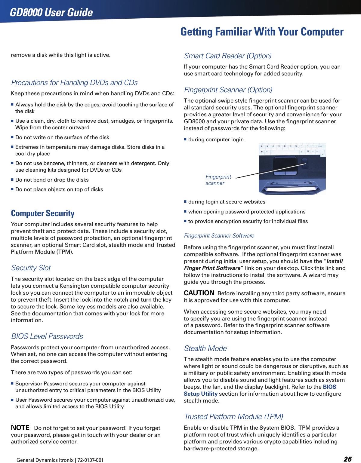 General Dynamics Itronix | 72-0137-001  GD8000 User GuideGetting Familiar With Your Computerremove a disk while this light is active.Precautions for Handling DVDs and CDsKeep these precautions in mind when handling DVDs and CDs: Always hold the disk by the edges; avoid touching the surface of the disk Use a clean, dry, cloth to remove dust, smudges, or ﬁngerprints. Wipe from the center outward Do not write on the surface of the disk Extremes in temperature may damage disks. Store disks in a cool dry place Do not use benzene, thinners, or cleaners with detergent. Only use cleaning kits designed for DVDs or CDs Do not bend or drop the disks Do not place objects on top of disksComputer SecurityYour computer includes several security features to help prevent theft and protect data. These include a security slot, multiple levels of password protection, an optional ﬁngerprint scanner, an optional Smart Card slot, stealth mode and Trusted Platform Module (TPM).Security SlotThe security slot located on the back edge of the computer lets you connect a Kensington compatible computer security lock so you can connect the computer to an immovable object to prevent theft. Insert the lock into the notch and turn the key to secure the lock. Some keyless models are also available.  See the documentation that comes with your lock for more information.BIOS Level PasswordsPasswords protect your computer from unauthorized access. When set, no one can access the computer without entering the correct password. There are two types of passwords you can set: Supervisor Password secures your computer against unauthorized entry to critical parameters in the BIOS Utility User Password secures your computer against unauthorized use, and allows limited access to the BIOS UtilityNOTE   Do not forget to set your password! If you forget your password, please get in touch with your dealer or an authorized service center.Smart Card Reader (Option)If your computer has the Smart Card Reader option, you can use smart card technology for added security.Fingerprint Scanner (Option)The optional swipe style ﬁngerprint scanner can be used for all standard security uses. The optional ﬁngerprint scanner provides a greater level of security and convenience for your GD8000 and your private data. Use the ﬁngerprint scanner instead of passwords for the following:  during computer login during login at secure websites when opening password protected applications to provide encryption security for individual ﬁlesFingerprint Scanner SoftwareBefore using the ﬁngerprint scanner, you must ﬁrst install compatible software.  If the optional ﬁngerprint scanner was present during initial user setup, you should have the “Install Finger Print Software” link on your desktop. Click this link and follow the instructions to install the software. A wizard may guide you through the process.CAUTION  Before installing any third party software, ensure it is approved for use with this computer.When accessing some secure websites, you may need to specify you are using the ﬁngerprint scanner instead of a password. Refer to the ﬁngerprint scanner software documentation for setup information.Stealth ModeThe stealth mode feature enables you to use the computer where light or sound could be dangerous or disruptive, such as a military or public safety environment. Enabling stealth mode allows you to disable sound and light features such as system beeps, the fan, and the display backlight. Refer to the BIOS Setup Utility section for information about how to conﬁgure stealth mode.Trusted Platform Module (TPM)Enable or disable TPM in the System BIOS.  TPM provides a platform root of trust which uniquely identiﬁes a particular platform and provides various crypto capabilities including hardware-protected storage.  Fingerprint scanner