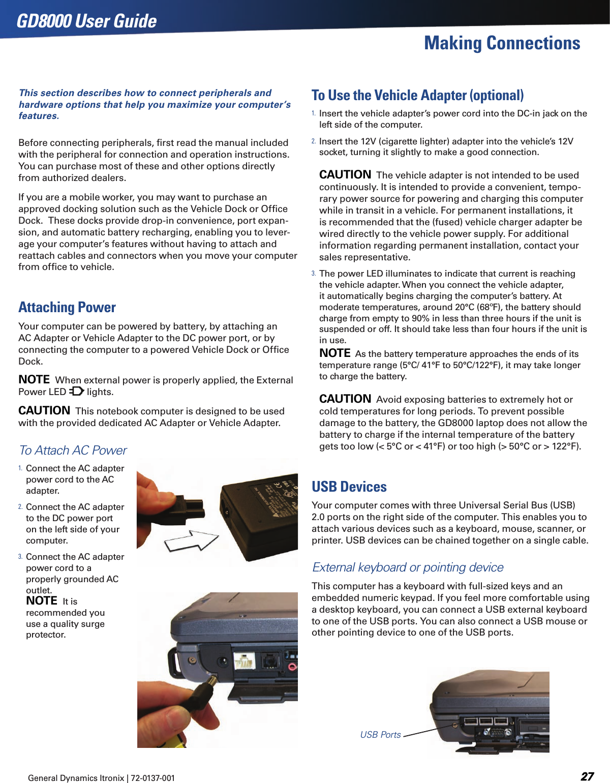 General Dynamics Itronix | 72-0137-001  GD8000 User GuideMaking ConnectionsThis section describes how to connect peripherals and hardware options that help you maximize your computer’s features. Before connecting peripherals, ﬁrst read the manual included with the peripheral for connection and operation instructions.  You can purchase most of these and other options directly from authorized dealers.If you are a mobile worker, you may want to purchase an approved docking solution such as the Vehicle Dock or Ofﬁce Dock.  These docks provide drop-in convenience, port expan-sion, and automatic battery recharging, enabling you to lever-age your computer’s features without having to attach and reattach cables and connectors when you move your computer from ofﬁce to vehicle.Attaching PowerYour computer can be powered by battery, by attaching an AC Adapter or Vehicle Adapter to the DC power port, or by connecting the computer to a powered Vehicle Dock or Ofﬁce Dock.NOTE  When external power is properly applied, the External Power LED   lights.CAUTION  This notebook computer is designed to be used with the provided dedicated AC Adapter or Vehicle Adapter.To Attach AC Power1. Connect the AC adapter power cord to the AC adapter.2. Connect the AC adapter to the DC power port on the left side of your computer.3. Connect the AC adapter power cord to a properly grounded AC outlet.  NOTE  It is recommended you use a quality surge protector.To Use the Vehicle Adapter (optional)1. Insert the vehicle adapter’s power cord into the DC-in jack on the left side of the computer.2. Insert the 12V (cigarette lighter) adapter into the vehicle’s 12V socket, turning it slightly to make a good connection.  CAUTION  The vehicle adapter is not intended to be used continuously. It is intended to provide a convenient, tempo-rary power source for powering and charging this computer while in transit in a vehicle. For permanent installations, it is recommended that the (fused) vehicle charger adapter be wired directly to the vehicle power supply. For additional information regarding permanent installation, contact your sales representative.3. The power LED illuminates to indicate that current is reaching the vehicle adapter. When you connect the vehicle adapter, it automatically begins charging the computer’s battery. At moderate temperatures, around 20°C (68ºF), the battery should charge from empty to 90% in less than three hours if the unit is suspended or off. It should take less than four hours if the unit is in use. NOTE  As the battery temperature approaches the ends of its temperature range (5°C/ 41°F to 50°C/122°F), it may take longer to charge the battery.  CAUTION  Avoid exposing batteries to extremely hot or cold temperatures for long periods. To prevent possible damage to the battery, the GD8000 laptop does not allow the battery to charge if the internal temperature of the battery gets too low (&lt; 5°C or &lt; 41°F) or too high (&gt; 50°C or &gt; 122°F).USB DevicesYour computer comes with three Universal Serial Bus (USB) 2.0 ports on the right side of the computer. This enables you to attach various devices such as a keyboard, mouse, scanner, or printer. USB devices can be chained together on a single cable.External keyboard or pointing deviceThis computer has a keyboard with full-sized keys and an embedded numeric keypad. If you feel more comfortable using a desktop keyboard, you can connect a USB external keyboard to one of the USB ports. You can also connect a USB mouse or other pointing device to one of the USB ports.USB Ports