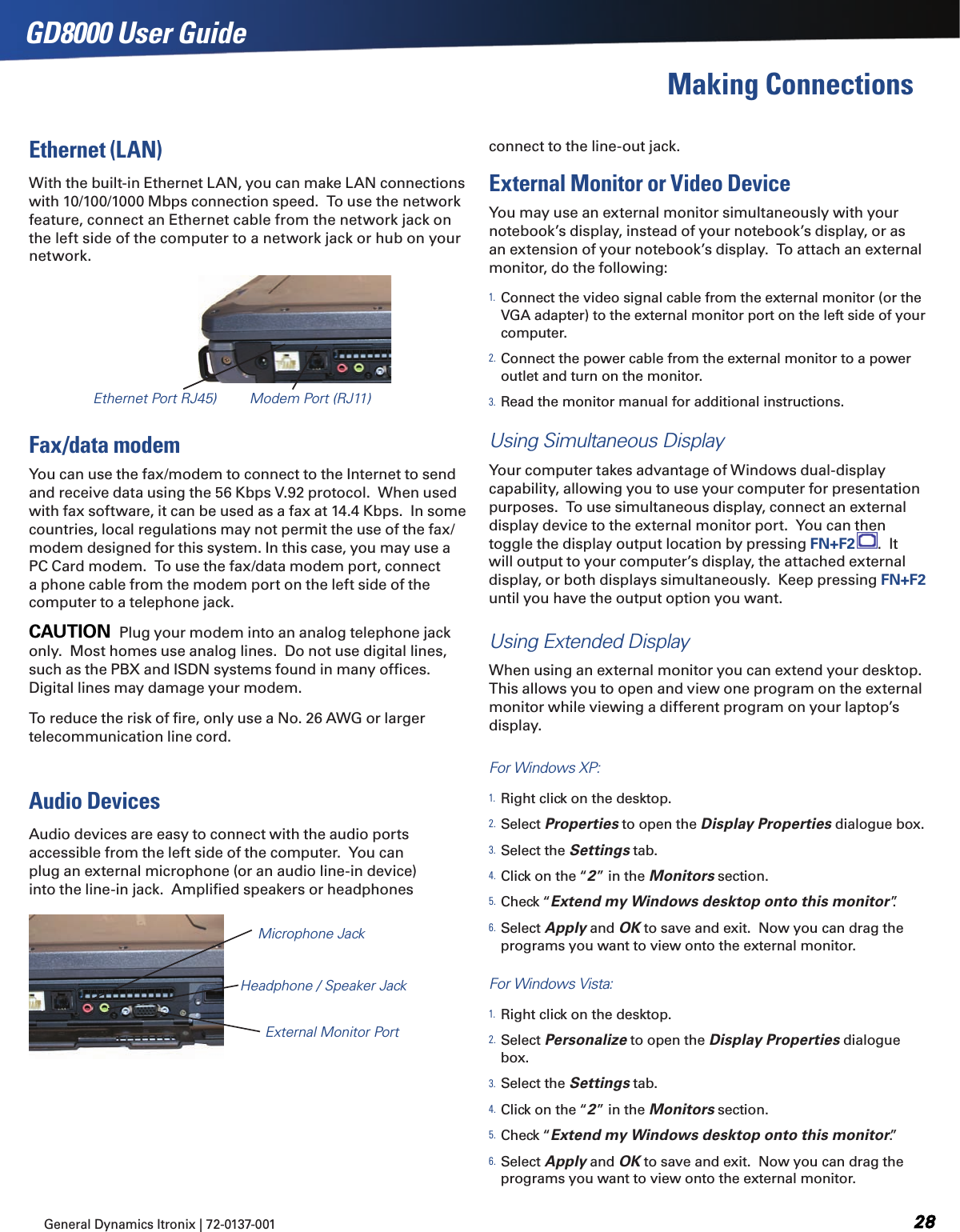 General Dynamics Itronix | 72-0137-001  GD8000 User GuideEthernet Port RJ45) Modem Port (RJ11)Making ConnectionsEthernet (LAN)With the built-in Ethernet LAN, you can make LAN connections with 10/100/1000 Mbps connection speed.  To use the network feature, connect an Ethernet cable from the network jack on the left side of the computer to a network jack or hub on your network.Fax/data modemYou can use the fax/modem to connect to the Internet to send and receive data using the 56 Kbps V.92 protocol.  When used with fax software, it can be used as a fax at 14.4 Kbps.  In some countries, local regulations may not permit the use of the fax/modem designed for this system. In this case, you may use a PC Card modem.  To use the fax/data modem port, connect a phone cable from the modem port on the left side of the computer to a telephone jack.CAUTION  Plug your modem into an analog telephone jack only.  Most homes use analog lines.  Do not use digital lines, such as the PBX and ISDN systems found in many ofﬁces.  Digital lines may damage your modem.  To reduce the risk of ﬁre, only use a No. 26 AWG or larger telecommunication line cord.Audio DevicesAudio devices are easy to connect with the audio ports accessible from the left side of the computer.  You can plug an external microphone (or an audio line-in device) into the line-in jack.  Ampliﬁed speakers or headphones connect to the line-out jack.External Monitor or Video DeviceYou may use an external monitor simultaneously with your notebook’s display, instead of your notebook’s display, or as an extension of your notebook’s display.  To attach an external monitor, do the following: 1. Connect the video signal cable from the external monitor (or the VGA adapter) to the external monitor port on the left side of your computer.2. Connect the power cable from the external monitor to a power outlet and turn on the monitor.3. Read the monitor manual for additional instructions.Using Simultaneous DisplayYour computer takes advantage of Windows dual-display capability, allowing you to use your computer for presentation purposes.  To use simultaneous display, connect an external display device to the external monitor port.  You can then toggle the display output location by pressing FN+F2 .  It will output to your computer’s display, the attached external display, or both displays simultaneously.  Keep pressing FN+F2 until you have the output option you want.Using Extended DisplayWhen using an external monitor you can extend your desktop.  This allows you to open and view one program on the external monitor while viewing a different program on your laptop’s display. For Windows XP:1. Right click on the desktop.2. Select Properties to open the Display Properties dialogue box.3. Select the Settings tab. 4. Click on the “2” in the Monitors section.5. Check “Extend my Windows desktop onto this monitor”. 6. Select Apply and OK to save and exit.  Now you can drag the programs you want to view onto the external monitor.For Windows Vista:1. Right click on the desktop.2. Select Personalize to open the Display Properties dialogue box.3. Select the Settings tab.4. Click on the “2” in the Monitors section.5. Check “Extend my Windows desktop onto this monitor.”6. Select Apply and OK to save and exit.  Now you can drag the programs you want to view onto the external monitor.Microphone JackHeadphone / Speaker JackExternal Monitor Port