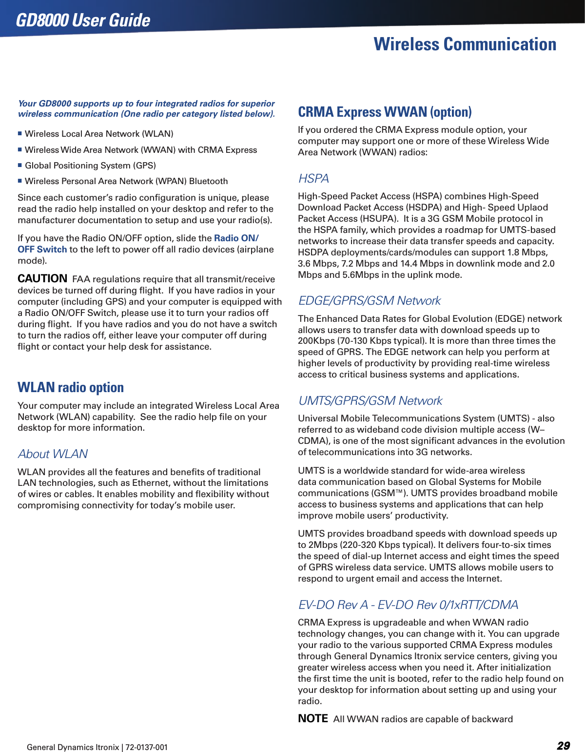 General Dynamics Itronix | 72-0137-001  GD8000 User GuideWireless CommunicationYour GD8000 supports up to four integrated radios for superior wireless communication (One radio per category listed below). Wireless Local Area Network (WLAN) Wireless Wide Area Network (WWAN) with CRMA Express Global Positioning System (GPS) Wireless Personal Area Network (WPAN) BluetoothSince each customer’s radio conﬁguration is unique, please read the radio help installed on your desktop and refer to the manufacturer documentation to setup and use your radio(s).If you have the Radio ON/OFF option, slide the Radio ON/OFF Switch to the left to power off all radio devices (airplane mode).CAUTION  FAA regulations require that all transmit/receive devices be turned off during ﬂight.  If you have radios in your computer (including GPS) and your computer is equipped with a Radio ON/OFF Switch, please use it to turn your radios off during ﬂight.  If you have radios and you do not have a switch to turn the radios off, either leave your computer off during ﬂight or contact your help desk for assistance.WLAN radio optionYour computer may include an integrated Wireless Local Area Network (WLAN) capability.  See the radio help ﬁle on your desktop for more information.About WLANWLAN provides all the features and beneﬁts of traditional LAN technologies, such as Ethernet, without the limitations of wires or cables. It enables mobility and ﬂexibility without compromising connectivity for today’s mobile user.CRMA Express WWAN (option)If you ordered the CRMA Express module option, your computer may support one or more of these Wireless Wide Area Network (WWAN) radios:HSPAHigh-Speed Packet Access (HSPA) combines High-Speed Download Packet Access (HSDPA) and High- Speed Uplaod Packet Access (HSUPA).  It is a 3G GSM Mobile protocol in the HSPA family, which provides a roadmap for UMTS-based networks to increase their data transfer speeds and capacity. HSDPA deployments/cards/modules can support 1.8 Mbps, 3.6 Mbps, 7.2 Mbps and 14.4 Mbps in downlink mode and 2.0 Mbps and 5.6Mbps in the uplink mode.EDGE/GPRS/GSM NetworkThe Enhanced Data Rates for Global Evolution (EDGE) network allows users to transfer data with download speeds up to 200Kbps (70-130 Kbps typical). It is more than three times the speed of GPRS. The EDGE network can help you perform at higher levels of productivity by providing real-time wireless access to critical business systems and applications.UMTS/GPRS/GSM NetworkUniversal Mobile Telecommunications System (UMTS) - also referred to as wideband code division multiple access (W–CDMA), is one of the most signiﬁcant advances in the evolution of telecommunications into 3G networks. UMTS is a worldwide standard for wide-area wireless data communication based on Global Systems for Mobile communications (GSM™). UMTS provides broadband mobile access to business systems and applications that can help improve mobile users’ productivity. UMTS provides broadband speeds with download speeds up to 2Mbps (220-320 Kbps typical). It delivers four-to-six times the speed of dial-up Internet access and eight times the speed of GPRS wireless data service. UMTS allows mobile users to respond to urgent email and access the Internet.EV-DO Rev A - EV-DO Rev 0/1xRTT/CDMACRMA Express is upgradeable and when WWAN radio technology changes, you can change with it. You can upgrade your radio to the various supported CRMA Express modules through General Dynamics Itronix service centers, giving you greater wireless access when you need it. After initialization the ﬁrst time the unit is booted, refer to the radio help found on your desktop for information about setting up and using your radio.NOTE  All WWAN radios are capable of backward 