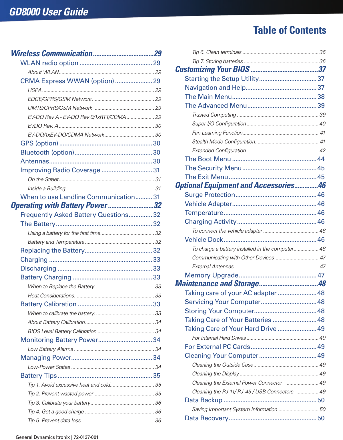 General Dynamics Itronix | 72-0137-001 GD8000 User GuideTable of ContentsWireless Communication ....................................29WLAN radio option ...........................................29About WLAN ..................................................................... 29CRMA Express WWAN (option) ......................29HSPA ................................................................................. 29EDGE/GPRS/GSM Network ............................................. 29UMTS/GPRS/GSM Network ............................................ 29EV-DO Rev A - EV-DO Rev 0/1xRTT/CDMA .................... 29EVDO Rev. A ..................................................................... 30EV-DO/1xEV-DO/CDMA Network .................................... 30GPS (option) .......................................................30Bluetooth (option) ..............................................30Antennas .............................................................30Improving Radio Coverage .............................. 31On the Street ..................................................................... 31Inside a Building ................................................................ 31When to use Landline Communication .......... 31Operating with Battery Power ...........................32Frequently Asked Battery Questions ..............32The Battery .........................................................32Using a battery for the ﬁrst time ....................................... 32Battery and Temperature .................................................. 32Replacing the Battery........................................32Charging .............................................................33Discharging ........................................................33Battery Charging ...............................................33When to Replace the Battery ........................................... 33Heat Considerations .......................................................... 33Battery Calibration ............................................33When to calibrate the battery: .......................................... 33About Battery Calibration .................................................. 34BIOS Level Battery Calibration ......................................... 34Monitoring Battery Power ................................34Low Battery Alarms .......................................................... 34Managing Power................................................34Low-Power States ............................................................ 34Battery Tips ........................................................35Tip 1. Avoid excessive heat and cold................................ 35Tip 2. Prevent wasted power ............................................ 35Tip 3. Calibrate your battery .............................................. 36Tip 4. Get a good charge ..................................................36Tip 5. Prevent data loss ..................................................... 36Tip 6. Clean terminals ....................................................... 36Tip 7. Storing batteries ...................................................... 36Customizing Your BIOS ........................................37Starting the Setup Utility ..................................37Navigation and Help..........................................37The Main Menu ..................................................38The Advanced Menu .........................................39Trusted Computing ........................................................... 39Super I/O Conﬁguration .................................................... 40Fan Learning Function ....................................................... 41Stealth Mode Conﬁguration .............................................. 41Extended Conﬁguration .................................................... 42The Boot Menu ..................................................44The Security Menu ............................................45The Exit Menu ....................................................45Optional Equipment and Accessories ..............46Surge Protection ................................................46Vehicle Adapter ..................................................46Temperature .......................................................46Charging Activity ...............................................46To connect the vehicle adapter ........................................ 46Vehicle Dock .......................................................46To charge a battery installed in the computer .................. 46Communicating with Other Devices  ............................... 47External Antennas ............................................................. 47Memory Upgrade .............................................. 47Maintenance and Storage ...................................48Taking care of your AC adapter .......................48Servicing Your Computer .................................48Storing Your Computer .....................................48Taking Care of Your Batteries ..........................48Taking Care of Your Hard Drive .......................49For Internal Hard Drives .................................................... 49For External PC Cards .......................................49Cleaning Your Computer ..................................49Cleaning the Outside Case ............................................... 49Cleaning the Display ......................................................... 49Cleaning the External Power Connector    ....................... 49Cleaning the RJ-11/ RJ-45 / USB Connectors   ................ 49Data Backup .......................................................50Saving Important System Information ............................. 50Data Recovery ....................................................50