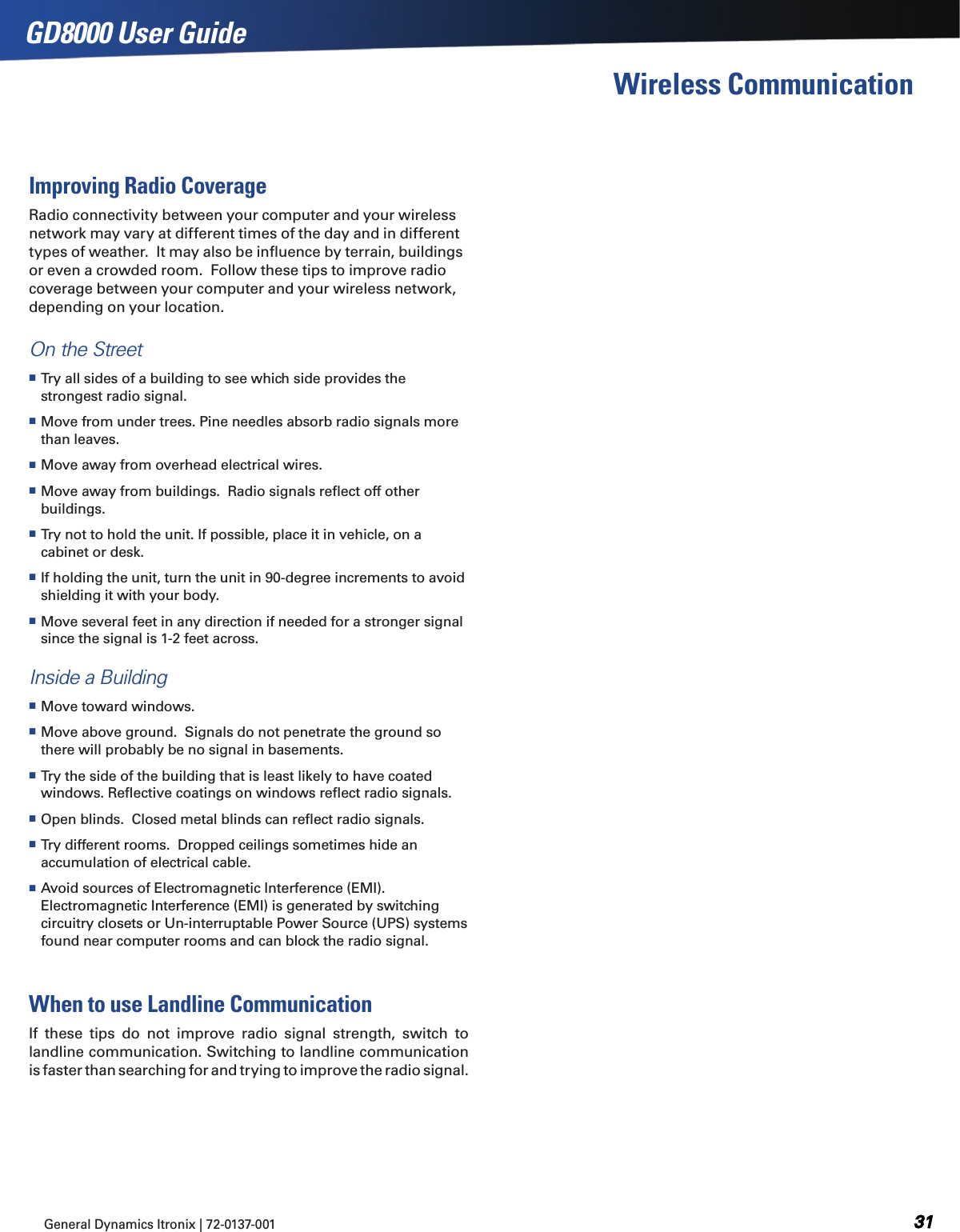 General Dynamics Itronix | 72-0137-001  GD8000 User GuideWireless CommunicationImproving Radio CoverageRadio connectivity between your computer and your wireless network may vary at different times of the day and in different types of weather.  It may also be inﬂuence by terrain, buildings or even a crowded room.  Follow these tips to improve radio coverage between your computer and your wireless network, depending on your location.On the Street Try all sides of a building to see which side provides the strongest radio signal. Move from under trees. Pine needles absorb radio signals more than leaves. Move away from overhead electrical wires. Move away from buildings.  Radio signals reﬂect off other buildings. Try not to hold the unit. If possible, place it in vehicle, on a cabinet or desk. If holding the unit, turn the unit in 90-degree increments to avoid shielding it with your body. Move several feet in any direction if needed for a stronger signal since the signal is 1-2 feet across. Inside a Building Move toward windows. Move above ground.  Signals do not penetrate the ground so there will probably be no signal in basements. Try the side of the building that is least likely to have coated windows. Reﬂective coatings on windows reﬂect radio signals.  Open blinds.  Closed metal blinds can reﬂect radio signals. Try different rooms.  Dropped ceilings sometimes hide an accumulation of electrical cable. Avoid sources of Electromagnetic Interference (EMI).  Electromagnetic Interference (EMI) is generated by switching circuitry closets or Un-interruptable Power Source (UPS) systems found near computer rooms and can block the radio signal.When to use Landline CommunicationIf  these  tips  do  not  improve  radio  signal  strength,  switch  to landline communication. Switching to landline communication is faster than searching for and trying to improve the radio signal.