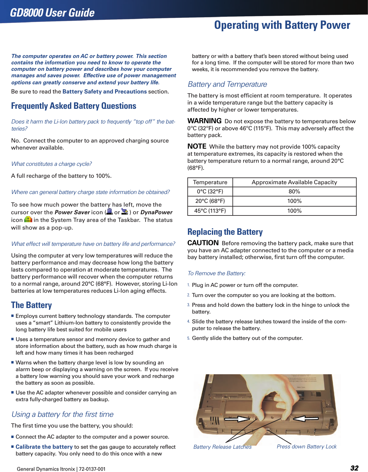 General Dynamics Itronix | 72-0137-001  GD8000 User GuideOperating with Battery PowerThe computer operates on AC or battery power.  This section contains the information you need to know to operate the computer on battery power and describes how your computer manages and saves power.  Effective use of power management options can greatly conserve and extend your battery life.Be sure to read the Battery Safety and Precautions section.Frequently Asked Battery QuestionsDoes it harm the Li-Ion battery pack to frequently “top off” the bat-teries? No.  Connect the computer to an approved charging source whenever available.What constitutes a charge cycle?A full recharge of the battery to 100%.Where can general battery charge state information be obtained?To see how much power the battery has left, move the cursor over the Power Saver icon (  or   ) or DynaPower icon   in the System Tray area of the Taskbar.  The status will show as a pop-up.What effect will temperature have on battery life and performance?Using the computer at very low temperatures will reduce the battery performance and may decrease how long the battery lasts compared to operation at moderate temperatures.  The battery performance will recover when the computer returns to a normal range, around 20°C (68°F).  However, storing Li-Ion batteries at low temperatures reduces Li-Ion aging effects.The Battery Employs current battery technology standards.  The computer uses a “smart” Lithium-Ion battery to consistently provide the long battery life best suited for mobile users Uses a temperature sensor and memory device to gather and store information about the battery, such as how much charge is left and how many times it has been recharged Warns when the battery charge level is low by sounding an alarm beep or displaying a warning on the screen.  If you receive a battery low warning you should save your work and recharge the battery as soon as possible. Use the AC adapter whenever possible and consider carrying an extra fully-charged battery as backup. Using a battery for the ﬁrst timeThe ﬁrst time you use the battery, you should: Connect the AC adapter to the computer and a power source. Calibrate the battery to set the gas gauge to accurately reﬂect battery capacity.  You only need to do this once with a new battery or with a battery that’s been stored without being used for a long time.  If the computer will be stored for more than two weeks, it is recommended you remove the battery.Battery and TemperatureThe battery is most efﬁcient at room temperature.  It operates in a wide temperature range but the battery capacity is affected by higher or lower temperatures.WARNING  Do not expose the battery to temperatures below 0ºC (32ºF) or above 46ºC (115ºF).  This may adversely affect the battery pack.NOTE  While the battery may not provide 100% capacity at temperature extremes, its capacity is restored when the battery temperature return to a normal range, around 20°C (68°F).Replacing the BatteryCAUTION  Before removing the battery pack, make sure that you have an AC adapter connected to the computer or a media bay battery installed; otherwise, ﬁrst turn off the computer.To Remove the Battery:1. Plug in AC power or turn off the computer.2. Turn over the computer so you are looking at the bottom.3. Press and hold down the battery lock in the hinge to unlock the battery.4. Slide the battery release latches toward the inside of the com-puter to release the battery.5. Gently slide the battery out of the computer.Temperature Approximate Available Capacity0°C (32°F) 80%20°C (68°F) 100%45°C (113°F) 100%Battery Release Latches Press down Battery Lock