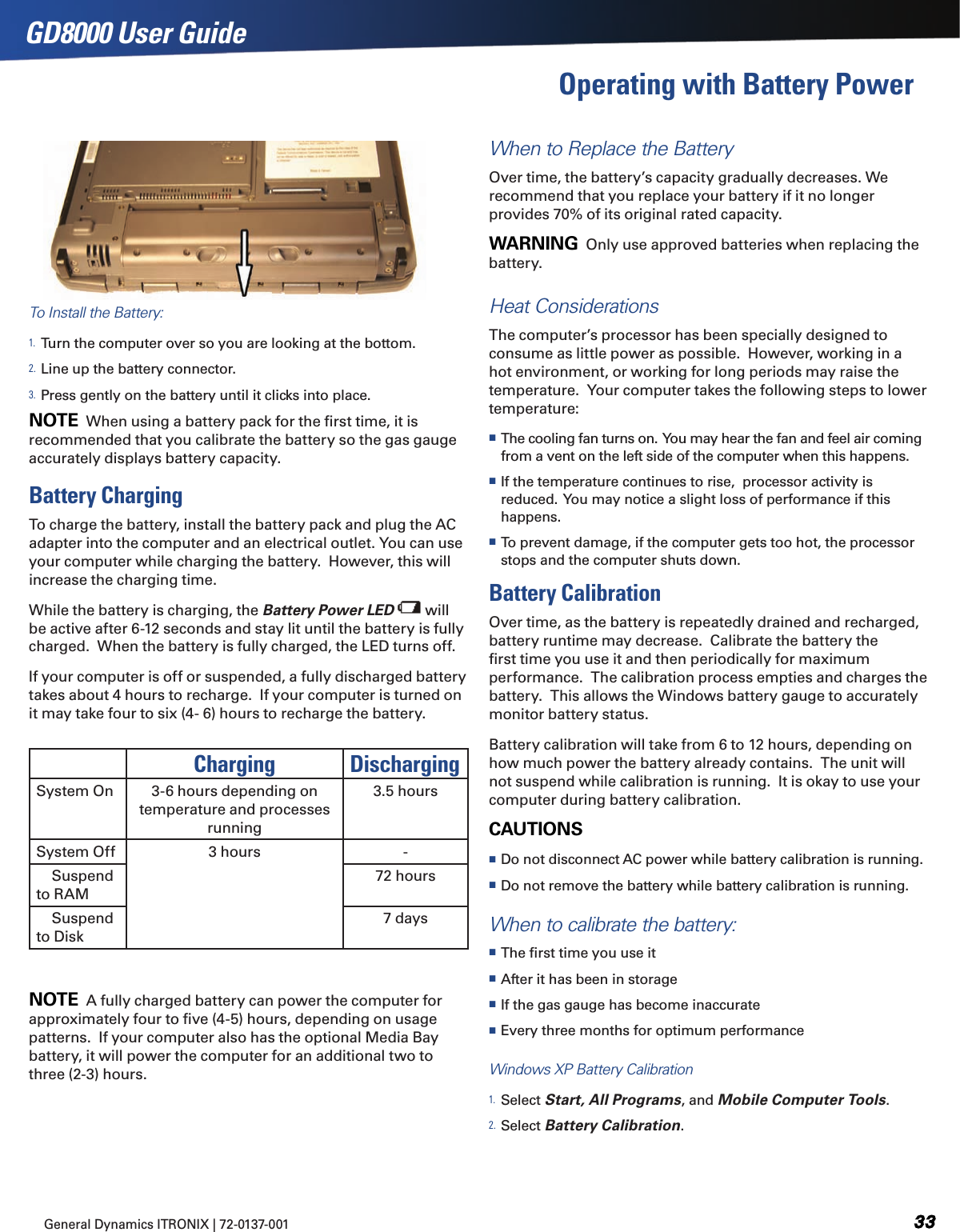 General Dynamics ITRONIX | 72-0137-001 GD8000 User GuideOperating with Battery Power To Install the Battery:1. Turn the computer over so you are looking at the bottom.2. Line up the battery connector.3. Press gently on the battery until it clicks into place.NOTE  When using a battery pack for the ﬁrst time, it is recommended that you calibrate the battery so the gas gauge accurately displays battery capacity.Battery ChargingTo charge the battery, install the battery pack and plug the AC adapter into the computer and an electrical outlet. You can use your computer while charging the battery.  However, this will increase the charging time.While the battery is charging, the Battery Power LED  will be active after 6-12 seconds and stay lit until the battery is fully charged.  When the battery is fully charged, the LED turns off.If your computer is off or suspended, a fully discharged battery takes about 4 hours to recharge.  If your computer is turned on it may take four to six (4- 6) hours to recharge the battery.NOTE  A fully charged battery can power the computer for approximately four to ﬁve (4-5) hours, depending on usage patterns.  If your computer also has the optional Media Bay battery, it will power the computer for an additional two to three (2-3) hours.When to Replace the BatteryOver time, the battery’s capacity gradually decreases. We recommend that you replace your battery if it no longer provides 70% of its original rated capacity.WARNING  Only use approved batteries when replacing the battery.Heat ConsiderationsThe computer’s processor has been specially designed to consume as little power as possible.  However, working in a hot environment, or working for long periods may raise the temperature.  Your computer takes the following steps to lower temperature: The cooling fan turns on.  You may hear the fan and feel air coming from a vent on the left side of the computer when this happens.  If the temperature continues to rise,  processor activity is reduced.  You may notice a slight loss of performance if this happens. To prevent damage, if the computer gets too hot, the processor stops and the computer shuts down.Battery CalibrationOver time, as the battery is repeatedly drained and recharged, battery runtime may decrease.  Calibrate the battery the ﬁrst time you use it and then periodically for maximum performance.  The calibration process empties and charges the battery.  This allows the Windows battery gauge to accurately monitor battery status.  Battery calibration will take from 6 to 12 hours, depending on how much power the battery already contains.  The unit will not suspend while calibration is running.  It is okay to use your computer during battery calibration.CAUTIONS   Do not disconnect AC power while battery calibration is running.   Do not remove the battery while battery calibration is running.When to calibrate the battery: The ﬁrst time you use it After it has been in storage If the gas gauge has become inaccurate Every three months for optimum performanceWindows XP Battery Calibration1. Select Start, All Programs, and Mobile Computer Tools.  2. Select Battery Calibration.Charging DischargingSystem On  3-6 hours depending on temperature and processes running3.5 hoursSystem Off 3 hours -    Suspend to RAM72 hours    Suspend to Disk7 days