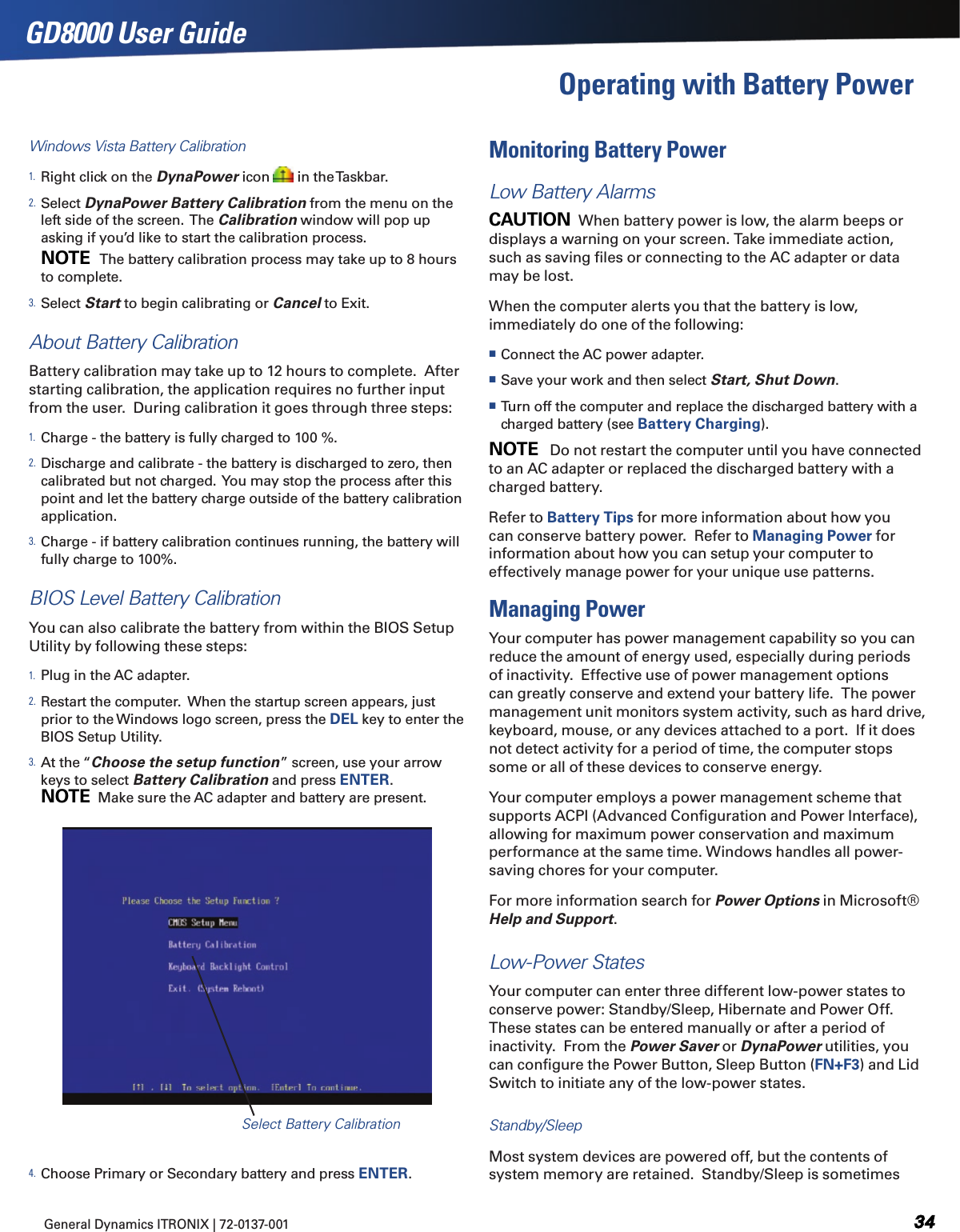 General Dynamics ITRONIX | 72-0137-001 GD8000 User GuideOperating with Battery Power Windows Vista Battery Calibration1. Right click on the DynaPower icon   in the Taskbar.2. Select DynaPower Battery Calibration from the menu on the left side of the screen.  The Calibration window will pop up asking if you’d like to start the calibration process. NOTE   The battery calibration process may take up to 8 hours to complete.  3. Select Start to begin calibrating or Cancel to Exit. About Battery CalibrationBattery calibration may take up to 12 hours to complete.  After starting calibration, the application requires no further input from the user.  During calibration it goes through three steps:1. Charge - the battery is fully charged to 100 %.2. Discharge and calibrate - the battery is discharged to zero, then calibrated but not charged.  You may stop the process after this point and let the battery charge outside of the battery calibration application.3. Charge - if battery calibration continues running, the battery will fully charge to 100%. BIOS Level Battery CalibrationYou can also calibrate the battery from within the BIOS Setup Utility by following these steps:1. Plug in the AC adapter.2. Restart the computer.  When the startup screen appears, just prior to the Windows logo screen, press the DEL key to enter the BIOS Setup Utility.3. At the “Choose the setup function” screen, use your arrow keys to select Battery Calibration and press ENTER.NOTE  Make sure the AC adapter and battery are present.4. Choose Primary or Secondary battery and press ENTER.Monitoring Battery PowerLow Battery AlarmsCAUTION  When battery power is low, the alarm beeps or displays a warning on your screen. Take immediate action, such as saving ﬁles or connecting to the AC adapter or data may be lost. When the computer alerts you that the battery is low, immediately do one of the following: Connect the AC power adapter. Save your work and then select Start, Shut Down. Turn off the computer and replace the discharged battery with a charged battery (see Battery Charging).NOTE   Do not restart the computer until you have connected to an AC adapter or replaced the discharged battery with a charged battery. Refer to Battery Tips for more information about how you can conserve battery power.  Refer to Managing Power for information about how you can setup your computer to effectively manage power for your unique use patterns.Managing PowerYour computer has power management capability so you can reduce the amount of energy used, especially during periods of inactivity.  Effective use of power management options can greatly conserve and extend your battery life.  The power management unit monitors system activity, such as hard drive, keyboard, mouse, or any devices attached to a port.  If it does not detect activity for a period of time, the computer stops some or all of these devices to conserve energy. Your computer employs a power management scheme that supports ACPI (Advanced Conﬁguration and Power Interface), allowing for maximum power conservation and maximum performance at the same time. Windows handles all power-saving chores for your computer.For more information search for Power Options in Microsoft® Help and Support.Low-Power StatesYour computer can enter three different low-power states to conserve power: Standby/Sleep, Hibernate and Power Off. These states can be entered manually or after a period of inactivity.  From the Power Saver or DynaPower utilities, you can conﬁgure the Power Button, Sleep Button (FN+F3) and Lid Switch to initiate any of the low-power states.Standby/SleepMost system devices are powered off, but the contents of system memory are retained.  Standby/Sleep is sometimes Select Battery Calibration