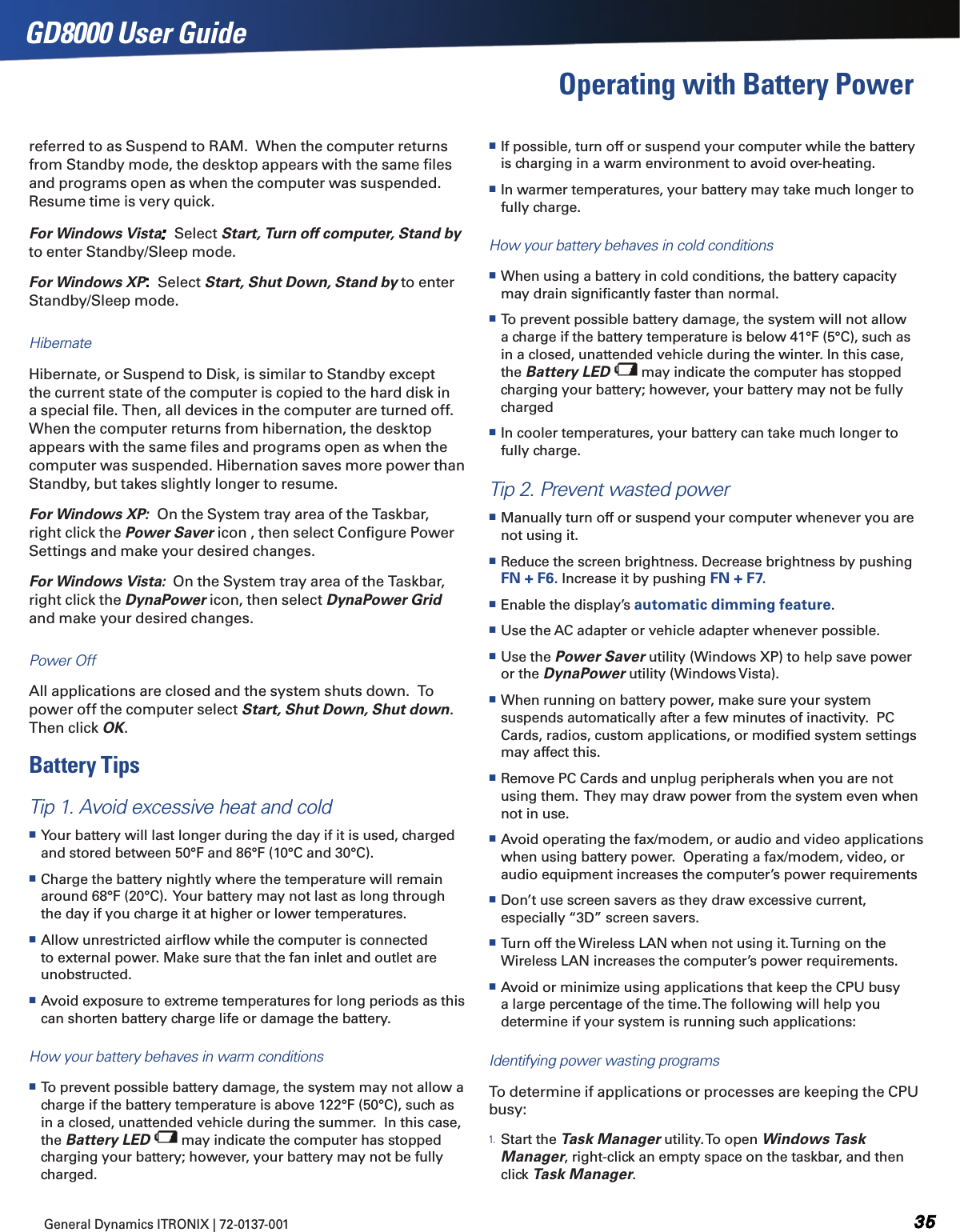 General Dynamics ITRONIX | 72-0137-001 GD8000 User GuideOperating with Battery Power referred to as Suspend to RAM.  When the computer returns from Standby mode, the desktop appears with the same ﬁles and programs open as when the computer was suspended. Resume time is very quick.  For Windows Vista   Select Start, Turn off computer, Stand by to enter Standby/Sleep mode.  For Windows XP:  Select Start, Shut Down, Stand by to enter Standby/Sleep mode.HibernateHibernate, or Suspend to Disk, is similar to Standby except the current state of the computer is copied to the hard disk in a special ﬁle. Then, all devices in the computer are turned off. When the computer returns from hibernation, the desktop appears with the same ﬁles and programs open as when the computer was suspended. Hibernation saves more power than Standby, but takes slightly longer to resume.For Windows XP:  On the System tray area of the Taskbar, right click the Power Saver icon , then select Conﬁgure Power Settings and make your desired changes.For Windows Vista:  On the System tray area of the Taskbar, right click the DynaPower icon, then select DynaPower Grid and make your desired changes.Power OffAll applications are closed and the system shuts down.  To power off the computer select Start, Shut Down, Shut down.  Then click OK.Battery TipsTip 1. Avoid excessive heat and cold Your battery will last longer during the day if it is used, charged and stored between 50°F and 86°F (10°C and 30°C). Charge the battery nightly where the temperature will remain around 68°F (20°C).  Your battery may not last as long through the day if you charge it at higher or lower temperatures. Allow unrestricted airﬂow while the computer is connected to external power. Make sure that the fan inlet and outlet are unobstructed. Avoid exposure to extreme temperatures for long periods as this can shorten battery charge life or damage the battery.How your battery behaves in warm conditions To prevent possible battery damage, the system may not allow a charge if the battery temperature is above 122°F (50°C), such as in a closed, unattended vehicle during the summer.  In this case, the Battery LED   may indicate the computer has stopped charging your battery; however, your battery may not be fully charged. If possible, turn off or suspend your computer while the battery is charging in a warm environment to avoid over-heating. In warmer temperatures, your battery may take much longer to fully charge.How your battery behaves in cold conditions When using a battery in cold conditions, the battery capacity may drain signiﬁcantly faster than normal. To prevent possible battery damage, the system will not allow a charge if the battery temperature is below 41°F (5°C), such as in a closed, unattended vehicle during the winter. In this case, the Battery LED   may indicate the computer has stopped charging your battery; however, your battery may not be fully charged In cooler temperatures, your battery can take much longer to fully charge.Tip 2. Prevent wasted power Manually turn off or suspend your computer whenever you are not using it. Reduce the screen brightness. Decrease brightness by pushing FN + F6. Increase it by pushing FN + F7. Enable the display’s automatic dimming feature. Use the AC adapter or vehicle adapter whenever possible. Use the Power Saver utility (Windows XP) to help save power or the DynaPower utility (Windows Vista). When running on battery power, make sure your system suspends automatically after a few minutes of inactivity.  PC Cards, radios, custom applications, or modiﬁed system settings may affect this. Remove PC Cards and unplug peripherals when you are not using them.  They may draw power from the system even when not in use. Avoid operating the fax/modem, or audio and video applications when using battery power.  Operating a fax/modem, video, or audio equipment increases the computer’s power requirements Don’t use screen savers as they draw excessive current, especially “3D” screen savers. Turn off the Wireless LAN when not using it. Turning on the Wireless LAN increases the computer’s power requirements. Avoid or minimize using applications that keep the CPU busy a large percentage of the time. The following will help you determine if your system is running such applications:Identifying power wasting programsTo determine if applications or processes are keeping the CPU busy:1. Start the Task Manager utility. To open Windows Task Manager, right-click an empty space on the taskbar, and then click Task Manager.