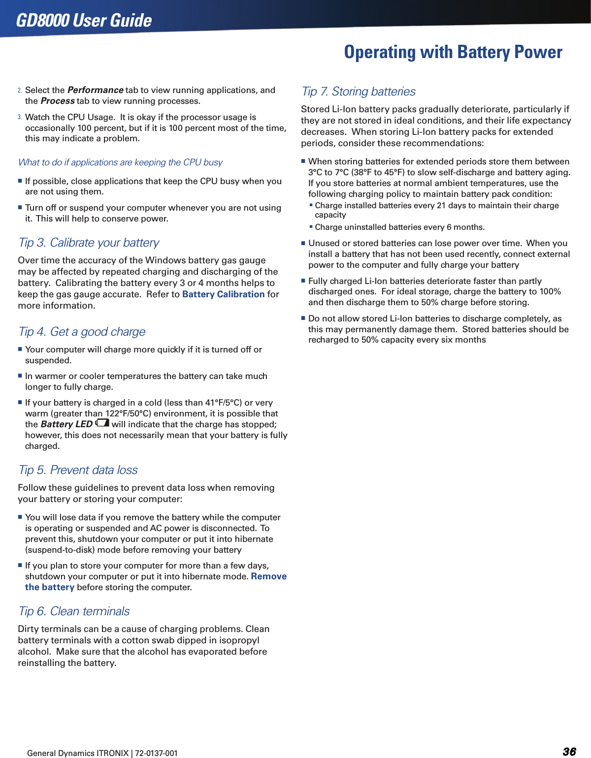 General Dynamics ITRONIX | 72-0137-001 GD8000 User GuideOperating with Battery Power 2. Select the Performance tab to view running applications, and the Process tab to view running processes.3. Watch the CPU Usage.  It is okay if the processor usage is occasionally 100 percent, but if it is 100 percent most of the time, this may indicate a problem.What to do if applications are keeping the CPU busy If possible, close applications that keep the CPU busy when you are not using them. Turn off or suspend your computer whenever you are not using it.  This will help to conserve power.Tip 3. Calibrate your batteryOver time the accuracy of the Windows battery gas gauge may be affected by repeated charging and discharging of the battery.  Calibrating the battery every 3 or 4 months helps to keep the gas gauge accurate.  Refer to Battery Calibration for more information.Tip 4. Get a good charge Your computer will charge more quickly if it is turned off or suspended. In warmer or cooler temperatures the battery can take much longer to fully charge. If your battery is charged in a cold (less than 41°F/5°C) or very warm (greater than 122°F/50°C) environment, it is possible that the Battery LED   will indicate that the charge has stopped; however, this does not necessarily mean that your battery is fully charged.Tip 5. Prevent data lossFollow these guidelines to prevent data loss when removing your battery or storing your computer: You will lose data if you remove the battery while the computer is operating or suspended and AC power is disconnected.  To prevent this, shutdown your computer or put it into hibernate (suspend-to-disk) mode before removing your battery If you plan to store your computer for more than a few days, shutdown your computer or put it into hibernate mode. Remove the battery before storing the computer.Tip 6. Clean terminalsDirty terminals can be a cause of charging problems. Clean battery terminals with a cotton swab dipped in isopropyl alcohol.  Make sure that the alcohol has evaporated before reinstalling the battery.Tip 7. Storing batteriesStored Li-Ion battery packs gradually deteriorate, particularly if they are not stored in ideal conditions, and their life expectancy decreases.  When storing Li-Ion battery packs for extended periods, consider these recommendations: When storing batteries for extended periods store them between 3°C to 7°C (38°F to 45°F) to slow self-discharge and battery aging.  If you store batteries at normal ambient temperatures, use the following charging policy to maintain battery pack condition:   Charge installed batteries every 21 days to maintain their charge capacity Charge uninstalled batteries every 6 months. Unused or stored batteries can lose power over time.  When you install a battery that has not been used recently, connect external power to the computer and fully charge your battery Fully charged Li-Ion batteries deteriorate faster than partly discharged ones.  For ideal storage, charge the battery to 100% and then discharge them to 50% charge before storing.  Do not allow stored Li-Ion batteries to discharge completely, as this may permanently damage them.  Stored batteries should be recharged to 50% capacity every six months