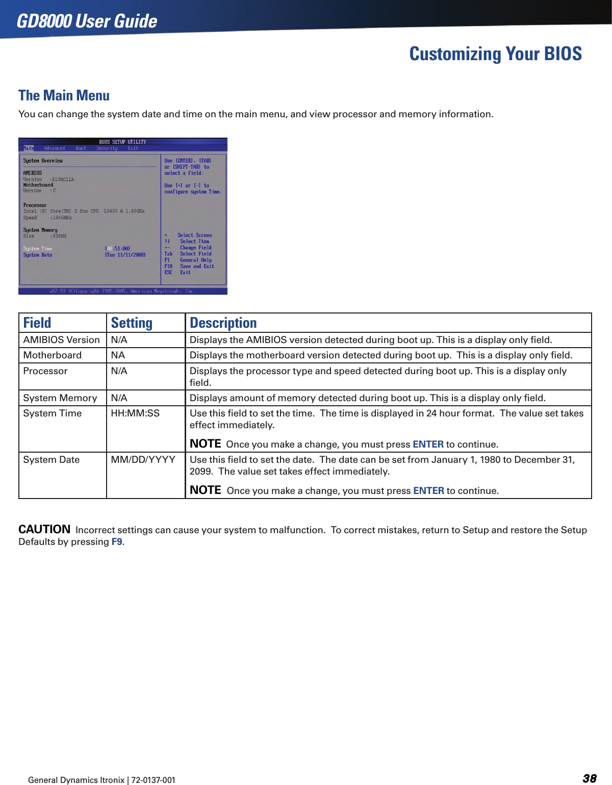 General Dynamics Itronix | 72-0137-001  GD8000 User GuideCustomizing Your BIOSThe Main MenuYou can change the system date and time on the main menu, and view processor and memory information.Field Setting DescriptionAMIBIOS Version N/A Displays the AMIBIOS version detected during boot up. This is a display only ﬁeld.Motherboard NA Displays the motherboard version detected during boot up.  This is a display only ﬁeld.Processor N/A Displays the processor type and speed detected during boot up. This is a display only ﬁeld.System Memory N/A Displays amount of memory detected during boot up. This is a display only ﬁeld.System Time HH:MM:SS Use this ﬁeld to set the time.  The time is displayed in 24 hour format.  The value set takes effect immediately.NOTE  Once you make a change, you must press ENTER to continue.System Date MM/DD/YYYY Use this ﬁeld to set the date.  The date can be set from January 1, 1980 to December 31, 2099.  The value set takes effect immediately.NOTE  Once you make a change, you must press ENTER to continue.CAUTION  Incorrect settings can cause your system to malfunction.  To correct mistakes, return to Setup and restore the Setup Defaults by pressing F9.