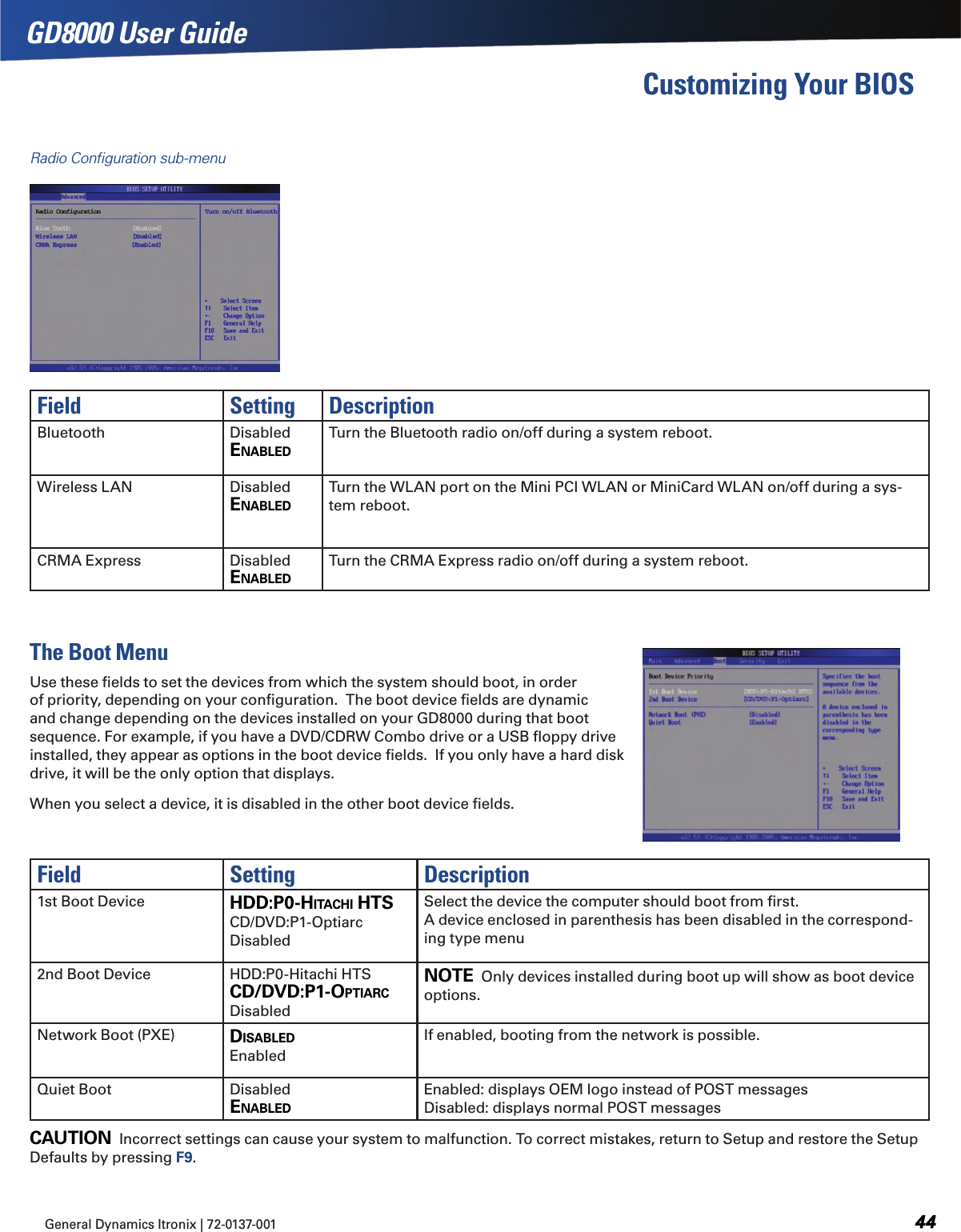 General Dynamics Itronix | 72-0137-001  GD8000 User GuideGD8000 User GuideCustomizing Your BIOSRadio Conﬁguration sub-menuField Setting DescriptionBluetooth Disabled ENABLEdTurn the Bluetooth radio on/off during a system reboot.Wireless LAN Disabled ENABLEdTurn the WLAN port on the Mini PCI WLAN or MiniCard WLAN on/off during a sys-tem reboot.CRMA Express Disabled ENABLEdTurn the CRMA Express radio on/off during a system reboot.The Boot MenuUse these ﬁelds to set the devices from which the system should boot, in order of priority, depending on your conﬁguration.  The boot device ﬁelds are dynamic and change depending on the devices installed on your GD8000 during that boot sequence. For example, if you have a DVD/CDRW Combo drive or a USB ﬂoppy drive installed, they appear as options in the boot device ﬁelds.  If you only have a hard disk drive, it will be the only option that displays.When you select a device, it is disabled in the other boot device ﬁelds. Field Setting Description1st Boot Device hdd:P0-hITAChI hTSCD/DVD:P1-Optiarc DisabledSelect the device the computer should boot from ﬁrst. A device enclosed in parenthesis has been disabled in the correspond-ing type menu2nd Boot Device HDD:P0-Hitachi HTS Cd/dvd:P1-OPTIARC DisabledNOTE  Only devices installed during boot up will show as boot device options.Network Boot (PXE) dISABLEd EnabledIf enabled, booting from the network is possible.Quiet Boot Disabled ENABLEdEnabled: displays OEM logo instead of POST messages Disabled: displays normal POST messagesCAUTION  Incorrect settings can cause your system to malfunction. To correct mistakes, return to Setup and restore the Setup Defaults by pressing F9.