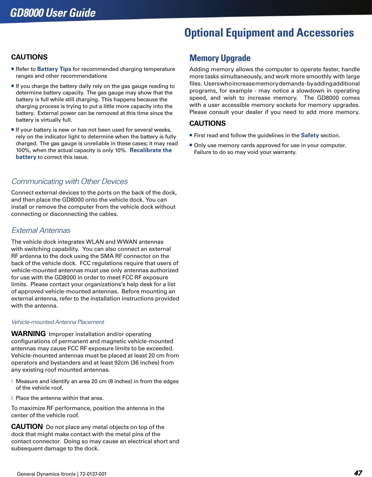 General Dynamics Itronix | 72-0137-001  GD8000 User GuideOptional Equipment and AccessoriesCAUTIONS Refer to Battery Tips for recommended charging temperature ranges and other recommendations If you charge the battery daily rely on the gas gauge reading to determine battery capacity.  The gas gauge may show that the battery is full while still charging.  This happens because the charging process is trying to put a little more capacity into the battery.  External power can be removed at this time since the battery is virtually full. If your battery is new or has not been used for several weeks, rely on the indicator light to determine when the battery is fully charged.  The gas gauge is unreliable in these cases; it may read 100%, when the actual capacity is only 10%.  Recalibrate the battery to correct this issue.Communicating with Other Devices Connect external devices to the ports on the back of the dock, and then place the GD8000 onto the vehicle dock. You can install or remove the computer from the vehicle dock without connecting or disconnecting the cables.External AntennasThe vehicle dock integrates WLAN and WWAN antennas with switching capability.  You can also connect an external RF antenna to the dock using the SMA RF connector on the back of the vehicle dock.  FCC regulations require that users of vehicle-mounted antennas must use only antennas authorized for use with the GD8000 in order to meet FCC RF exposure limits.  Please contact your organizations’s help desk for a list of approved vehicle-mounted antennas.  Before mounting an external antenna, refer to the installation instructions provided with the antenna. Vehicle-mounted Antenna PlacementWARNING  Improper installation and/or operating conﬁgurations of permanent and magnetic vehicle-mounted antennas may cause FCC RF exposure limits to be exceeded.  Vehicle-mounted antennas must be placed at least 20 cm from operators and bystanders and at least 92cm (36 inches) from any existing roof mounted antennas.1. Measure and identify an area 20 cm (8 inches) in from the edges of the vehicle roof.2. Place the antenna within that area.To maximize RF performance, position the antenna in the center of the vehicle roof.CAUTION  Do not place any metal objects on top of the dock that might make contact with the metal pins of the contact connector.  Doing so may cause an electrical short and subsequent damage to the dock.Memory UpgradeAdding memory allows the computer to operate faster, handle more tasks simultaneously, and work more smoothly with large ﬁles.    Users who increase memory demands - by adding additional programs, for example - may notice a slowdown in operating speed,  and  wish  to  increase  memory.    The  GD8000  comes with a user accessible memory sockets for memory upgrades.  Please consult your dealer if you  need to  add more memory.CAUTIONS   First read and follow the guidelines in the Safety section. Only use memory cards approved for use in your computer.  Failure to do so may void your warranty.