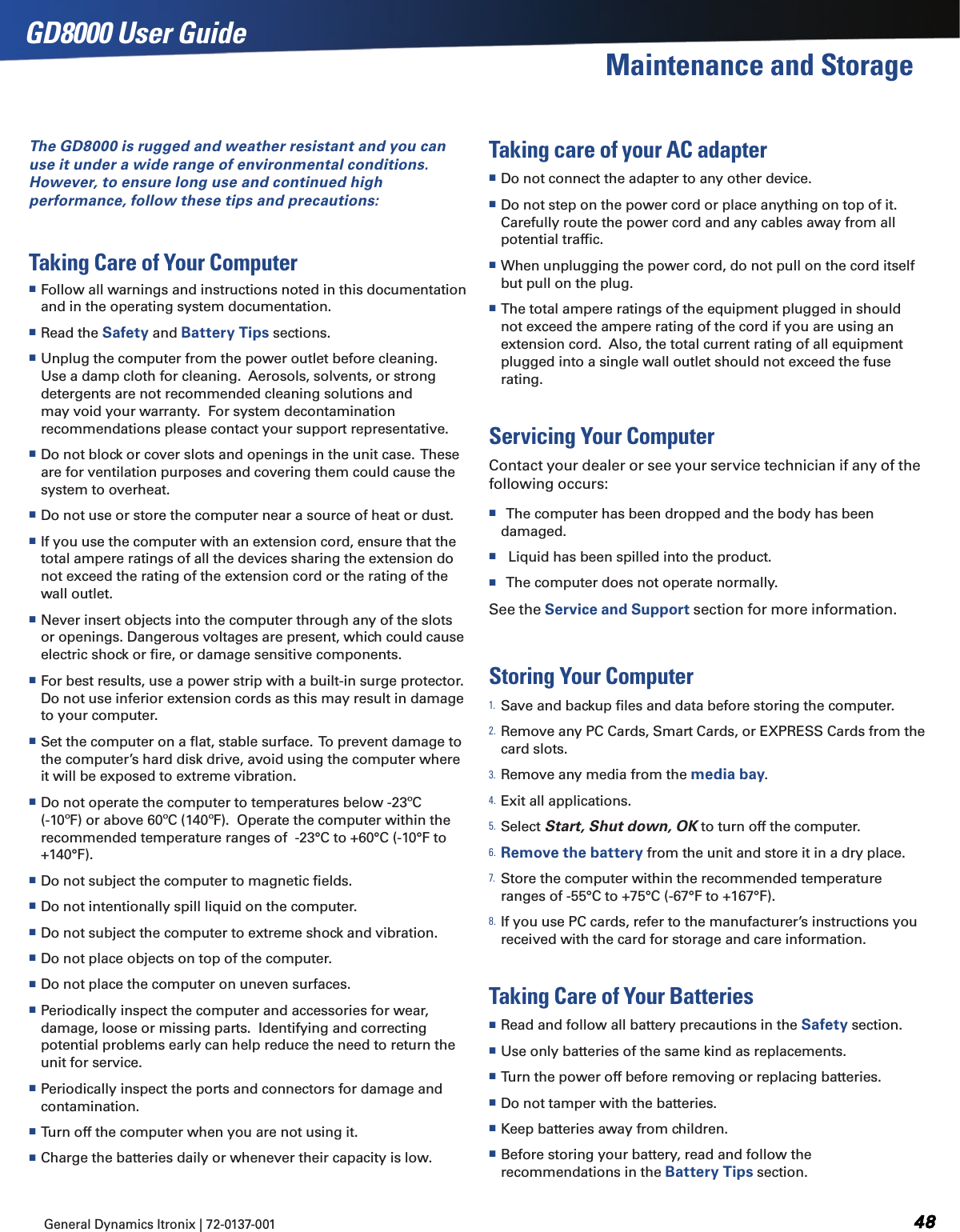 General Dynamics Itronix | 72-0137-001  GD8000 User GuideMaintenance and StorageThe GD8000 is rugged and weather resistant and you can use it under a wide range of environmental conditions.  However, to ensure long use and continued high performance, follow these tips and precautions:Taking Care of Your Computer Follow all warnings and instructions noted in this documentation and in the operating system documentation. Read the Safety and Battery Tips sections. Unplug the computer from the power outlet before cleaning.  Use a damp cloth for cleaning.  Aerosols, solvents, or strong detergents are not recommended cleaning solutions and may void your warranty.  For system decontamination recommendations please contact your support representative. Do not block or cover slots and openings in the unit case.  These are for ventilation purposes and covering them could cause the system to overheat.   Do not use or store the computer near a source of heat or dust. If you use the computer with an extension cord, ensure that the total ampere ratings of all the devices sharing the extension do not exceed the rating of the extension cord or the rating of the wall outlet. Never insert objects into the computer through any of the slots or openings. Dangerous voltages are present, which could cause electric shock or ﬁre, or damage sensitive components. For best results, use a power strip with a built-in surge protector.  Do not use inferior extension cords as this may result in damage to your computer. Set the computer on a ﬂat, stable surface.  To prevent damage to the computer’s hard disk drive, avoid using the computer where it will be exposed to extreme vibration. Do not operate the computer to temperatures below -23ºC (-10ºF) or above 60ºC (140ºF).  Operate the computer within the recommended temperature ranges of  -23°C to +60°C (-10°F to +140°F). Do not subject the computer to magnetic ﬁelds. Do not intentionally spill liquid on the computer. Do not subject the computer to extreme shock and vibration. Do not place objects on top of the computer. Do not place the computer on uneven surfaces. Periodically inspect the computer and accessories for wear, damage, loose or missing parts.  Identifying and correcting potential problems early can help reduce the need to return the unit for service. Periodically inspect the ports and connectors for damage and contamination.   Turn off the computer when you are not using it. Charge the batteries daily or whenever their capacity is low.Taking care of your AC adapter Do not connect the adapter to any other device. Do not step on the power cord or place anything on top of it. Carefully route the power cord and any cables away from all potential trafﬁc. When unplugging the power cord, do not pull on the cord itself but pull on the plug. The total ampere ratings of the equipment plugged in should not exceed the ampere rating of the cord if you are using an extension cord.  Also, the total current rating of all equipment plugged into a single wall outlet should not exceed the fuse rating.Servicing Your ComputerContact your dealer or see your service technician if any of the following occurs:    The computer has been dropped and the body has been damaged.   Liquid has been spilled into the product.   The computer does not operate normally.See the Service and Support section for more information.Storing Your Computer1. Save and backup ﬁles and data before storing the computer.  2. Remove any PC Cards, Smart Cards, or EXPRESS Cards from the card slots.3. Remove any media from the media bay.4. Exit all applications.5. Select Start, Shut down, OK to turn off the computer.6. Remove the battery from the unit and store it in a dry place.7. Store the computer within the recommended temperature ranges of -55°C to +75°C (-67°F to +167°F). 8. If you use PC cards, refer to the manufacturer’s instructions you received with the card for storage and care information.Taking Care of Your Batteries Read and follow all battery precautions in the Safety section. Use only batteries of the same kind as replacements.   Turn the power off before removing or replacing batteries. Do not tamper with the batteries.  Keep batteries away from children. Before storing your battery, read and follow the recommendations in the Battery Tips section.