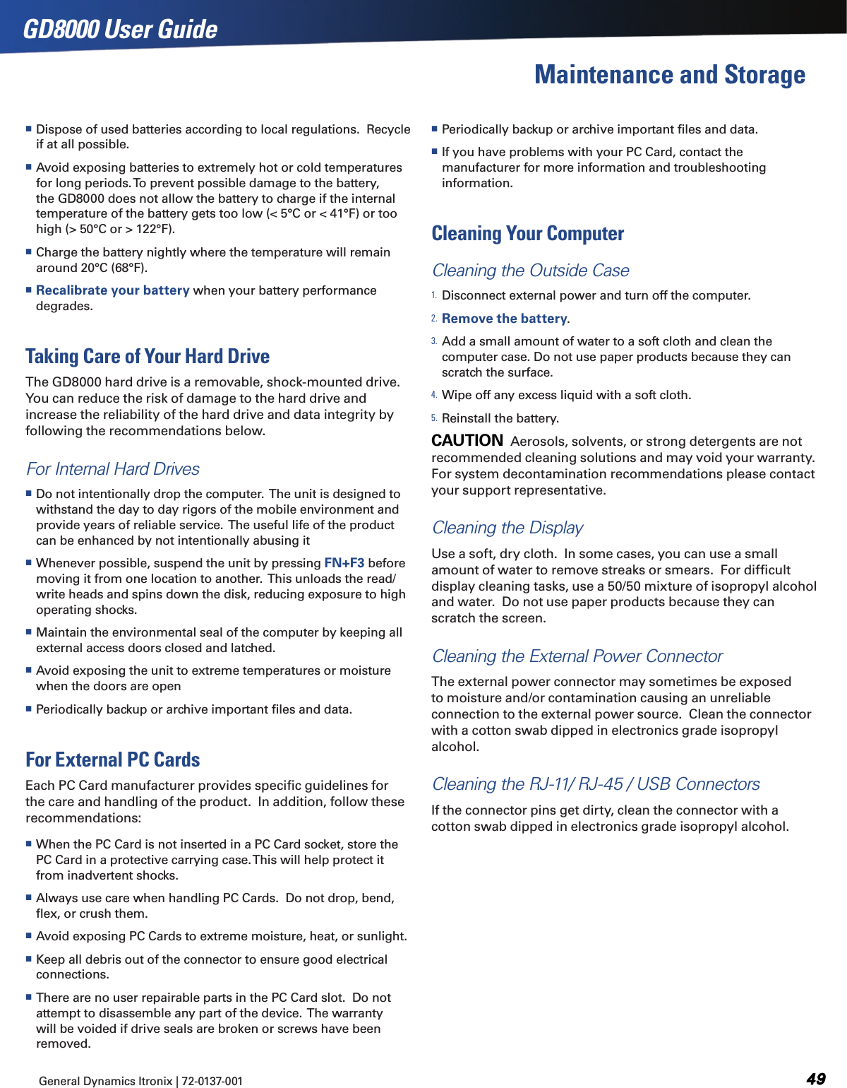 General Dynamics Itronix | 72-0137-001  GD8000 User GuideMaintenance and Storage Dispose of used batteries according to local regulations.  Recycle if at all possible. Avoid exposing batteries to extremely hot or cold temperatures for long periods. To prevent possible damage to the battery, the GD8000 does not allow the battery to charge if the internal temperature of the battery gets too low (&lt; 5°C or &lt; 41°F) or too high (&gt; 50°C or &gt; 122°F). Charge the battery nightly where the temperature will remain around 20°C (68°F). Recalibrate your battery when your battery performance degrades.Taking Care of Your Hard DriveThe GD8000 hard drive is a removable, shock-mounted drive.  You can reduce the risk of damage to the hard drive and increase the reliability of the hard drive and data integrity by following the recommendations below.For Internal Hard Drives Do not intentionally drop the computer.  The unit is designed to withstand the day to day rigors of the mobile environment and provide years of reliable service.  The useful life of the product can be enhanced by not intentionally abusing it Whenever possible, suspend the unit by pressing FN+F3 before moving it from one location to another.  This unloads the read/write heads and spins down the disk, reducing exposure to high operating shocks. Maintain the environmental seal of the computer by keeping all external access doors closed and latched. Avoid exposing the unit to extreme temperatures or moisture when the doors are open Periodically backup or archive important ﬁles and data.For External PC CardsEach PC Card manufacturer provides speciﬁc guidelines for the care and handling of the product.  In addition, follow these recommendations: When the PC Card is not inserted in a PC Card socket, store the PC Card in a protective carrying case. This will help protect it from inadvertent shocks. Always use care when handling PC Cards.  Do not drop, bend, ﬂex, or crush them. Avoid exposing PC Cards to extreme moisture, heat, or sunlight. Keep all debris out of the connector to ensure good electrical connections. There are no user repairable parts in the PC Card slot.  Do not attempt to disassemble any part of the device.  The warranty will be voided if drive seals are broken or screws have been removed. Periodically backup or archive important ﬁles and data. If you have problems with your PC Card, contact the manufacturer for more information and troubleshooting information.Cleaning Your ComputerCleaning the Outside Case1. Disconnect external power and turn off the computer.2. Remove the battery.3. Add a small amount of water to a soft cloth and clean the computer case. Do not use paper products because they can scratch the surface.4. Wipe off any excess liquid with a soft cloth.5. Reinstall the battery.CAUTION  Aerosols, solvents, or strong detergents are not recommended cleaning solutions and may void your warranty.  For system decontamination recommendations please contact your support representative.Cleaning the DisplayUse a soft, dry cloth.  In some cases, you can use a small amount of water to remove streaks or smears.  For difﬁcult display cleaning tasks, use a 50/50 mixture of isopropyl alcohol and water.  Do not use paper products because they can scratch the screen.Cleaning the External Power Connector   The external power connector may sometimes be exposed to moisture and/or contamination causing an unreliable connection to the external power source.  Clean the connector with a cotton swab dipped in electronics grade isopropyl alcohol. Cleaning the RJ-11/ RJ-45 / USB Connectors  If the connector pins get dirty, clean the connector with a cotton swab dipped in electronics grade isopropyl alcohol.