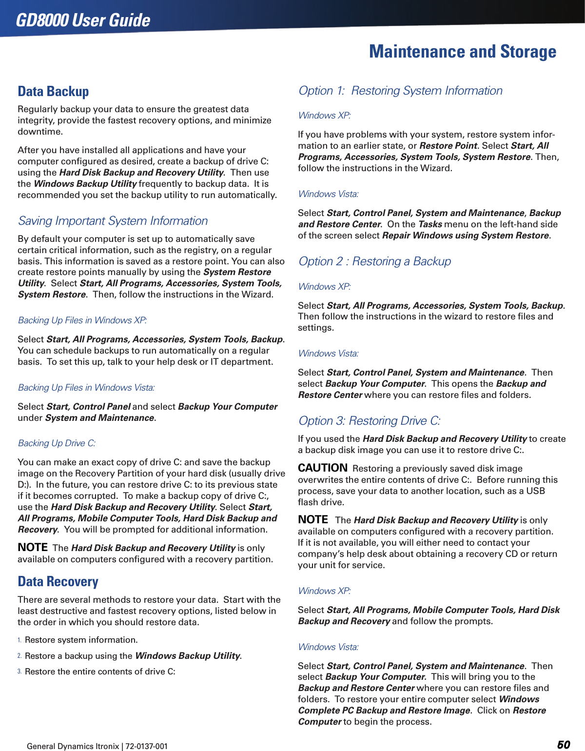 General Dynamics Itronix | 72-0137-001  GD8000 User GuideMaintenance and StorageData BackupRegularly backup your data to ensure the greatest data integrity, provide the fastest recovery options, and minimize downtime.After you have installed all applications and have your computer conﬁgured as desired, create a backup of drive C: using the Hard Disk Backup and Recovery Utility.  Then use the Windows Backup Utility frequently to backup data.  It is recommended you set the backup utility to run automatically.Saving Important System Information By default your computer is set up to automatically save certain critical information, such as the registry, on a regular basis. This information is saved as a restore point. You can also create restore points manually by using the System Restore Utility.  Select Start, All Programs, Accessories, System Tools, System Restore.  Then, follow the instructions in the Wizard.Backing Up Files in Windows XP:   Select Start, All Programs, Accessories, System Tools, Backup. You can schedule backups to run automatically on a regular basis.  To set this up, talk to your help desk or IT department.Backing Up Files in Windows Vista:   Select Start, Control Panel and select Backup Your Computer under System and Maintenance. Backing Up Drive C:  You can make an exact copy of drive C: and save the backup image on the Recovery Partition of your hard disk (usually drive D:).  In the future, you can restore drive C: to its previous state if it becomes corrupted.  To make a backup copy of drive C:, use the Hard Disk Backup and Recovery Utility. Select Start, All Programs, Mobile Computer Tools, Hard Disk Backup and Recovery.  You will be prompted for additional information.NOTE  The Hard Disk Backup and Recovery Utility is only available on computers conﬁgured with a recovery partition.Data RecoveryThere are several methods to restore your data.  Start with the least destructive and fastest recovery options, listed below in the order in which you should restore data.1. Restore system information.2. Restore a backup using the Windows Backup Utility.3. Restore the entire contents of drive C:Option 1:  Restoring System Information Windows XP:   If you have problems with your system, restore system infor-mation to an earlier state, or Restore Point. Select Start, All Programs, Accessories, System Tools, System Restore. Then, follow the instructions in the Wizard.Windows Vista:   Select Start, Control Panel, System and Maintenance, Backup and Restore Center.  On the Tasks menu on the left-hand side of the screen select Repair Windows using System Restore.Option 2 : Restoring a Backup Windows XP:  Select Start, All Programs, Accessories, System Tools, Backup.  Then follow the instructions in the wizard to restore ﬁles and settings.Windows Vista:  Select Start, Control Panel, System and Maintenance.  Then select Backup Your Computer.  This opens the Backup and Restore Center where you can restore ﬁles and folders.Option 3: Restoring Drive C:If you used the Hard Disk Backup and Recovery Utility to create a backup disk image you can use it to restore drive C:.  CAUTION  Restoring a previously saved disk image overwrites the entire contents of drive C:.  Before running this process, save your data to another location, such as a USB ﬂash drive. NOTE   The Hard Disk Backup and Recovery Utility is only available on computers conﬁgured with a recovery partition. If it is not available, you will either need to contact your company’s help desk about obtaining a recovery CD or return your unit for service.Windows XP:   Select Start, All Programs, Mobile Computer Tools, Hard Disk Backup and Recovery and follow the prompts.Windows Vista:  Select Start, Control Panel, System and Maintenance.  Then select Backup Your Computer.  This will bring you to the Backup and Restore Center where you can restore ﬁles and folders.  To restore your entire computer select Windows Complete PC Backup and Restore Image.  Click on Restore Computer to begin the process.