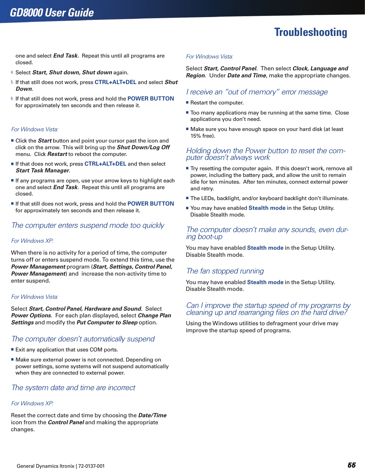 General Dynamics Itronix | 72-0137-001  GD8000 User GuideTroubleshootingone and select End Task.  Repeat this until all programs are closed.4. Select Start, Shut down, Shut down again.5. If that still does not work, press CTRL+ALT+DEL and select Shut Down.6. If that still does not work, press and hold the POWER BUTTON for approximately ten seconds and then release it.For Windows Vista: Click the Start button and point your cursor past the icon and click on the arrow.  This will bring up the Shut Down/Log Off menu.  Click Restart to reboot the computer. If that does not work, press CTRL+ALT+DEL and then select Start Task Manager.  If any programs are open, use your arrow keys to highlight each one and select End Task.  Repeat this until all programs are closed.  If that still does not work, press and hold the POWER BUTTON for approximately ten seconds and then release it. The computer enters suspend mode too quicklyFor Windows XP:  When there is no activity for a period of time, the computer turns off or enters suspend mode. To extend this time, use the Power Management program (Start, Settings, Control Panel, Power Management) and  increase the non-activity time to enter suspend. For Windows Vista:  Select Start, Control Panel, Hardware and Sound.  Select Power Options.  For each plan displayed, select Change Plan Settings and modify the Put Computer to Sleep option.The computer doesn’t automatically suspend Exit any application that uses COM ports. Make sure external power is not connected. Depending on power settings, some systems will not suspend automatically when they are connected to external power.The system date and time are incorrectFor Windows XP:  Reset the correct date and time by choosing the Date/Time icon from the Control Panel and making the appropriate changes.For Windows Vista:  Select Start, Control Panel.  Then select Clock, Language and Region.  Under Date and Time, make the appropriate changes. I receive an “out of memory” error message Restart the computer. Too many applications may be running at the same time.  Close applications you don’t need. Make sure you have enough space on your hard disk (at least 15% free).Holding down the Power button to reset the com-puter doesn’t always work Try resetting the computer again.  If this doesn’t work, remove all power, including the battery pack, and allow the unit to remain idle for ten minutes.  After ten minutes, connect external power and retry. The LEDs, backlight, and/or keyboard backlight don’t illuminate. You may have enabled Stealth mode in the Setup Utility.  Disable Stealth mode.The computer doesn’t make any sounds, even dur-ing boot-upYou may have enabled Stealth mode in the Setup Utility.  Disable Stealth mode.The fan stopped runningYou may have enabled Stealth mode in the Setup Utility.  Disable Stealth mode.Can I improve the startup speed of my programs by cleaning up and rearranging ﬁles on the hard drive?Using the Windows utilities to defragment your drive may improve the startup speed of programs.