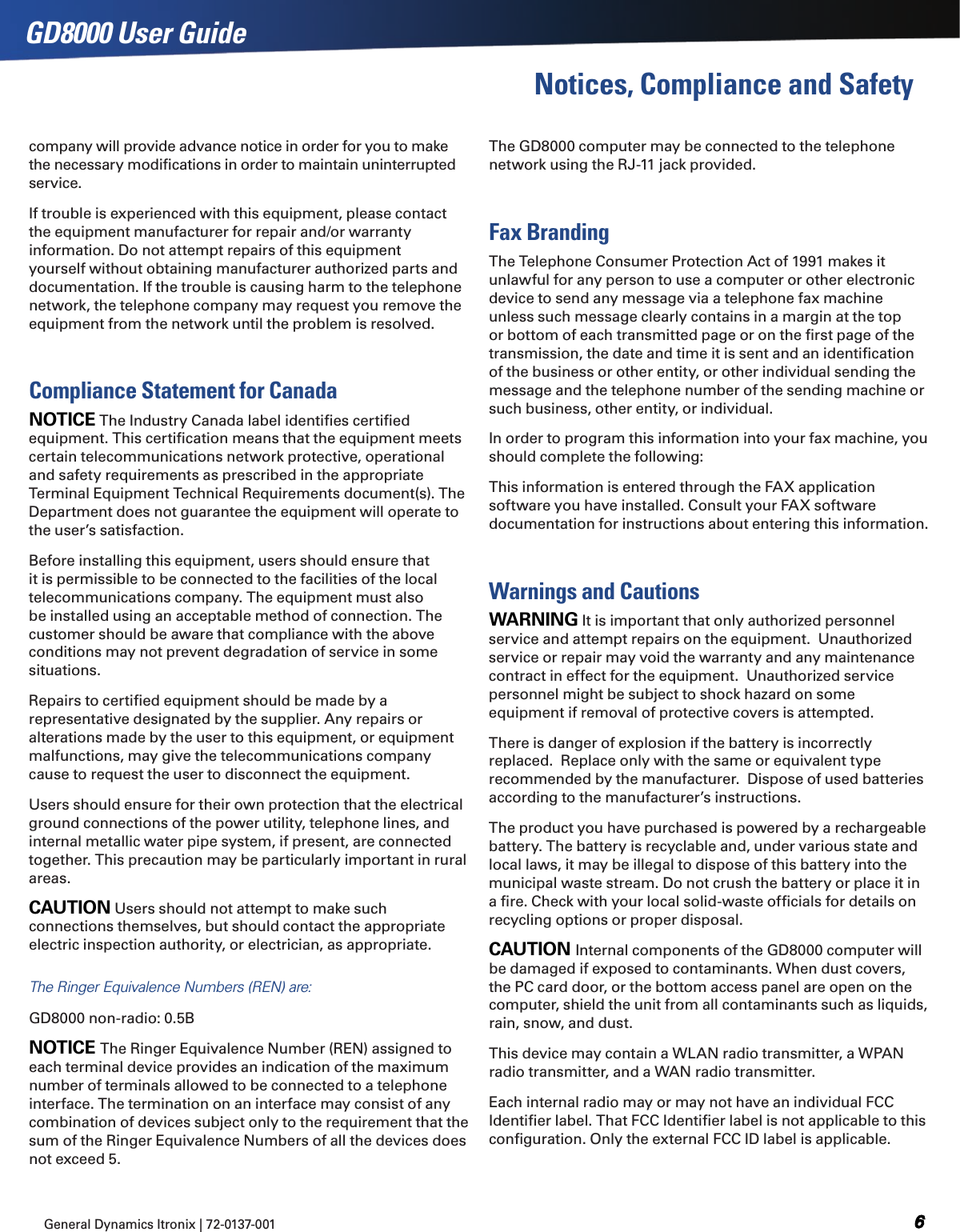 General Dynamics Itronix | 72-0137-001  GD8000 User GuideNotices, Compliance and Safetycompany will provide advance notice in order for you to make the necessary modiﬁcations in order to maintain uninterrupted service.If trouble is experienced with this equipment, please contact the equipment manufacturer for repair and/or warranty information. Do not attempt repairs of this equipment yourself without obtaining manufacturer authorized parts and documentation. If the trouble is causing harm to the telephone network, the telephone company may request you remove the equipment from the network until the problem is resolved.Compliance Statement for CanadaNOTICE The Industry Canada label identiﬁes certiﬁed equipment. This certiﬁcation means that the equipment meets certain telecommunications network protective, operational and safety requirements as prescribed in the appropriate Terminal Equipment Technical Requirements document(s). The Department does not guarantee the equipment will operate to the user’s satisfaction.Before installing this equipment, users should ensure that it is permissible to be connected to the facilities of the local telecommunications company. The equipment must also be installed using an acceptable method of connection. The customer should be aware that compliance with the above conditions may not prevent degradation of service in some situations.Repairs to certiﬁed equipment should be made by a representative designated by the supplier. Any repairs or alterations made by the user to this equipment, or equipment malfunctions, may give the telecommunications company cause to request the user to disconnect the equipment.Users should ensure for their own protection that the electrical ground connections of the power utility, telephone lines, and internal metallic water pipe system, if present, are connected together. This precaution may be particularly important in rural areas.CAUTION Users should not attempt to make such connections themselves, but should contact the appropriate electric inspection authority, or electrician, as appropriate.The Ringer Equivalence Numbers (REN) are:GD8000 non-radio: 0.5BNOTICE The Ringer Equivalence Number (REN) assigned to each terminal device provides an indication of the maximum number of terminals allowed to be connected to a telephone interface. The termination on an interface may consist of any combination of devices subject only to the requirement that the sum of the Ringer Equivalence Numbers of all the devices does not exceed 5.The GD8000 computer may be connected to the telephone network using the RJ-11 jack provided.Fax BrandingThe Telephone Consumer Protection Act of 1991 makes it unlawful for any person to use a computer or other electronic device to send any message via a telephone fax machine unless such message clearly contains in a margin at the top or bottom of each transmitted page or on the ﬁrst page of the transmission, the date and time it is sent and an identiﬁcation of the business or other entity, or other individual sending the message and the telephone number of the sending machine or such business, other entity, or individual.In order to program this information into your fax machine, you should complete the following:This information is entered through the FAX application software you have installed. Consult your FAX software documentation for instructions about entering this information.Warnings and CautionsWARNING It is important that only authorized personnel service and attempt repairs on the equipment.  Unauthorized service or repair may void the warranty and any maintenance contract in effect for the equipment.  Unauthorized service personnel might be subject to shock hazard on some equipment if removal of protective covers is attempted.There is danger of explosion if the battery is incorrectly replaced.  Replace only with the same or equivalent type recommended by the manufacturer.  Dispose of used batteries according to the manufacturer’s instructions.The product you have purchased is powered by a rechargeable battery. The battery is recyclable and, under various state and local laws, it may be illegal to dispose of this battery into the municipal waste stream. Do not crush the battery or place it in a ﬁre. Check with your local solid-waste ofﬁcials for details on recycling options or proper disposal.CAUTION Internal components of the GD8000 computer will be damaged if exposed to contaminants. When dust covers, the PC card door, or the bottom access panel are open on the computer, shield the unit from all contaminants such as liquids, rain, snow, and dust.This device may contain a WLAN radio transmitter, a WPAN radio transmitter, and a WAN radio transmitter.Each internal radio may or may not have an individual FCC Identiﬁer label. That FCC Identiﬁer label is not applicable to this conﬁguration. Only the external FCC ID label is applicable.