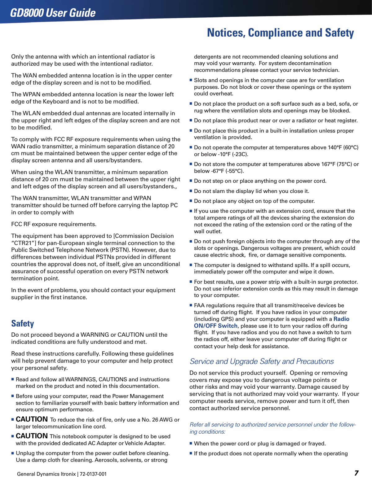 General Dynamics Itronix | 72-0137-001  GD8000 User GuideNotices, Compliance and Safetydetergents are not recommended cleaning solutions and may void your warranty.  For system decontamination recommendations please contact your service technician. Slots and openings in the computer case are for ventilation purposes. Do not block or cover these openings or the system could overheat. Do not place the product on a soft surface such as a bed, sofa, or rug where the ventilation slots and openings may be blocked. Do not place this product near or over a radiator or heat register. Do not place this product in a built-in installation unless proper ventilation is provided. Do not operate the computer at temperatures above 140°F (60°C) or below -10°F (-23C). Do not store the computer at temperatures above 167°F (75°C) or below -67°F (-55°C). Do not step on or place anything on the power cord. Do not slam the display lid when you close it. Do not place any object on top of the computer. If you use the computer with an extension cord, ensure that the total ampere ratings of all the devices sharing the extension do not exceed the rating of the extension cord or the rating of the wall outlet. Do not push foreign objects into the computer through any of the slots or openings. Dangerous voltages are present, which could cause electric shock,  ﬁre, or damage sensitive components. The computer is designed to withstand spills. If a spill occurs, immediately power off the computer and wipe it down. For best results, use a power strip with a built-in surge protector. Do not use inferior extension cords as this may result in damage to your computer. FAA regulations require that all transmit/receive devices be turned off during ﬂight.  If you have radios in your computer (including GPS) and your computer is equipped with a Radio ON/OFF Switch, please use it to turn your radios off during ﬂight.  If you have radios and you do not have a switch to turn the radios off, either leave your computer off during ﬂight or contact your help desk for assistance.Service and Upgrade Safety and PrecautionsDo not service this product yourself.  Opening or removing covers may expose you to dangerous voltage points or other risks and may void your warranty. Damage caused by servicing that is not authorized may void your warranty.  If your computer needs service, remove power and turn it off, then contact authorized service personnel.  Refer all servicing to authorized service personnel under the follow-ing conditions: When the power cord or plug is damaged or frayed.  If the product does not operate normally when the operating Only the antenna with which an intentional radiator is authorized may be used with the intentional radiator.The WAN embedded antenna location is in the upper center edge of the display screen and is not to be modiﬁed.The WPAN embedded antenna location is near the lower left edge of the Keyboard and is not to be modiﬁed.The WLAN embedded dual antennas are located internally in the upper right and left edges of the display screen and are not to be modiﬁed.To comply with FCC RF exposure requirements when using the WAN radio transmitter, a minimum separation distance of 20 cm must be maintained between the upper center edge of the display screen antenna and all users/bystanders.When using the WLAN transmitter, a minimum separation distance of 20 cm must be maintained between the upper right and left edges of the display screen and all users/bystanders.,The WAN transmitter, WLAN transmitter and WPAN transmitter should be turned off before carrying the laptop PC in order to comply withFCC RF exposure requirements.The equipment has been approved to [Commission Decision “CTR21”] for pan-European single terminal connection to the Public Switched Telephone Network (PSTN). However, due to differences between individual PSTNs provided in different countries the approval does not, of itself, give an unconditional assurance of successful operation on every PSTN network termination point.In the event of problems, you should contact your equipment supplier in the ﬁrst instance.SafetyDo not proceed beyond a WARNING or CAUTION until the indicated conditions are fully understood and met.Read these instructions carefully. Following these guidelines will help prevent damage to your computer and help protect your personal safety. Read and follow all WARNINGS, CAUTIONS and instructions marked on the product and noted in this documentation. Before using your computer, read the Power Management section to familiarize yourself with basic battery information and ensure optimum performance. CAUTION  To reduce the risk of ﬁre, only use a No. 26 AWG or larger telecommunication line cord. CAUTION  This notebook computer is designed to be used with the provided dedicated AC Adapter or Vehicle Adapter. Unplug the computer from the power outlet before cleaning. Use a damp cloth for cleaning. Aerosols, solvents, or strong 