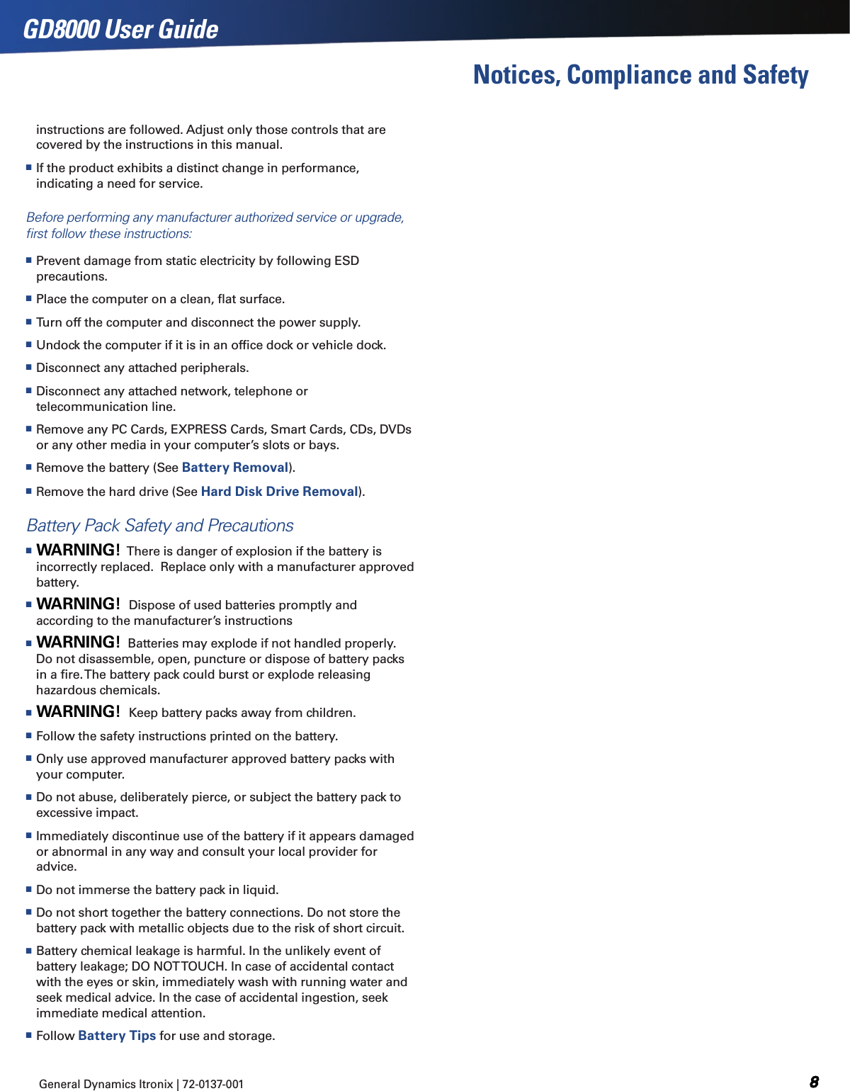 General Dynamics Itronix | 72-0137-001  GD8000 User GuideNotices, Compliance and Safetyinstructions are followed. Adjust only those controls that are covered by the instructions in this manual. If the product exhibits a distinct change in performance, indicating a need for service.Before performing any manufacturer authorized service or upgrade, ﬁrst follow these instructions: Prevent damage from static electricity by following ESD precautions. Place the computer on a clean, ﬂat surface. Turn off the computer and disconnect the power supply. Undock the computer if it is in an ofﬁce dock or vehicle dock. Disconnect any attached peripherals. Disconnect any attached network, telephone or telecommunication line. Remove any PC Cards, EXPRESS Cards, Smart Cards, CDs, DVDs or any other media in your computer’s slots or bays. Remove the battery (See Battery Removal). Remove the hard drive (See Hard Disk Drive Removal).Battery Pack Safety and Precautions WARNING!  There is danger of explosion if the battery is incorrectly replaced.  Replace only with a manufacturer approved battery. WARNING!  Dispose of used batteries promptly and according to the manufacturer’s instructions WARNING!  Batteries may explode if not handled properly. Do not disassemble, open, puncture or dispose of battery packs in a ﬁre. The battery pack could burst or explode releasing hazardous chemicals. WARNING!  Keep battery packs away from children. Follow the safety instructions printed on the battery. Only use approved manufacturer approved battery packs with your computer.  Do not abuse, deliberately pierce, or subject the battery pack to excessive impact. Immediately discontinue use of the battery if it appears damaged or abnormal in any way and consult your local provider for advice. Do not immerse the battery pack in liquid. Do not short together the battery connections. Do not store the battery pack with metallic objects due to the risk of short circuit. Battery chemical leakage is harmful. In the unlikely event of battery leakage; DO NOT TOUCH. In case of accidental contact with the eyes or skin, immediately wash with running water and seek medical advice. In the case of accidental ingestion, seek immediate medical attention. Follow Battery Tips for use and storage.