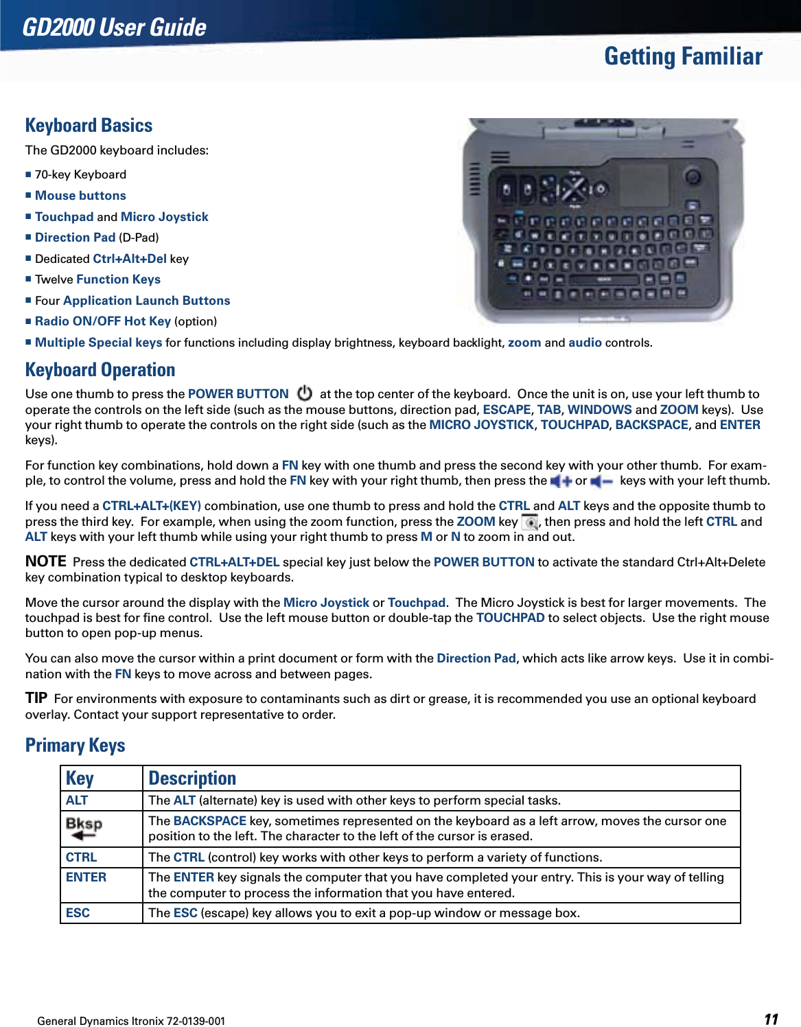 General Dynamics Itronix 72-0139-001  GD2000 User GuideGetting FamiliarKeyboard BasicsThe GD2000 keyboard includes: 70-key Keyboard Mouse buttons Touchpad and Micro Joystick Direction Pad (D-Pad) Dedicated Ctrl+Alt+Del key Twelve Function Keys Four Application Launch Buttons  Radio ON/OFF Hot Key (option) Multiple Special keys for functions including display brightness, keyboard backlight, zoom and audio controls.Keyboard OperationUse one thumb to press the POWER BUTTON  at the top center of the keyboard.  Once the unit is on, use your left thumb to operate the controls on the left side (such as the mouse buttons, direction pad, ESCAPE, TAB, WINDOWS and ZOOM keys).  Use your right thumb to operate the controls on the right side (such as the MICRO JOYSTICK, TOUCHPAD, BACKSPACE, and ENTER keys). For function key combinations, hold down a FN key with one thumb and press the second key with your other thumb.  For exam-ple, to control the volume, press and hold the FN key with your right thumb, then press the   or    keys with your left thumb.If you need a CTRL+ALT+(KEY) combination, use one thumb to press and hold the CTRL and ALT keys and the opposite thumb to press the third key.  For example, when using the zoom function, press the ZOOM key  , then press and hold the left CTRL and ALT keys with your left thumb while using your right thumb to press M or N to zoom in and out.  NOTE  Press the dedicated CTRL+ALT+DEL special key just below the POWER BUTTON to activate the standard Ctrl+Alt+Delete key combination typical to desktop keyboards.Move the cursor around the display with the Micro Joystick or Touchpad.  The Micro Joystick is best for larger movements.  The touchpad is best for ﬁne control.  Use the left mouse button or double-tap the TOUCHPAD to select objects.  Use the right mouse button to open pop-up menus.You can also move the cursor within a print document or form with the Direction Pad, which acts like arrow keys.  Use it in combi-nation with the FN keys to move across and between pages.TIP  For environments with exposure to contaminants such as dirt or grease, it is recommended you use an optional keyboard overlay. Contact your support representative to order.Primary KeysKey DescriptionALT The ALT (alternate) key is used with other keys to perform special tasks.The BACKSPACE key, sometimes represented on the keyboard as a left arrow, moves the cursor one position to the left. The character to the left of the cursor is erased.CTRL The CTRL (control) key works with other keys to perform a variety of functions.ENTER The ENTER key signals the computer that you have completed your entry. This is your way of telling the computer to process the information that you have entered.ESC The ESC (escape) key allows you to exit a pop-up window or message box.
