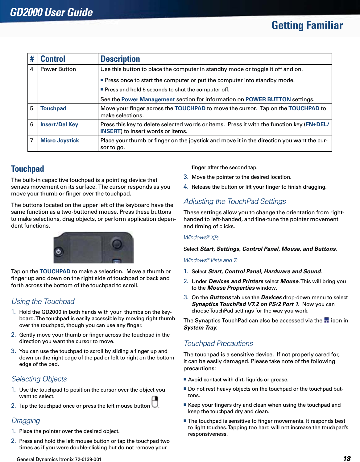 General Dynamics Itronix 72-0139-001  GD2000 User GuideGetting Familiar# Control Description4 Power Button Use this button to place the computer in standby mode or toggle it off and on.   Press once to start the computer or put the computer into standby mode. Press and hold 5 seconds to shut the computer off.See the Power Management section for information on POWER BUTTON settings.5Touchpad Move your ﬁnger across the TOUCHPAD to move the cursor.  Tap on the TOUCHPAD to make selections. 6Insert/Del Key Press this key to delete selected words or items.  Press it with the function key (FN+DEL/INSERT) to insert words or items.7Micro Joystick Place your thumb or ﬁnger on the joystick and move it in the direction you want the cur-sor to go.TouchpadThe built-in capacitive touchpad is a pointing device that senses movement on its surface. The cursor responds as you move your thumb or ﬁnger over the touchpad. The buttons located on the upper left of the keyboard have the same function as a two-buttoned mouse. Press these buttons to make selections, drag objects, or perform application depen-dent functions.  Tap on the TOUCHPAD to make a selection.  Move a thumb or ﬁnger up and down on the right side of touchpad or back and forth across the bottom of the touchpad to scroll.Using the Touchpad1.  Hold the GD2000 in both hands with your  thumbs on the key-board. The touchpad is easily accessible by moving right thumb over the touchpad, though you can use any ﬁnger.2.  Gently move your thumb or ﬁnger across the touchpad in the direction you want the cursor to move.3.  You can use the touchpad to scroll by sliding a ﬁnger up and down on the right edge of the pad or left to right on the bottom edge of the pad.Selecting Objects1.  Use the touchpad to position the cursor over the object you want to select.2.  Tap the touchpad once or press the left mouse button  .Dragging1.  Place the pointer over the desired object.2.  Press and hold the left mouse button or tap the touchpad two times as if you were double-clicking but do not remove your ﬁnger after the second tap.3.  Move the pointer to the desired location.  4.  Release the button or lift your ﬁnger to ﬁnish dragging.Adjusting the TouchPad SettingsThese settings allow you to change the orientation from right-handed to left-handed, and ﬁne-tune the pointer movement and timing of clicks. Windows® XP:  Select Start, Settings, Control Panel, Mouse, and Buttons.  Windows® Vista and 7:  1.  Select Start, Control Panel, Hardware and Sound.  2.  Under Devices and Printers select Mouse. This will bring you to the Mouse Properties window. 3.  On the Buttons tab use the Devices drop-down menu to select Synaptics TouchPad V7.2 on PS/2 Port 1.  Now you can choose TouchPad settings for the way you work.The Synaptics TouchPad can also be accessed via the   icon in System Tray.Touchpad PrecautionsThe touchpad is a sensitive device.  If not properly cared for, it can be easily damaged. Please take note of the following precautions: Avoid contact with dirt, liquids or grease. Do not rest heavy objects on the touchpad or the touchpad but-tons. Keep your ﬁngers dry and clean when using the touchpad and keep the touchpad dry and clean. The touchpad is sensitive to ﬁnger movements. It responds best to light touches. Tapping too hard will not increase the touchpad’s responsiveness.