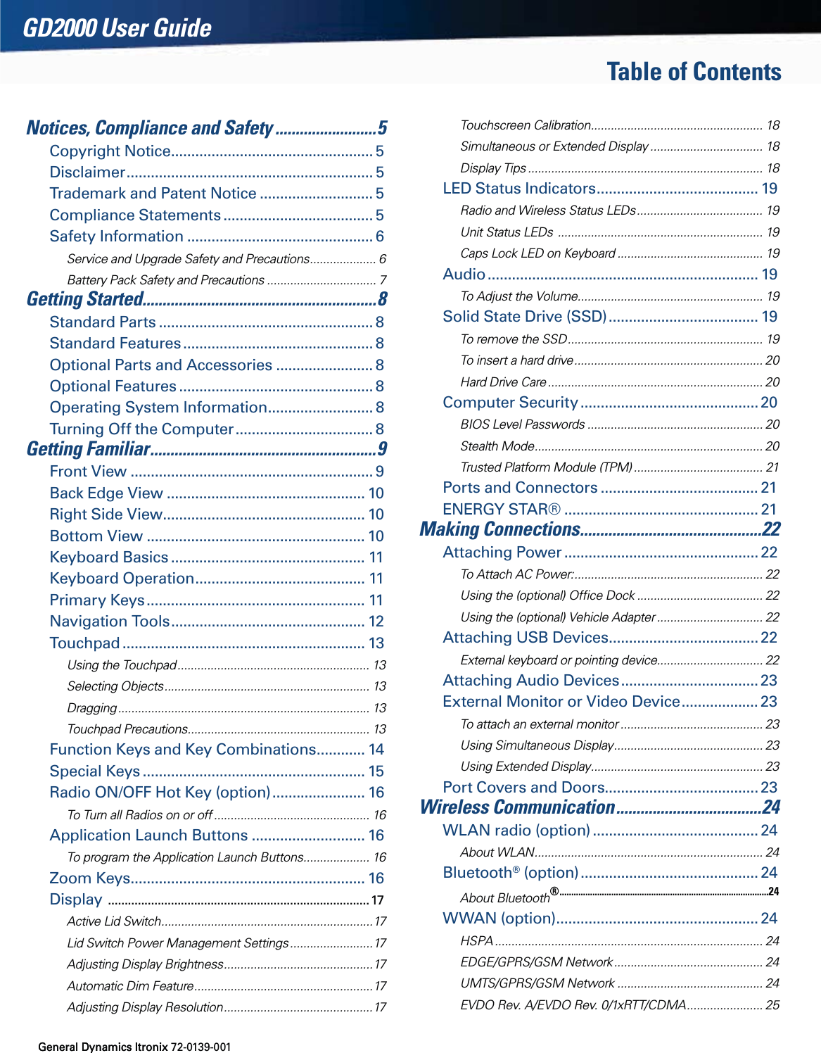 General Dynamics Itronix 72-0139-001GD2000 User GuideTable of Contents General Dynamics ItronixNotices, Compliance and Safety .........................5Copyright Notice .................................................. 5Disclaimer ............................................................. 5Trademark and Patent Notice ............................ 5Compliance Statements ..................................... 5Safety Information .............................................. 6Service and Upgrade Safety and Precautions .................... 6Battery Pack Safety and Precautions ................................. 7Getting Started..........................................................8Standard Parts ..................................................... 8Standard Features ............................................... 8Optional Parts and Accessories ........................ 8Optional Features ................................................ 8Operating System Information .......................... 8Turning Off the Computer .................................. 8Getting Familiar ........................................................9Front View ............................................................ 9Back Edge View ................................................. 10Right Side View .................................................. 10Bottom View ...................................................... 10Keyboard Basics ................................................ 11Keyboard Operation .......................................... 11Primary Keys ...................................................... 11Navigation Tools ................................................ 12Touchpad ............................................................ 13Using the Touchpad .......................................................... 13Selecting Objects .............................................................. 13Dragging ............................................................................ 13Touchpad Precautions ....................................................... 13Function Keys and Key Combinations ............ 14Special Keys ....................................................... 15Radio ON/OFF Hot Key (option) ....................... 16To Turn all Radios on or off ............................................... 16Application Launch Buttons ............................ 16To program the Application Launch Buttons .................... 16Zoom Keys .......................................................... 16Display  ...............................................................................17Active Lid Switch ................................................................17Lid Switch Power Management Settings .........................17Adjusting Display Brightness ............................................. 17Automatic Dim Feature ......................................................17Adjusting Display Resolution .............................................17Touchscreen Calibration .................................................... 18Simultaneous or Extended Display .................................. 18Display Tips ....................................................................... 18LED Status Indicators ........................................ 19Radio and Wireless Status LEDs ...................................... 19Unit Status LEDs  .............................................................. 19Caps Lock LED on Keyboard ............................................ 19Audio ................................................................... 19To Adjust the Volume ........................................................ 19Solid State Drive (SSD) ..................................... 19To remove the SSD ........................................................... 19To insert a hard drive ......................................................... 20Hard Drive Care ................................................................. 20Computer Security ............................................ 20BIOS Level Passwords ..................................................... 20Stealth Mode ..................................................................... 20Trusted Platform Module (TPM) ....................................... 21Ports and Connectors ....................................... 21ENERGY STAR® ................................................ 21Making Connections .............................................2 2Attaching Power ................................................ 22To Attach AC Power: ......................................................... 22Using the (optional) Ofﬁce Dock ...................................... 22Using the (optional) Vehicle Adapter ................................ 22Attaching USB Devices ..................................... 22External keyboard or pointing device................................ 22Attaching Audio Devices .................................. 23External Monitor or Video Device ................... 23To attach an external monitor ........................................... 23Using Simultaneous Display ............................................. 23Using Extended Display .................................................... 23Port Covers and Doors...................................... 23Wireless Communication ....................................24WLAN radio (option) ......................................... 24About WLAN ..................................................................... 24Bluetooth® (option) ............................................ 24About Bluetooth® .........................................................................................24WWAN (option) .................................................. 24HSPA ................................................................................. 24EDGE/GPRS/GSM Network ............................................. 24UMTS/GPRS/GSM Network ............................................ 24EVDO Rev. A/EVDO Rev. 0/1xRTT/CDMA ....................... 25