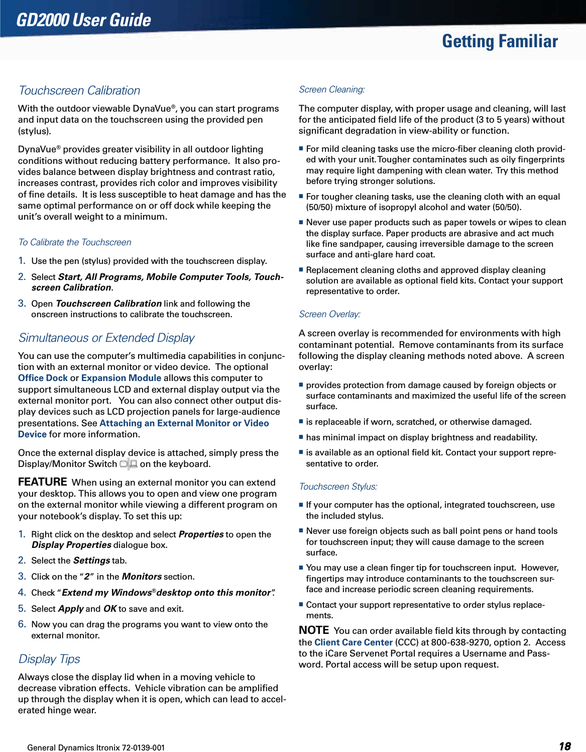 General Dynamics Itronix 72-0139-001  GD2000 User GuideGetting FamiliarTouchscreen CalibrationWith the outdoor viewable DynaVue®, you can start programs and input data on the touchscreen using the provided pen (stylus).DynaVue® provides greater visibility in all outdoor lighting conditions without reducing battery performance.  It also pro-vides balance between display brightness and contrast ratio, increases contrast, provides rich color and improves visibility of ﬁne details.  It is less susceptible to heat damage and has the same optimal performance on or off dock while keeping the unit’s overall weight to a minimum.To Calibrate the Touchscreen1.  Use the pen (stylus) provided with the touchscreen display.2.  Select Start, All Programs, Mobile Computer Tools, Touch-screen Calibration.3.  Open Touchscreen Calibration link and following the  onscreen instructions to calibrate the touchscreen.Simultaneous or Extended DisplayYou can use the computer’s multimedia capabilities in conjunc-tion with an external monitor or video device.  The optional Ofﬁce Dock or Expansion Module allows this computer to support simultaneous LCD and external display output via the external monitor port.   You can also connect other output dis-play devices such as LCD projection panels for large-audience presentations. See Attaching an External Monitor or Video Device for more information.Once the external display device is attached, simply press the Display/Monitor Switch   on the keyboard.FEATURE  When using an external monitor you can extend your desktop. This allows you to open and view one program on the external monitor while viewing a different program on your notebook’s display. To set this up:1.  Right click on the desktop and select Properties to open the Display Properties dialogue box.2.  Select the Settings tab.3.  Click on the “2” in the Monitors section.4.  Check “Extend my Windows®desktop onto this monitor”.5.  Select Apply and OK to save and exit.6.  Now you can drag the programs you want to view onto the external monitor.Display TipsAlways close the display lid when in a moving vehicle to decrease vibration effects.  Vehicle vibration can be ampliﬁed up through the display when it is open, which can lead to accel-erated hinge wear.Screen Cleaning: The computer display, with proper usage and cleaning, will last for the anticipated ﬁeld life of the product (3 to 5 years) without signiﬁcant degradation in view-ability or function. For mild cleaning tasks use the micro-ﬁber cleaning cloth provid-ed with your unit. Tougher contaminates such as oily ﬁngerprints may require light dampening with clean water.  Try this method before trying stronger solutions. For tougher cleaning tasks, use the cleaning cloth with an equal (50/50) mixture of isopropyl alcohol and water (50/50).  Never use paper products such as paper towels or wipes to clean the display surface. Paper products are abrasive and act much like ﬁne sandpaper, causing irreversible damage to the screen surface and anti-glare hard coat. Replacement cleaning cloths and approved display cleaning solution are available as optional ﬁeld kits. Contact your support representative to order.Screen Overlay:  A screen overlay is recommended for environments with high contaminant potential.  Remove contaminants from its surface following the display cleaning methods noted above.  A screen overlay: provides protection from damage caused by foreign objects or surface contaminants and maximized the useful life of the screen surface. is replaceable if worn, scratched, or otherwise damaged. has minimal impact on display brightness and readability. is available as an optional ﬁeld kit. Contact your support repre-sentative to order.Touchscreen Stylus:   If your computer has the optional, integrated touchscreen, use the included stylus.  Never use foreign objects such as ball point pens or hand tools for touchscreen input; they will cause damage to the screen surface. You may use a clean ﬁnger tip for touchscreen input.  However, ﬁngertips may introduce contaminants to the touchscreen sur-face and increase periodic screen cleaning requirements. Contact your support representative to order stylus replace-ments.NOTE  You can order available ﬁeld kits through by contacting the Client Care Center (CCC) at 800-638-9270, option 2.  Access to the iCare Servenet Portal requires a Username and Pass-word. Portal access will be setup upon request.