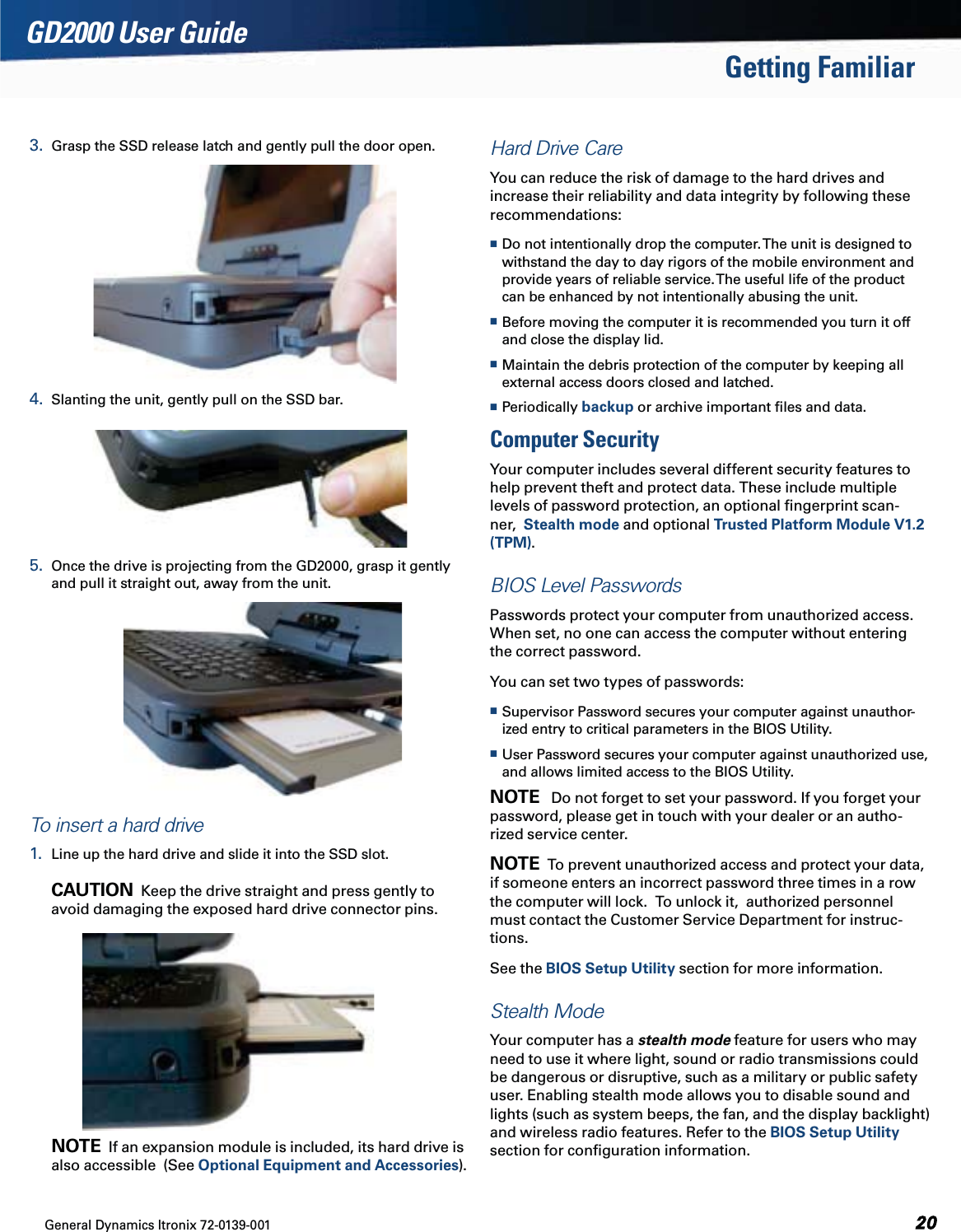 General Dynamics Itronix 72-0139-001  GD2000 User GuideGetting Familiar3.  Grasp the SSD release latch and gently pull the door open.4.  Slanting the unit, gently pull on the SSD bar.        5.  Once the drive is projecting from the GD2000, grasp it gently and pull it straight out, away from the unit. To insert a hard drive1.  Line up the hard drive and slide it into the SSD slot.  CAUTION  Keep the drive straight and press gently to avoid damaging the exposed hard drive connector pins.  NOTE  If an expansion module is included, its hard drive is also accessible  (See Optional Equipment and Accessories).Hard Drive CareYou can reduce the risk of damage to the hard drives and increase their reliability and data integrity by following these recommendations: Do not intentionally drop the computer. The unit is designed to withstand the day to day rigors of the mobile environment and provide years of reliable service. The useful life of the product can be enhanced by not intentionally abusing the unit. Before moving the computer it is recommended you turn it off and close the display lid.   Maintain the debris protection of the computer by keeping all external access doors closed and latched. Periodically backup or archive important ﬁles and data.Computer SecurityYour computer includes several different security features to help prevent theft and protect data. These include multiple levels of password protection, an optional ﬁngerprint scan-ner,  Stealth mode and optional Trusted Platform Module V1.2 (TPM).BIOS Level PasswordsPasswords protect your computer from unauthorized access. When set, no one can access the computer without entering the correct password. You can set two types of passwords: Supervisor Password secures your computer against unauthor-ized entry to critical parameters in the BIOS Utility. User Password secures your computer against unauthorized use, and allows limited access to the BIOS Utility.NOTE   Do not forget to set your password. If you forget your password, please get in touch with your dealer or an autho-rized service center.NOTE  To prevent unauthorized access and protect your data, if someone enters an incorrect password three times in a row the computer will lock.  To unlock it,  authorized personnel must contact the Customer Service Department for instruc-tions.See the BIOS Setup Utility section for more information.Stealth ModeYour computer has a stealth mode feature for users who may need to use it where light, sound or radio transmissions could be dangerous or disruptive, such as a military or public safety user. Enabling stealth mode allows you to disable sound and lights (such as system beeps, the fan, and the display backlight) and wireless radio features. Refer to the BIOS Setup Utility section for conﬁguration information.
