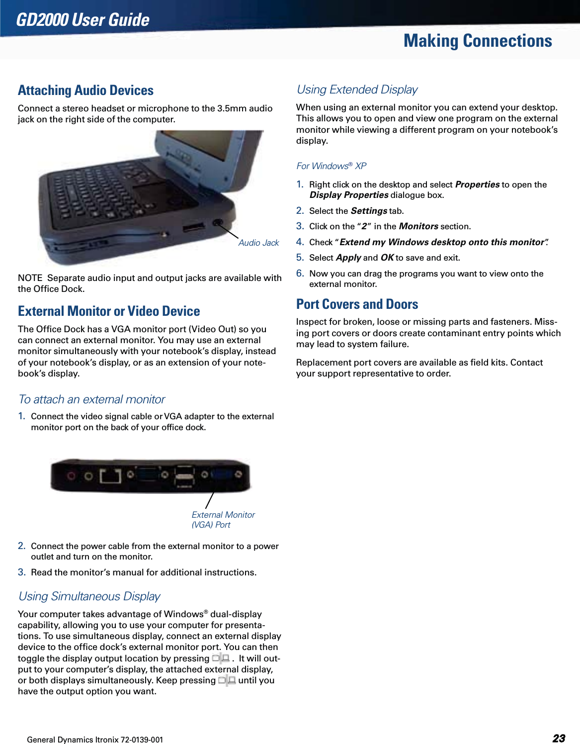 General Dynamics Itronix 72-0139-001GD2000 User GuideMaking ConnectionsAttaching Audio DevicesConnect a stereo headset or microphone to the 3.5mm audio jack on the right side of the computer. NOTE  Separate audio input and output jacks are available with the Ofﬁce Dock.External Monitor or Video DeviceThe Ofﬁce Dock has a VGA monitor port (Video Out) so you can connect an external monitor. You may use an external monitor simultaneously with your notebook’s display, instead of your notebook’s display, or as an extension of your note-book’s display. To attach an external monitor1.  Connect the video signal cable or VGA adapter to the external monitor port on the back of your ofﬁce dock. 2.  Connect the power cable from the external monitor to a power outlet and turn on the monitor. 3.  Read the monitor’s manual for additional instructions.Using Simultaneous DisplayYour computer takes advantage of Windows® dual-display capability, allowing you to use your computer for presenta-tions. To use simultaneous display, connect an external display device to the ofﬁce dock’s external monitor port. You can then toggle the display output location by pressing   .  It will out-put to your computer’s display, the attached external display, or both displays simultaneously. Keep pressing   until you have the output option you want.Using Extended DisplayWhen using an external monitor you can extend your desktop. This allows you to open and view one program on the external monitor while viewing a different program on your notebook’s display. For Windows® XP1.  Right click on the desktop and select Properties to open the Display Properties dialogue box.2.  Select the Settings tab. 3.  Click on the “2” in the Monitors section.4.  Check “Extend my Windows desktop onto this monitor”. 5.  Select Apply and OK to save and exit.6.  Now you can drag the programs you want to view onto the external monitor.Port Covers and DoorsInspect for broken, loose or missing parts and fasteners. Miss-ing port covers or doors create contaminant entry points which may lead to system failure.Replacement port covers are available as ﬁeld kits. Contact your support representative to order.Audio JackExternal Monitor  (VGA) Port