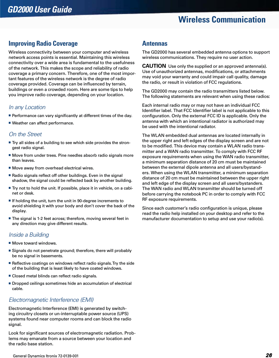 General Dynamics Itronix 72-0139-001  GD2000 User GuideWireless CommunicationImproving Radio CoverageWireless connectivity between your computer and wireless network access points is essential. Maintaining this wireless connectivity over a wide area is fundamental to the usefulness of the network. This makes the scope and reliability of radio coverage a primary concern. Therefore, one of the most impor-tant features of the wireless network is the degree of radio coverage provided. Coverage can be inﬂuenced by terrain, buildings or even a crowded room. Here are some tips to help you improve radio coverage, depending on your location.In any Location Performance can vary signiﬁcantly at different times of the day. Weather can affect performance. On the Street Try all sides of a building to see which side provides the stron-gest radio signal. Move from under trees. Pine needles absorb radio signals more than leaves. Move away from overhead electrical wires. Radio signals reﬂect off other buildings. Even in the signal shadow, the signal could be reﬂected back by another building. Try not to hold the unit. If possible, place it in vehicle, on a cabi-net or desk. If holding the unit, turn the unit in 90-degree increments to avoid shielding it with your body and don’t cover the back of the display. The signal is 1-2 feet across; therefore, moving several feet in any direction may give different results. Inside a Building Move toward windows. Signals do not penetrate ground; therefore, there will probably be no signal in basements. Reﬂective coatings on windows reﬂect radio signals. Try the side of the building that is least likely to have coated windows. Closed metal blinds can reﬂect radio signals. Dropped ceilings sometimes hide an accumulation of electrical cable.Electromagnetic Interference (EMI)Electromagnetic Interference (EMI) is generated by switch-ing circuitry closets or un-interruptable power source (UPS) systems found near computer rooms and can block the radio signal.Look for signiﬁcant sources of electromagnetic radiation. Prob-lems may emanate from a source between your location and the radio base station.AntennasThe GD2000 has several embedded antenna options to support wireless communications. They require no user action.CAUTION  Use only the supplied or an approved antenna(s). Use of unauthorized antennas, modiﬁcations, or attachments may void your warranty and could impair call quality, damage the radio, or result in violation of FCC regulations.The GD2000 may contain the radio transmitters listed below. The following statements are relevant when using these radios:Each internal radio may or may not have an individual FCC Identiﬁer label. That FCC Identiﬁer label is not applicable to this conﬁguration. Only the external FCC ID is applicable. Only the antenna with which an intentional radiator is authorized may be used with the intentional radiator.The WLAN embedded dual antennas are located internally in the upper right and left edges of the display screen and are not to be modiﬁed. This device may contain a WLAN radio trans-mitter and a WAN radio transmitter. To comply with FCC RF exposure requirements when using the WAN radio transmitter, a minimum separation distance of 20 cm must be maintained between the external dipole antenna and all users/bystand-ers. When using the WLAN transmitter, a minimum separation distance of 20 cm must be maintained between the upper right and left edge of the display screen and all users/bystanders. The WAN radio and WLAN transmitter should be turned off before carrying the notebook PC in order to comply with FCC RF exposure requirements.Since each customer’s radio conﬁguration is unique, please read the radio help installed on your desktop and refer to the manufacturer documentation to setup and use your radio(s).