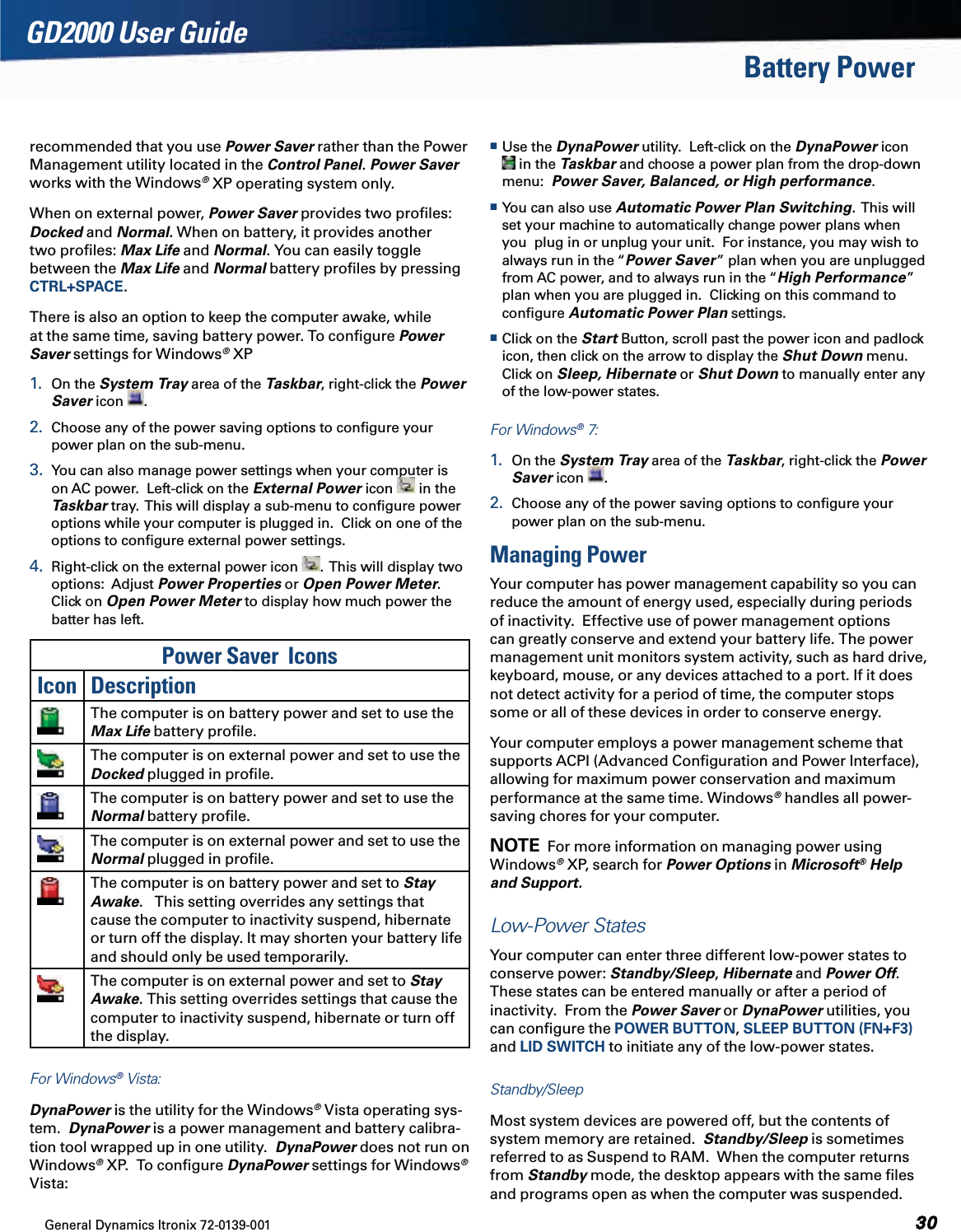 General Dynamics Itronix 72-0139-001GD2000 User GuideBattery Powerrecommended that you use Power Saver rather than the Power Management utility located in the Control Panel. Power Saver works with the Windows® XP operating system only.  When on external power, Power Saver provides two proﬁles: Docked and Normal. When on battery, it provides another two proﬁles: Max Life and Normal. You can easily toggle between the Max Life and Normal battery proﬁles by pressing CTRL+SPACE.There is also an option to keep the computer awake, while at the same time, saving battery power. To conﬁgure Power Saver settings for Windows® XP1.  On the System Tray area of the Taskbar, right-click the Power Saver icon  . 2.  Choose any of the power saving options to conﬁgure your power plan on the sub-menu.3.  You can also manage power settings when your computer is on AC power.  Left-click on the External Power icon   in the Taskbar tray.  This will display a sub-menu to conﬁgure power options while your computer is plugged in.  Click on one of the options to conﬁgure external power settings.4.  Right-click on the external power icon  .  This will display two options:  Adjust Power Properties or Open Power Meter.  Click on Open Power Meter to display how much power the batter has left.  Power Saver  IconsIcon DescriptionThe computer is on battery power and set to use the Max Life battery proﬁle.The computer is on external power and set to use the Docked plugged in proﬁle.The computer is on battery power and set to use the Normal battery proﬁle.The computer is on external power and set to use the Normal plugged in proﬁle.The computer is on battery power and set to Stay Awake.   This setting overrides any settings that cause the computer to inactivity suspend, hibernate or turn off the display. It may shorten your battery life and should only be used temporarily.The computer is on external power and set to Stay Awake. This setting overrides settings that cause the computer to inactivity suspend, hibernate or turn off the display.For Windows® Vista:DynaPower is the utility for the Windows® Vista operating sys-tem.  DynaPower is a power management and battery calibra-tion tool wrapped up in one utility.  DynaPower does not run on Windows® XP.  To conﬁgure DynaPower settings for Windows® Vista: Use the DynaPower utility.  Left-click on the DynaPower icon  in the Taskbar and choose a power plan from the drop-down menu:  Power Saver, Balanced, or High performance.   You can also use Automatic Power Plan Switching.  This will set your machine to automatically change power plans when you  plug in or unplug your unit.  For instance, you may wish to always run in the “Power Saver” plan when you are unplugged from AC power, and to always run in the “High Performance” plan when you are plugged in.  Clicking on this command to conﬁgure Automatic Power Plan settings. Click on the Start Button, scroll past the power icon and padlock icon, then click on the arrow to display the Shut Down menu.  Click on Sleep, Hibernate or Shut Down to manually enter any of the low-power states.For Windows® 7:1.  On the System Tray area of the Taskbar, right-click the Power Saver icon  . 2.  Choose any of the power saving options to conﬁgure your power plan on the sub-menu.Managing PowerYour computer has power management capability so you can reduce the amount of energy used, especially during periods of inactivity.  Effective use of power management options can greatly conserve and extend your battery life. The power management unit monitors system activity, such as hard drive, keyboard, mouse, or any devices attached to a port. If it does not detect activity for a period of time, the computer stops some or all of these devices in order to conserve energy. Your computer employs a power management scheme that supports ACPI (Advanced Conﬁguration and Power Interface), allowing for maximum power conservation and maximum performance at the same time. Windows® handles all power-saving chores for your computer.NOTE  For more information on managing power using    Windows® XP, search for Power Options in Microsoft® Help and Support.  Low-Power StatesYour computer can enter three different low-power states to conserve power: Standby/Sleep, Hibernate and Power Off. These states can be entered manually or after a period of inactivity.  From the Power Saver or DynaPower utilities, you can conﬁgure the POWER BUTTON, SLEEP BUTTON (FN+F3) and LID SWITCH to initiate any of the low-power states.Standby/SleepMost system devices are powered off, but the contents of system memory are retained.  Standby/Sleep is sometimes referred to as Suspend to RAM.  When the computer returns from Standby mode, the desktop appears with the same ﬁles and programs open as when the computer was suspended. 