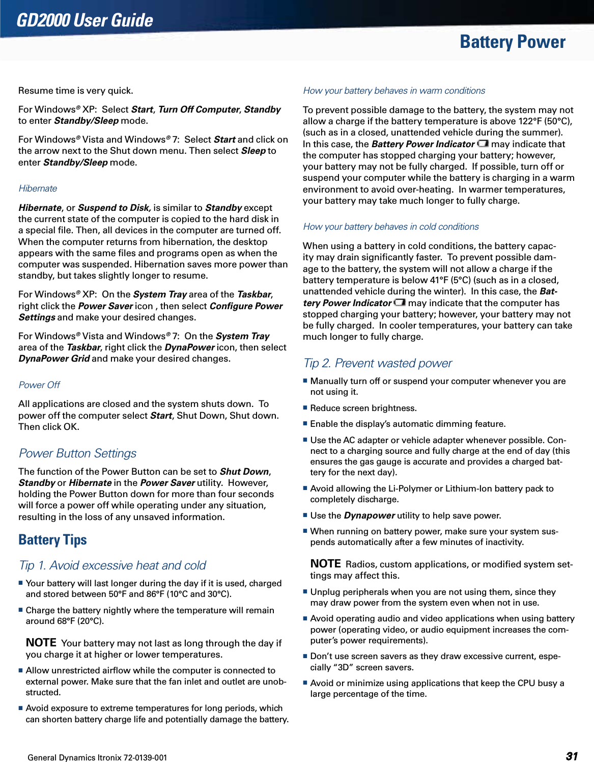 General Dynamics Itronix 72-0139-001GD2000 User GuideBattery PowerResume time is very quick.  For Windows® XP:  Select Start, Turn Off Computer, Standby to enter Standby/Sleep mode.  For Windows® Vista and Windows® 7:  Select Start and click on the arrow next to the Shut down menu. Then select Sleep to enter Standby/Sleep mode.HibernateHibernate, or Suspend to Disk, is similar to Standby except the current state of the computer is copied to the hard disk in a special ﬁle. Then, all devices in the computer are turned off. When the computer returns from hibernation, the desktop appears with the same ﬁles and programs open as when the computer was suspended. Hibernation saves more power than standby, but takes slightly longer to resume.For Windows® XP:  On the System Tray area of the Taskbar, right click the Power Saver icon , then select Conﬁgure Power Settings and make your desired changes.For Windows® Vista and Windows® 7:  On the System Tray area of the Taskbar, right click the DynaPower icon, then select DynaPower Grid and make your desired changes.Power OffAll applications are closed and the system shuts down.  To power off the computer select Start, Shut Down, Shut down.  Then click OK.Power Button SettingsThe function of the Power Button can be set to Shut Down, Standby or Hibernate in the Power Saver utility.  However, holding the Power Button down for more than four seconds will force a power off while operating under any situation, resulting in the loss of any unsaved information.Battery TipsTip 1. Avoid excessive heat and cold Your battery will last longer during the day if it is used, charged and stored between 50°F and 86°F (10°C and 30°C). Charge the battery nightly where the temperature will remain around 68°F (20°C).  NOTE  Your battery may not last as long through the day if you charge it at higher or lower temperatures. Allow unrestricted airﬂow while the computer is connected to external power. Make sure that the fan inlet and outlet are unob-structed. Avoid exposure to extreme temperatures for long periods, which can shorten battery charge life and potentially damage the battery.How your battery behaves in warm conditionsTo prevent possible damage to the battery, the system may not allow a charge if the battery temperature is above 122°F (50°C), (such as in a closed, unattended vehicle during the summer). In this case, the Battery Power Indicator  may indicate that the computer has stopped charging your battery; however, your battery may not be fully charged.  If possible, turn off or suspend your computer while the battery is charging in a warm environment to avoid over-heating.  In warmer temperatures, your battery may take much longer to fully charge.How your battery behaves in cold conditionsWhen using a battery in cold conditions, the battery capac-ity may drain signiﬁcantly faster.  To prevent possible dam-age to the battery, the system will not allow a charge if the battery temperature is below 41°F (5°C) (such as in a closed, unattended vehicle during the winter).  In this case, the Bat-tery Power Indicator  may indicate that the computer has stopped charging your battery; however, your battery may not be fully charged.  In cooler temperatures, your battery can take much longer to fully charge.Tip 2. Prevent wasted power Manually turn off or suspend your computer whenever you are not using it. Reduce screen brightness.  Enable the display’s automatic dimming feature. Use the AC adapter or vehicle adapter whenever possible. Con-nect to a charging source and fully charge at the end of day (this ensures the gas gauge is accurate and provides a charged bat-tery for the next day). Avoid allowing the Li-Polymer or Lithium-Ion battery pack to completely discharge. Use the Dynapower utility to help save power. When running on battery power, make sure your system sus-pends automatically after a few minutes of inactivity.  NOTE  Radios, custom applications, or modiﬁed system set-tings may affect this. Unplug peripherals when you are not using them, since they may draw power from the system even when not in use. Avoid operating audio and video applications when using battery power (operating video, or audio equipment increases the com-puter’s power requirements). Don’t use screen savers as they draw excessive current, espe-cially “3D” screen savers. Avoid or minimize using applications that keep the CPU busy a large percentage of the time. 