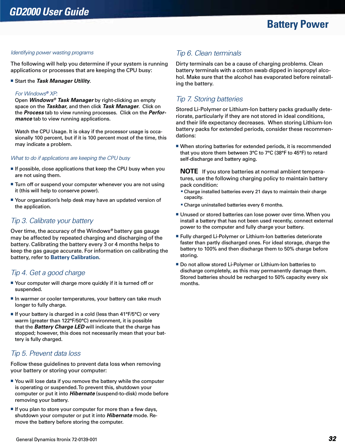 General Dynamics Itronix 72-0139-001GD2000 User GuideBattery PowerIdentifying power wasting programsThe following will help you determine if your system is running applications or processes that are keeping the CPU busy: Start the Task Manager Utility.    For Windows® XP:  Open Windows® Task Manager by right-clicking an empty space on the Taskbar, and then click Task Manager.  Click on the Process tab to view running processes.  Click on the Perfor-mance tab to view running applications.  Watch the CPU Usage. It is okay if the processor usage is occa-sionally 100 percent, but if it is 100 percent most of the time, this may indicate a problem.What to do if applications are keeping the CPU busy If possible, close applications that keep the CPU busy when you are not using them. Turn off or suspend your computer whenever you are not using it (this will help to conserve power). Your organization’s help desk may have an updated version of the application.Tip 3. Calibrate your batteryOver time, the accuracy of the Windows® battery gas gauge may be affected by repeated charging and discharging of the battery. Calibrating the battery every 3 or 4 months helps to keep the gas gauge accurate. For information on calibrating the battery, refer to Battery Calibration.Tip 4. Get a good charge Your computer will charge more quickly if it is turned off or suspended. In warmer or cooler temperatures, your battery can take much longer to fully charge. If your battery is charged in a cold (less than 41°F/5°C) or very warm (greater than 122°F/50°C) environment, it is possible that the Battery Charge LED will indicate that the charge has stopped; however, this does not necessarily mean that your bat-tery is fully charged.Tip 5. Prevent data lossFollow these guidelines to prevent data loss when removing your battery or storing your computer: You will lose data if you remove the battery while the computer is operating or suspended. To prevent this, shutdown your computer or put it into Hibernate (suspend-to-disk) mode before removing your battery. If you plan to store your computer for more than a few days, shutdown your computer or put it into Hibernate mode. Re-move the battery before storing the computer.Tip 6. Clean terminalsDirty terminals can be a cause of charging problems. Clean battery terminals with a cotton swab dipped in isopropyl alco-hol. Make sure that the alcohol has evaporated before reinstall-ing the battery.Tip 7. Storing batteriesStored Li-Polymer or Lithium-Ion battery packs gradually dete-riorate, particularly if they are not stored in ideal conditions, and their life expectancy decreases.  When storing Lithium-Ion battery packs for extended periods, consider these recommen-dations: When storing batteries for extended periods, it is recommended that you store them between 3°C to 7°C (38°F to 45°F) to retard self-discharge and battery aging.   NOTE   If you store batteries at normal ambient tempera-tures, use the following charging policy to maintain battery pack condition:   Charge installed batteries every 21 days to maintain their charge capacity. Charge uninstalled batteries every 6 months. Unused or stored batteries can lose power over time. When you install a battery that has not been used recently, connect external power to the computer and fully charge your battery. Fully charged Li-Polymer or Lithium-Ion batteries deteriorate faster than partly discharged ones. For ideal storage, charge the battery to 100% and then discharge them to 50% charge before storing.  Do not allow stored Li-Polymer or Lithium-Ion batteries to discharge completely, as this may permanently damage them. Stored batteries should be recharged to 50% capacity every six months.