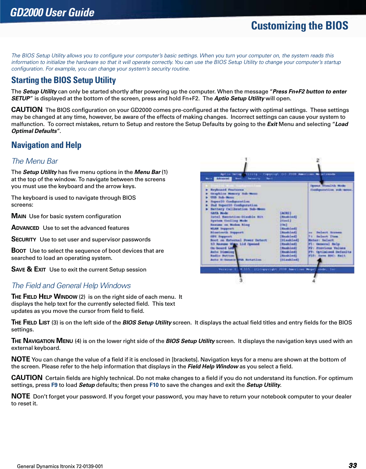 General Dynamics Itronix 72-0139-001GD2000 User GuideThe BIOS Setup Utility allows you to conﬁgure your computer’s basic settings. When you turn your computer on, the system reads thisinformation to initialize the hardware so that it will operate correctly. You can use the BIOS Setup Utility to change your computer’s startupconﬁguration. For example, you can change your system’s security routine.Starting the BIOS Setup UtilityThe Setup Utility can only be started shortly after powering up the computer. When the message “Press Fn+F2 button to enter  SETUP” is displayed at the bottom of the screen, press and hold Fn+F2.  The Aptio Setup Utility will open.CAUTION  The BIOS conﬁguration on your GD2000 comes pre-conﬁgured at the factory with optimal settings.  These settings may be changed at any time, however, be aware of the effects of making changes.  Incorrect settings can cause your system to malfunction.  To correct mistakes, return to Setup and restore the Setup Defaults by going to the Exit Menu and selecting “Load Optimal Defaults”.Navigation and HelpThe Menu BarThe Setup Utility has ﬁve menu options in the Menu Bar (1)  at the top of the window. To navigate between the screens  you must use the keyboard and the arrow keys.The keyboard is used to navigate through BIOS  screens:MAIN  Use for basic system conﬁgurationADVANCED  Use to set the advanced featuresSECURITY  Use to set user and supervisor passwords BOOT  Use to select the sequence of boot devices that are  searched to load an operating system.SAVE &amp; EXIT  Use to exit the current Setup sessionThe Field and General Help WindowsTHE FIELD HELP WINDOW (2)  is on the right side of each menu.  It displays the help text for the currently selected ﬁeld.  This text updates as you move the cursor from ﬁeld to ﬁeld.THE FIELD LIST (3) is on the left side of the BIOS Setup Utility screen.  It displays the actual ﬁeld titles and entry ﬁelds for the BIOS settings.THE NAVIGATION MENU (4) is on the lower right side of the BIOS Setup Utility screen.  It displays the navigation keys used with an external keyboard.NOTE You can change the value of a ﬁeld if it is enclosed in [brackets]. Navigation keys for a menu are shown at the bottom of the screen. Please refer to the help information that displays in the Field Help Window as you select a ﬁeld.CAUTION  Certain ﬁelds are highly technical. Do not make changes to a ﬁeld if you do not understand its function. For optimum settings, press F9 to load Setup defaults; then press F10 to save the changes and exit the Setup Utility.NOTE  Don’t forget your password. If you forget your password, you may have to return your notebook computer to your dealer to reset it.Customizing the BIOS