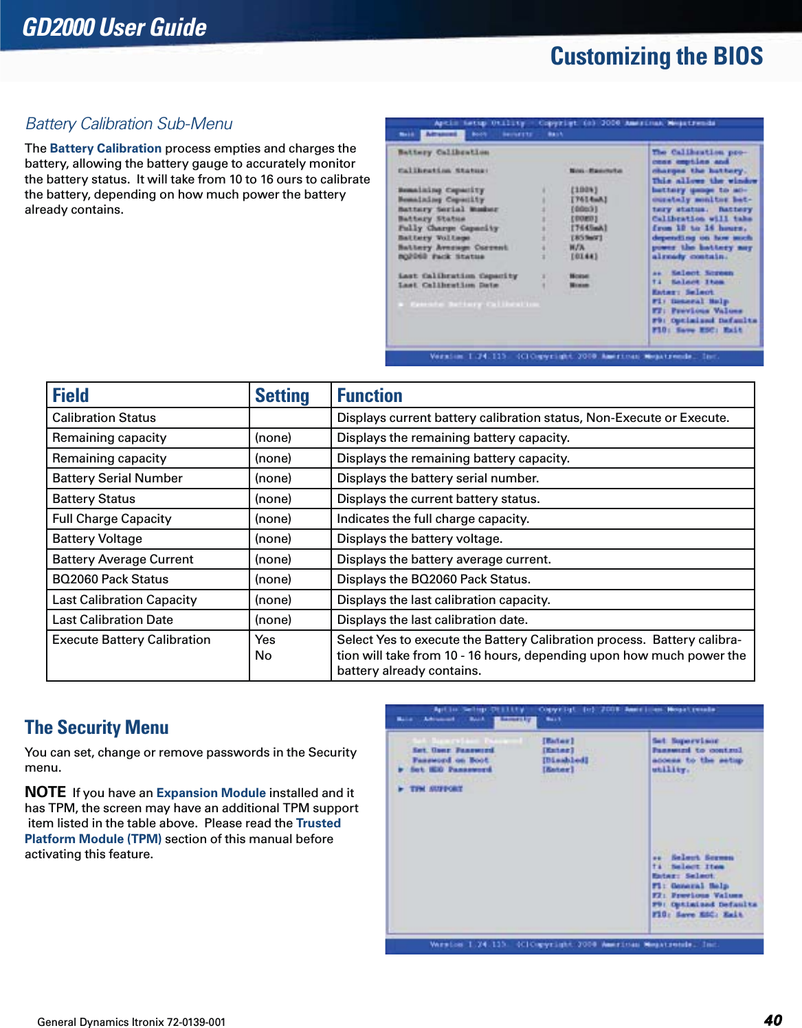 General Dynamics Itronix 72-0139-001  GD2000 User GuideCustomizing the BIOSBattery Calibration Sub-MenuThe Battery Calibration process empties and charges the  battery, allowing the battery gauge to accurately monitor  the battery status.  It will take from 10 to 16 ours to calibrate  the battery, depending on how much power the battery  already contains.Field Setting FunctionCalibration Status Displays current battery calibration status, Non-Execute or Execute.Remaining capacity (none) Displays the remaining battery capacity.Remaining capacity (none) Displays the remaining battery capacity.Battery Serial Number (none) Displays the battery serial number.Battery Status (none) Displays the current battery status.Full Charge Capacity (none) Indicates the full charge capacity.Battery Voltage (none) Displays the battery voltage.Battery Average Current (none) Displays the battery average current.BQ2060 Pack Status  (none) Displays the BQ2060 Pack Status.Last Calibration Capacity (none) Displays the last calibration capacity.Last Calibration Date (none) Displays the last calibration date.Execute Battery Calibration Yes NoSelect Yes to execute the Battery Calibration process.  Battery calibra-tion will take from 10 - 16 hours, depending upon how much power the battery already contains. The Security MenuYou can set, change or remove passwords in the Security  menu.NOTE  If you have an Expansion Module installed and it  has TPM, the screen may have an additional TPM support  item listed in the table above.  Please read the Trusted  Platform Module (TPM) section of this manual before  activating this feature.