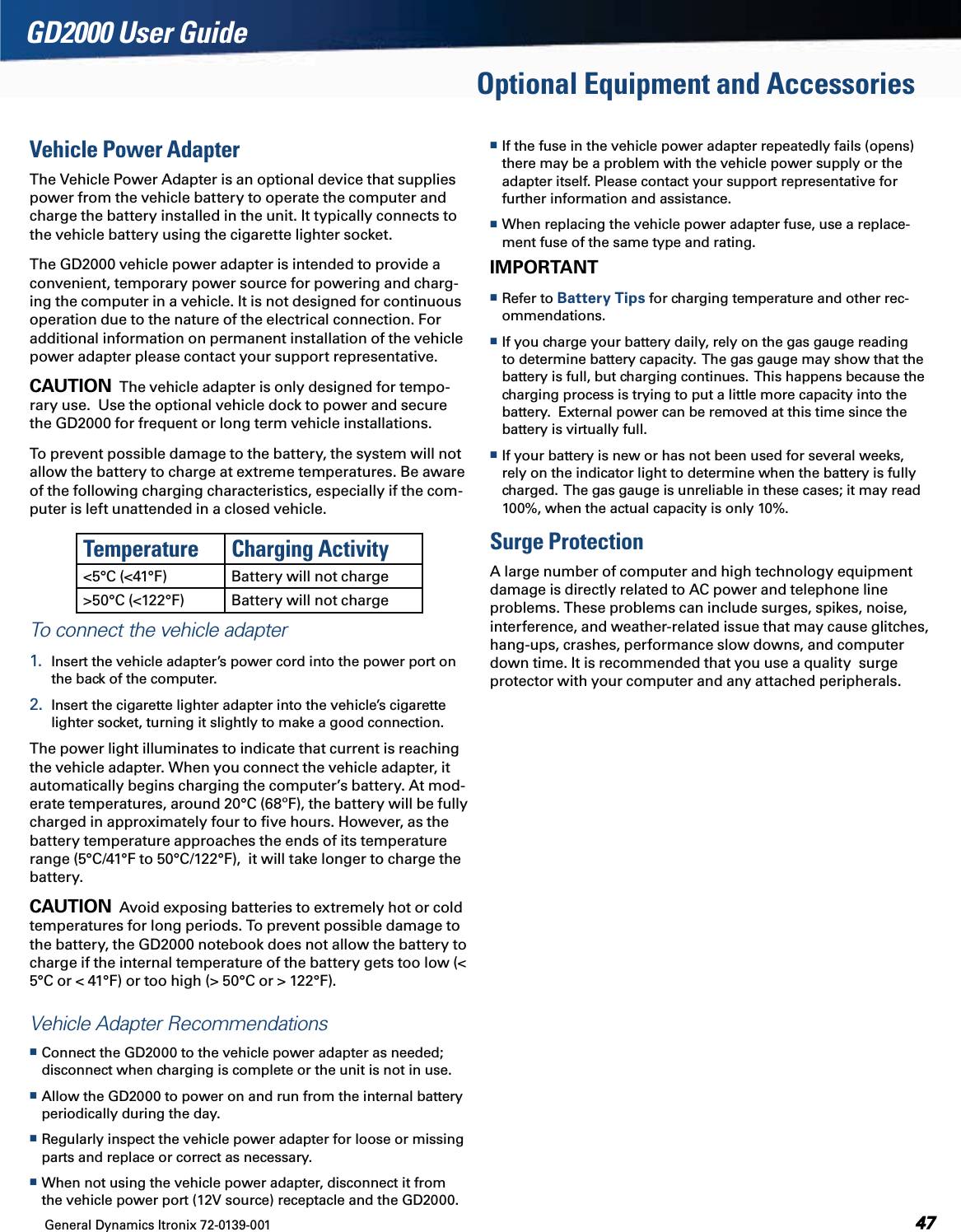 General Dynamics Itronix 72-0139-001  GD2000 User GuideOptional Equipment and AccessoriesVehicle Power AdapterThe Vehicle Power Adapter is an optional device that supplies power from the vehicle battery to operate the computer and charge the battery installed in the unit. It typically connects to the vehicle battery using the cigarette lighter socket.The GD2000 vehicle power adapter is intended to provide a convenient, temporary power source for powering and charg-ing the computer in a vehicle. It is not designed for continuous operation due to the nature of the electrical connection. For additional information on permanent installation of the vehicle power adapter please contact your support representative. CAUTION  The vehicle adapter is only designed for tempo-rary use.  Use the optional vehicle dock to power and secure the GD2000 for frequent or long term vehicle installations.To prevent possible damage to the battery, the system will not allow the battery to charge at extreme temperatures. Be aware of the following charging characteristics, especially if the com-puter is left unattended in a closed vehicle.Temperature Charging Activity &lt;5°C (&lt;41°F) Battery will not charge&gt;50°C (&lt;122°F) Battery will not chargeTo connect the vehicle adapter1.  Insert the vehicle adapter’s power cord into the power port on the back of the computer.2.  Insert the cigarette lighter adapter into the vehicle’s cigarette lighter socket, turning it slightly to make a good connection.The power light illuminates to indicate that current is reaching the vehicle adapter. When you connect the vehicle adapter, it automatically begins charging the computer’s battery. At mod-erate temperatures, around 20°C (68ºF), the battery will be fully charged in approximately four to ﬁve hours. However, as the battery temperature approaches the ends of its temperature range (5°C/41°F to 50°C/122°F),  it will take longer to charge the battery.CAUTION  Avoid exposing batteries to extremely hot or cold temperatures for long periods. To prevent possible damage to the battery, the GD2000 notebook does not allow the battery to charge if the internal temperature of the battery gets too low (&lt; 5°C or &lt; 41°F) or too high (&gt; 50°C or &gt; 122°F).Vehicle Adapter Recommendations Connect the GD2000 to the vehicle power adapter as needed; disconnect when charging is complete or the unit is not in use. Allow the GD2000 to power on and run from the internal battery periodically during the day. Regularly inspect the vehicle power adapter for loose or missing parts and replace or correct as necessary. When not using the vehicle power adapter, disconnect it from the vehicle power port (12V source) receptacle and the GD2000. If the fuse in the vehicle power adapter repeatedly fails (opens) there may be a problem with the vehicle power supply or the adapter itself. Please contact your support representative for further information and assistance. When replacing the vehicle power adapter fuse, use a replace-ment fuse of the same type and rating.IMPORTANT Refer to Battery Tips for charging temperature and other rec-ommendations. If you charge your battery daily, rely on the gas gauge reading to determine battery capacity.  The gas gauge may show that the battery is full, but charging continues.  This happens because the charging process is trying to put a little more capacity into the battery.  External power can be removed at this time since the battery is virtually full. If your battery is new or has not been used for several weeks, rely on the indicator light to determine when the battery is fully charged.  The gas gauge is unreliable in these cases; it may read 100%, when the actual capacity is only 10%.Surge ProtectionA large number of computer and high technology equipment damage is directly related to AC power and telephone line problems. These problems can include surges, spikes, noise, interference, and weather-related issue that may cause glitches, hang-ups, crashes, performance slow downs, and computer down time. It is recommended that you use a quality  surge protector with your computer and any attached peripherals.