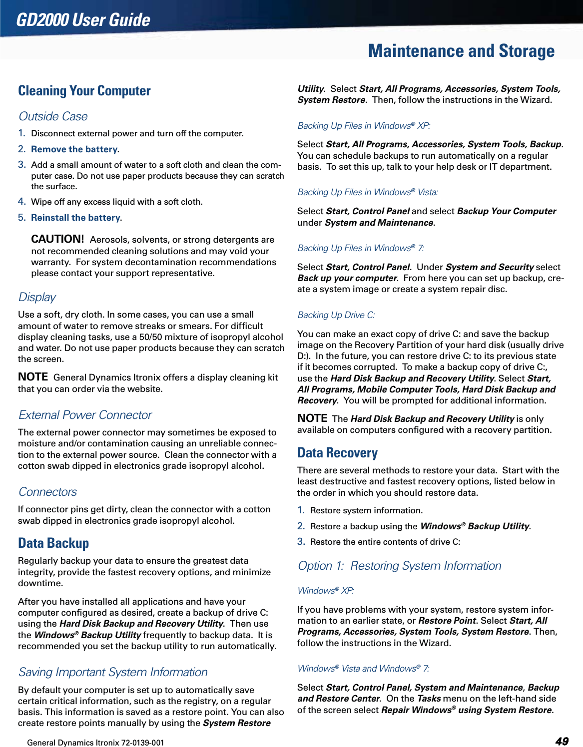General Dynamics Itronix 72-0139-001  GD2000 User GuideMaintenance and StorageCleaning Your ComputerOutside Case1.  Disconnect external power and turn off the computer.2.  Remove the battery.3.  Add a small amount of water to a soft cloth and clean the com-puter case. Do not use paper products because they can scratch the surface.4.  Wipe off any excess liquid with a soft cloth.5.  Reinstall the battery.   CAUTION!  Aerosols, solvents, or strong detergents are not recommended cleaning solutions and may void your warranty.  For system decontamination recommendations please contact your support representative.DisplayUse a soft, dry cloth. In some cases, you can use a small amount of water to remove streaks or smears. For difﬁcult display cleaning tasks, use a 50/50 mixture of isopropyl alcohol and water. Do not use paper products because they can scratch the screen.  NOTE  General Dynamics Itronix offers a display cleaning kit that you can order via the website.External Power Connector   The external power connector may sometimes be exposed to moisture and/or contamination causing an unreliable connec-tion to the external power source.  Clean the connector with a cotton swab dipped in electronics grade isopropyl alcohol. Connectors  If connector pins get dirty, clean the connector with a cotton swab dipped in electronics grade isopropyl alcohol.Data BackupRegularly backup your data to ensure the greatest data integrity, provide the fastest recovery options, and minimize downtime.After you have installed all applications and have your computer conﬁgured as desired, create a backup of drive C: using the Hard Disk Backup and Recovery Utility.  Then use the Windows® Backup Utility frequently to backup data.  It is recommended you set the backup utility to run automatically.Saving Important System Information By default your computer is set up to automatically save certain critical information, such as the registry, on a regular basis. This information is saved as a restore point. You can also create restore points manually by using the System Restore Utility.  Select Start, All Programs, Accessories, System Tools, System Restore.  Then, follow the instructions in the Wizard.Backing Up Files in Windows® XP:   Select Start, All Programs, Accessories, System Tools, Backup. You can schedule backups to run automatically on a regular basis.  To set this up, talk to your help desk or IT department.Backing Up Files in Windows® Vista:   Select Start, Control Panel and select Backup Your Computer under System and Maintenance. Backing Up Files in Windows® 7:  Select Start, Control Panel.  Under System and Security select Back up your computer.  From here you can set up backup, cre-ate a system image or create a system repair disc.Backing Up Drive C:  You can make an exact copy of drive C: and save the backup image on the Recovery Partition of your hard disk (usually drive D:).  In the future, you can restore drive C: to its previous state if it becomes corrupted.  To make a backup copy of drive C:, use the Hard Disk Backup and Recovery Utility. Select Start, All Programs, Mobile Computer Tools, Hard Disk Backup and Recovery.  You will be prompted for additional information.NOTE  The Hard Disk Backup and Recovery Utility is only available on computers conﬁgured with a recovery partition.Data RecoveryThere are several methods to restore your data.  Start with the least destructive and fastest recovery options, listed below in the order in which you should restore data.1.  Restore system information.2.  Restore a backup using the Windows® Backup Utility.3.  Restore the entire contents of drive C:Option 1:  Restoring System Information Windows® XP:   If you have problems with your system, restore system infor-mation to an earlier state, or Restore Point. Select Start, All Programs, Accessories, System Tools, System Restore. Then, follow the instructions in the Wizard.Windows® Vista and Windows® 7:   Select Start, Control Panel, System and Maintenance, Backup and Restore Center.  On the Tasks menu on the left-hand side of the screen select Repair Windows® using System Restore.