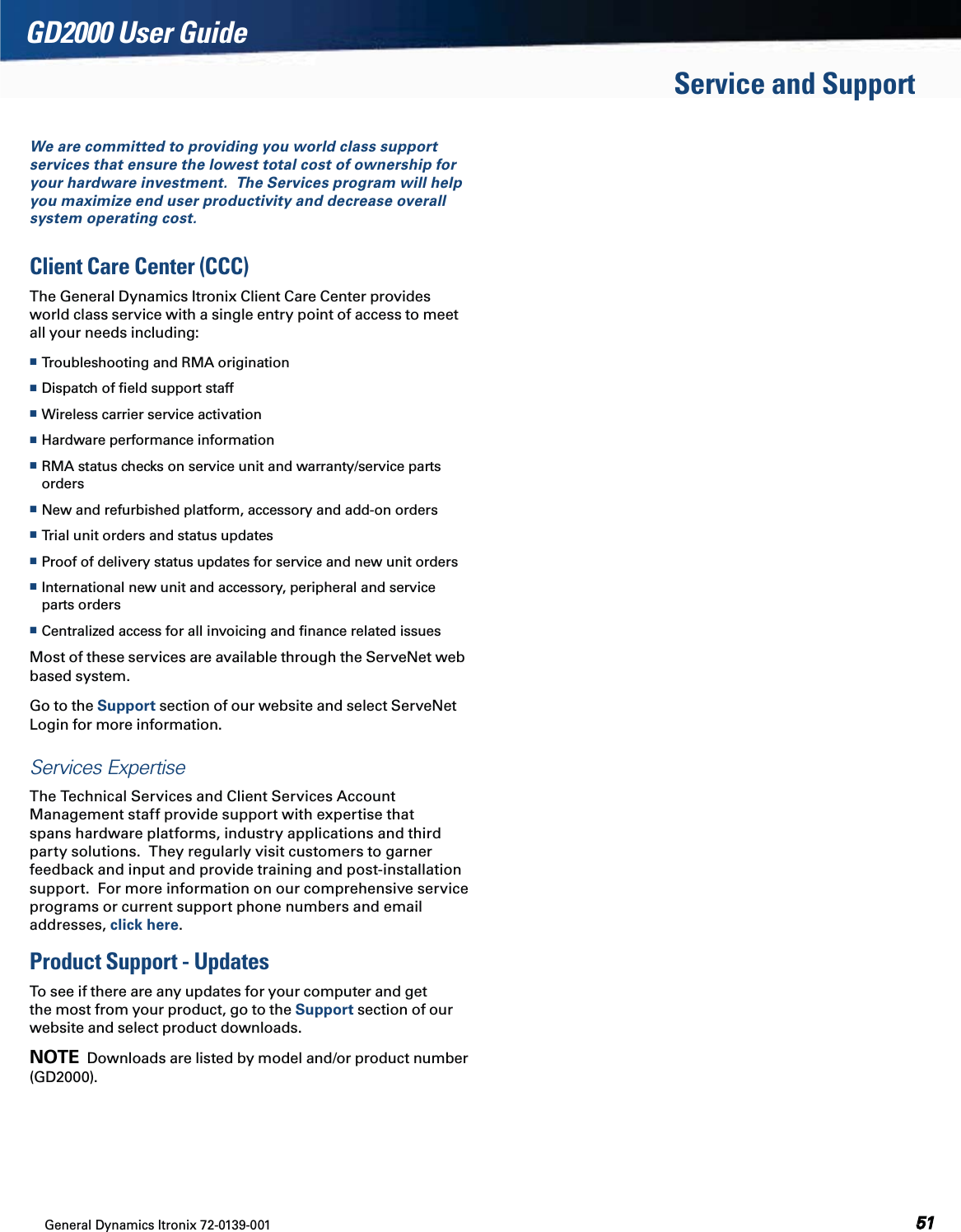 General Dynamics Itronix 72-0139-001  GD2000 User GuideWe are committed to providing you world class support services that ensure the lowest total cost of ownership for your hardware investment.  The Services program will help you maximize end user productivity and decrease overall system operating cost.Client Care Center (CCC)The General Dynamics Itronix Client Care Center provides world class service with a single entry point of access to meet all your needs including: Troubleshooting and RMA origination  Dispatch of ﬁeld support staff Wireless carrier service activation Hardware performance information RMA status checks on service unit and warranty/service parts orders New and refurbished platform, accessory and add-on orders Trial unit orders and status updates Proof of delivery status updates for service and new unit orders International new unit and accessory, peripheral and service parts orders  Centralized access for all invoicing and ﬁnance related issuesMost of these services are available through the ServeNet web based system.  Go to the Support section of our website and select ServeNet Login for more information.Services Expertise The Technical Services and Client Services Account Management staff provide support with expertise that spans hardware platforms, industry applications and third party solutions.  They regularly visit customers to garner feedback and input and provide training and post-installation support.  For more information on our comprehensive service programs or current support phone numbers and email addresses, click here.Product Support - UpdatesTo see if there are any updates for your computer and get the most from your product, go to the Support section of our website and select product downloads.  NOTE  Downloads are listed by model and/or product number (GD2000).Service and Support