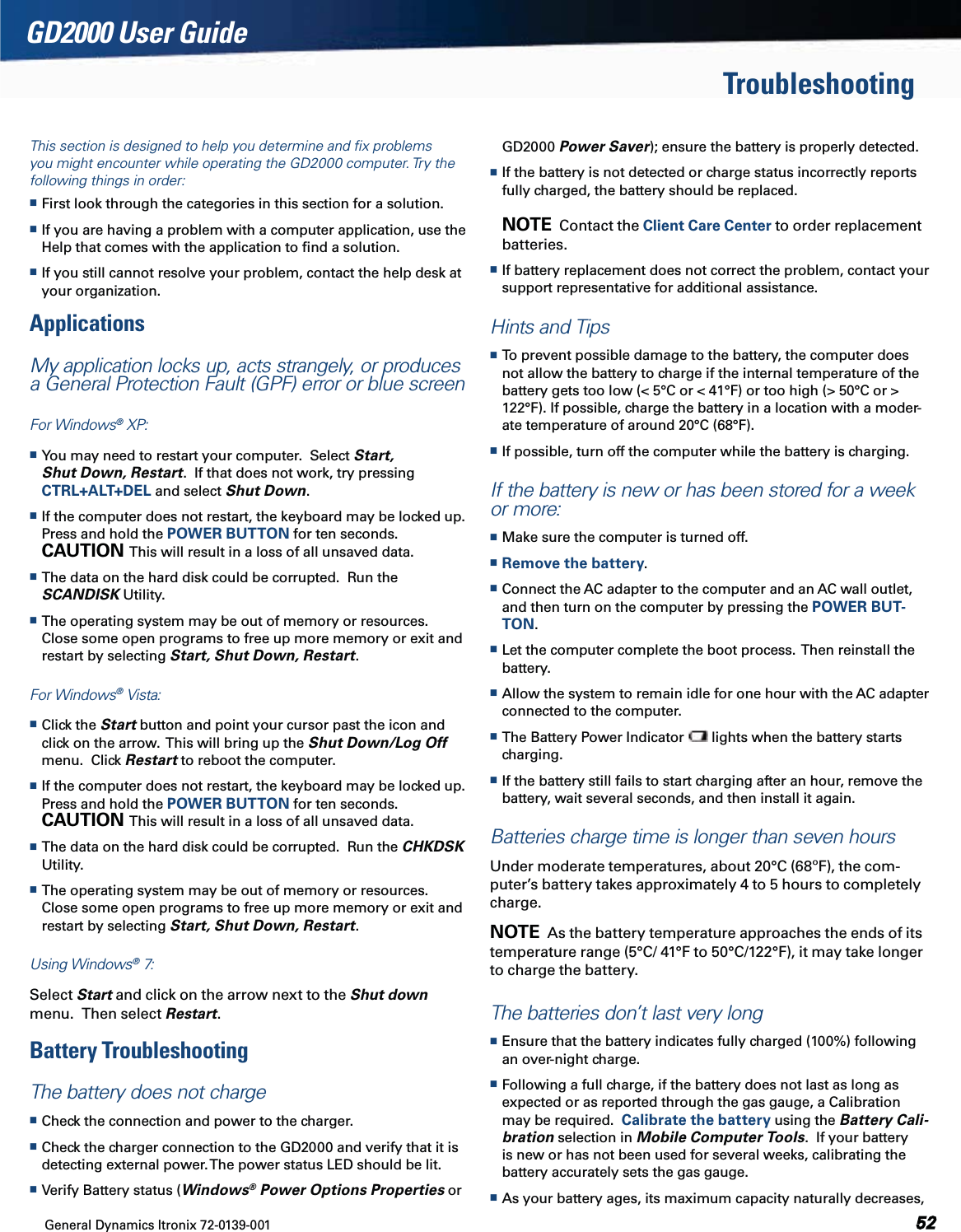 General Dynamics Itronix 72-0139-001  GD2000 User GuideThis section is designed to help you determine and ﬁx problems you might encounter while operating the GD2000 computer. Try the following things in order:  First look through the categories in this section for a solution. If you are having a problem with a computer application, use the Help that comes with the application to ﬁnd a solution. If you still cannot resolve your problem, contact the help desk at your organization.Applications My application locks up, acts strangely, or produces a General Protection Fault (GPF) error or blue screenFor Windows® XP: You may need to restart your computer.  Select Start, Shut Down, Restart.  If that does not work, try pressing CTRL+ALT+DEL and select Shut Down. If the computer does not restart, the keyboard may be locked up.  Press and hold the POWER BUTTON for ten seconds.  CAUTION  This will result in a loss of all unsaved data. The data on the hard disk could be corrupted.  Run the SCANDISK Utility. The operating system may be out of memory or resources.  Close some open programs to free up more memory or exit and restart by selecting Start, Shut Down, Restart.For Windows® Vista: Click the Start button and point your cursor past the icon and click on the arrow.  This will bring up the Shut Down/Log Off menu.  Click Restart to reboot the computer. If the computer does not restart, the keyboard may be locked up.  Press and hold the POWER BUTTON for ten seconds.  CAUTION  This will result in a loss of all unsaved data. The data on the hard disk could be corrupted.  Run the CHKDSK Utility. The operating system may be out of memory or resources.  Close some open programs to free up more memory or exit and restart by selecting Start, Shut Down, Restart.Using Windows® 7: Select Start and click on the arrow next to the Shut down menu.  Then select Restart.Battery TroubleshootingThe battery does not charge Check the connection and power to the charger. Check the charger connection to the GD2000 and verify that it is detecting external power. The power status LED should be lit. Verify Battery status (Windows® Power Options Properties or  GD2000 Power Saver); ensure the battery is properly detected. If the battery is not detected or charge status incorrectly reports fully charged, the battery should be replaced.  NOTE  Contact the Client Care Center to order replacement batteries. If battery replacement does not correct the problem, contact your support representative for additional assistance.Hints and Tips To prevent possible damage to the battery, the computer does not allow the battery to charge if the internal temperature of the battery gets too low (&lt; 5°C or &lt; 41°F) or too high (&gt; 50°C or &gt; 122°F). If possible, charge the battery in a location with a moder-ate temperature of around 20°C (68°F). If possible, turn off the computer while the battery is charging.If the battery is new or has been stored for a week or more: Make sure the computer is turned off. Remove the battery. Connect the AC adapter to the computer and an AC wall outlet, and then turn on the computer by pressing the POWER BUT-TON. Let the computer complete the boot process.  Then reinstall the battery. Allow the system to remain idle for one hour with the AC adapter connected to the computer. The Battery Power Indicator   lights when the battery starts charging. If the battery still fails to start charging after an hour, remove the battery, wait several seconds, and then install it again.Batteries charge time is longer than seven hoursUnder moderate temperatures, about 20°C (68ºF), the com-puter’s battery takes approximately 4 to 5 hours to completely charge.NOTE  As the battery temperature approaches the ends of its temperature range (5°C/ 41°F to 50°C/122°F), it may take longer to charge the battery.The batteries don’t last very long Ensure that the battery indicates fully charged (100%) following an over-night charge. Following a full charge, if the battery does not last as long as expected or as reported through the gas gauge, a Calibration may be required.  Calibrate the battery using the Battery Cali-bration selection in Mobile Computer Tools.  If your battery is new or has not been used for several weeks, calibrating the battery accurately sets the gas gauge. As your battery ages, its maximum capacity naturally decreases, Troubleshooting