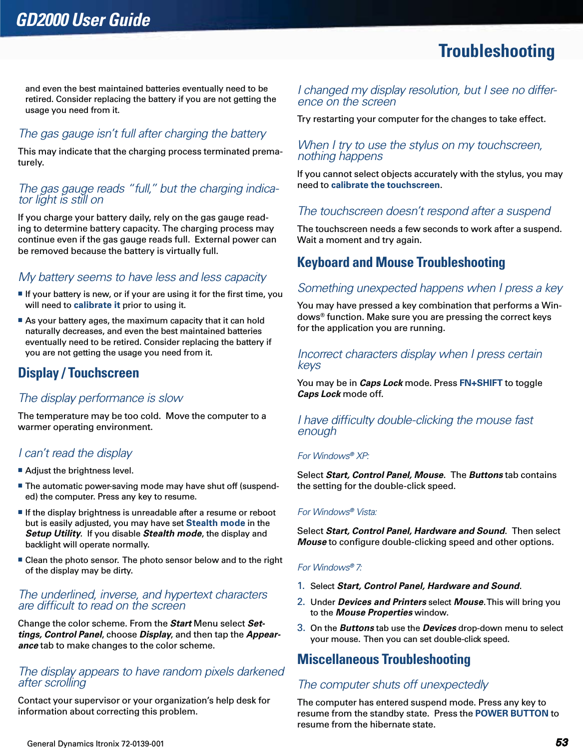 General Dynamics Itronix 72-0139-001  GD2000 User GuideTroubleshootingand even the best maintained batteries eventually need to be retired. Consider replacing the battery if you are not getting the usage you need from it.The gas gauge isn’t full after charging the batteryThis may indicate that the charging process terminated prema-turely.The gas gauge reads “full,” but the charging indica-tor light is still onIf you charge your battery daily, rely on the gas gauge read-ing to determine battery capacity. The charging process may continue even if the gas gauge reads full.  External power can be removed because the battery is virtually full.My battery seems to have less and less capacity If your battery is new, or if your are using it for the ﬁrst time, you will need to calibrate it prior to using it. As your battery ages, the maximum capacity that it can hold naturally decreases, and even the best maintained batteries eventually need to be retired. Consider replacing the battery if you are not getting the usage you need from it.Display / TouchscreenThe display performance is slowThe temperature may be too cold.  Move the computer to a warmer operating environment.I can’t read the display Adjust the brightness level. The automatic power-saving mode may have shut off (suspend-ed) the computer. Press any key to resume. If the display brightness is unreadable after a resume or reboot but is easily adjusted, you may have set Stealth mode in the Setup Utility.  If you disable Stealth mode, the display and backlight will operate normally. Clean the photo sensor.  The photo sensor below and to the right of the display may be dirty.The underlined, inverse, and hypertext characters are difﬁcult to read on the screenChange the color scheme. From the Start Menu select Set-tings, Control Panel, choose Display, and then tap the Appear-ance tab to make changes to the color scheme.The display appears to have random pixels darkened after scrollingContact your supervisor or your organization’s help desk for information about correcting this problem.I changed my display resolution, but I see no differ-ence on the screenTry restarting your computer for the changes to take effect.When I try to use the stylus on my touchscreen, nothing happensIf you cannot select objects accurately with the stylus, you may need to calibrate the touchscreen.The touchscreen doesn’t respond after a suspendThe touchscreen needs a few seconds to work after a suspend.  Wait a moment and try again.Keyboard and Mouse TroubleshootingSomething unexpected happens when I press a keyYou may have pressed a key combination that performs a Win-dows® function. Make sure you are pressing the correct keys for the application you are running. Incorrect characters display when I press certain keysYou may be in Caps Lock mode. Press FN+SHIFT to toggle Caps Lock mode off.I have difﬁculty double-clicking the mouse fast enoughFor Windows® XP:  Select Start, Control Panel, Mouse.  The Buttons tab contains the setting for the double-click speed.For Windows® Vista:  Select Start, Control Panel, Hardware and Sound.  Then select Mouse to conﬁgure double-clicking speed and other options.For Windows® 7:  1.  Select Start, Control Panel, Hardware and Sound.  2.  Under Devices and Printers select Mouse. This will bring you to the Mouse Properties window. 3.  On the Buttons tab use the Devices drop-down menu to select your mouse.  Then you can set double-click speed.Miscellaneous TroubleshootingThe computer shuts off unexpectedlyThe computer has entered suspend mode. Press any key to resume from the standby state.  Press the POWER BUTTON to resume from the hibernate state.
