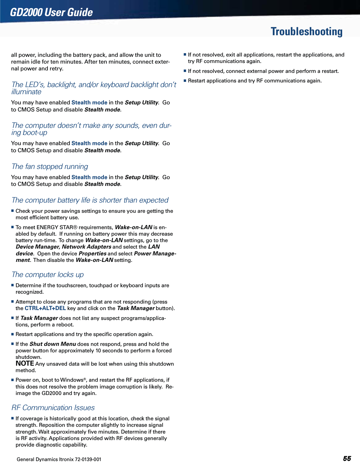 General Dynamics Itronix 72-0139-001  GD2000 User GuideTroubleshootingall power, including the battery pack, and allow the unit to remain idle for ten minutes. After ten minutes, connect exter-nal power and retry.The LED’s, backlight, and/or keyboard backlight don’t illuminateYou may have enabled Stealth mode in the Setup Utility.  Go to CMOS Setup and disable Stealth mode.The computer doesn’t make any sounds, even dur-ing boot-upYou may have enabled Stealth mode in the Setup Utility.  Go to CMOS Setup and disable Stealth mode.The fan stopped runningYou may have enabled Stealth mode in the Setup Utility.  Go to CMOS Setup and disable Stealth mode.The computer battery life is shorter than expected Check your power savings settings to ensure you are getting the most efﬁcient battery use. To meet ENERGY STAR® requirements, Wake-on-LAN is en-abled by default.  If running on battery power this may decrease battery run-time.  To change Wake-on-LAN settings, go to the Device Manager, Network Adapters and select the LAN device.  Open the device Properties and select Power Manage-ment.  Then disable the Wake-on-LAN setting.The computer locks up Determine if the touchscreen, touchpad or keyboard inputs are recognized. Attempt to close any programs that are not responding (press the CTRL+ALT+DEL key and click on the Task Manager button). If Task Manager does not list any suspect programs/applica-tions, perform a reboot. Restart applications and try the speciﬁc operation again. If the Shut down Menu does not respond, press and hold the power button for approximately 10 seconds to perform a forced shutdown.  NOTE Any unsaved data will be lost when using this shutdown method. Power on, boot to Windows®, and restart the RF applications, if this does not resolve the problem image corruption is likely.  Re-image the GD2000 and try again.RF Communication Issues If coverage is historically good at this location, check the signal strength. Reposition the computer slightly to increase signal strength. Wait approximately ﬁve minutes. Determine if there is RF activity. Applications provided with RF devices generally provide diagnostic capability. If not resolved, exit all applications, restart the applications, and try RF communications again. If not resolved, connect external power and perform a restart. Restart applications and try RF communications again.