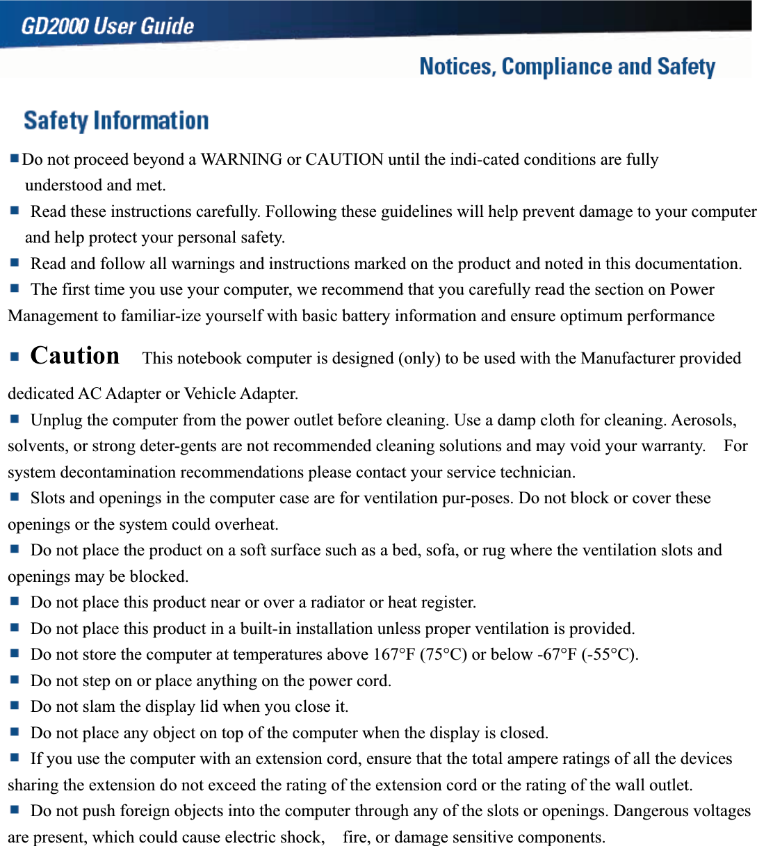 Do not proceed beyond a WARNING or CAUTION until the indi-cated conditions are fully   understood and met.   Read these instructions carefully. Following these guidelines will help prevent damage to your computer and help protect your personal safety.   Read and follow all warnings and instructions marked on the product and noted in this documentation.   The first time you use your computer, we recommend that you carefully read the section on Power Management to familiar-ize yourself with basic battery information and ensure optimum performance Caution   This notebook computer is designed (only) to be used with the Manufacturer provided dedicated AC Adapter or Vehicle Adapter.   Unplug the computer from the power outlet before cleaning. Use a damp cloth for cleaning. Aerosols, solvents, or strong deter-gents are not recommended cleaning solutions and may void your warranty.    For system decontamination recommendations please contact your service technician.   Slots and openings in the computer case are for ventilation pur-poses. Do not block or cover these openings or the system could overheat.   Do not place the product on a soft surface such as a bed, sofa, or rug where the ventilation slots and openings may be blocked.   Do not place this product near or over a radiator or heat register.   Do not place this product in a built-in installation unless proper ventilation is provided.   Do not store the computer at temperatures above 167°F (75°C) or below -67°F (-55°C).   Do not step on or place anything on the power cord.   Do not slam the display lid when you close it.   Do not place any object on top of the computer when the display is closed.   If you use the computer with an extension cord, ensure that the total ampere ratings of all the devices sharing the extension do not exceed the rating of the extension cord or the rating of the wall outlet.     Do not push foreign objects into the computer through any of the slots or openings. Dangerous voltages are present, which could cause electric shock,    fire, or damage sensitive components. 