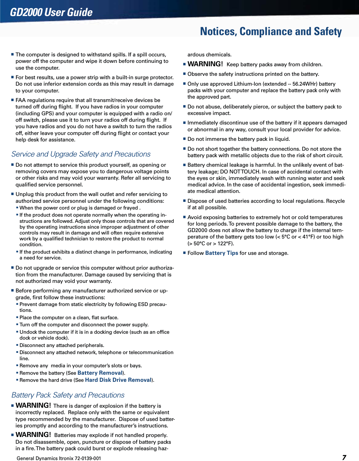 General Dynamics Itronix 72-0139-001  GD2000 User GuideNotices, Compliance and Safety The computer is designed to withstand spills. If a spill occurs, power off the computer and wipe it down before continuing to use the computer. For best results, use a power strip with a built-in surge protector. Do not use inferior extension cords as this may result in damage to your computer. FAA regulations require that all transmit/receive devices be turned off during ﬂight.  If you have radios in your computer (including GPS) and your computer is equipped with a radio on/off switch, please use it to turn your radios off during ﬂight.  If you have radios and you do not have a switch to turn the radios off, either leave your computer off during ﬂight or contact your help desk for assistance.Service and Upgrade Safety and Precautions Do not attempt to service this product yourself, as opening or removing covers may expose you to dangerous voltage points or other risks and may void your warranty. Refer all servicing to qualiﬁed service personnel. Unplug this product from the wall outlet and refer servicing to authorized service personnel under the following conditions: When the power cord or plug is damaged or frayed . If the product does not operate normally when the operating in-structions are followed. Adjust only those controls that are covered by the operating instructions since improper adjustment of other controls may result in damage and will often require extensive work by a qualiﬁed technician to restore the product to normal condition. If the product exhibits a distinct change in performance, indicating a need for service. Do not upgrade or service this computer without prior authoriza-tion from the manufacturer. Damage caused by servicing that is not authorized may void your warranty. Before performing any manufacturer authorized service or up-grade, ﬁrst follow these instructions: Prevent damage from static electricity by following ESD precau-tions. Place the computer on a clean, ﬂat surface. Turn off the computer and disconnect the power supply. Undock the computer if it is in a docking device (such as an ofﬁce dock or vehicle dock). Disconnect any attached peripherals. Disconnect any attached network, telephone or telecommunication line. Remove any  media in your computer’s slots or bays. Remove the battery (See Battery Removal). Remove the hard drive (See Hard Disk Drive Removal).Battery Pack Safety and Precautions WARNING!  There is danger of explosion if the battery is incorrectly replaced.  Replace only with the same or equivalent type recommended by the manufacturer.  Dispose of used batter-ies promptly and according to the manufacturer’s instructions. WARNING!  Batteries may explode if not handled properly. Do not disassemble, open, puncture or dispose of battery packs in a ﬁre. The battery pack could burst or explode releasing haz-ardous chemicals. WARNING!  Keep battery packs away from children. Observe the safety instructions printed on the battery. Only use approved Lithium-Ion (extended -- 56.24WHr) battery packs with your computer and replace the battery pack only with the approved part. Do not abuse, deliberately pierce, or subject the battery pack to excessive impact. Immediately discontinue use of the battery if it appears damaged or abnormal in any way, consult your local provider for advice. Do not immerse the battery pack in liquid. Do not short together the battery connections. Do not store the battery pack with metallic objects due to the risk of short circuit. Battery chemical leakage is harmful. In the unlikely event of bat-tery leakage; DO NOT TOUCH. In case of accidental contact with the eyes or skin, immediately wash with running water and seek medical advice. In the case of accidental ingestion, seek immedi-ate medical attention. Dispose of used batteries according to local regulations. Recycle if at all possible. Avoid exposing batteries to extremely hot or cold temperatures for long periods. To prevent possible damage to the battery, the GD2000 does not allow the battery to charge if the internal tem-perature of the battery gets too low (&lt; 5°C or &lt; 41°F) or too high (&gt; 50°C or &gt; 122°F). Follow Battery Tips for use and storage.