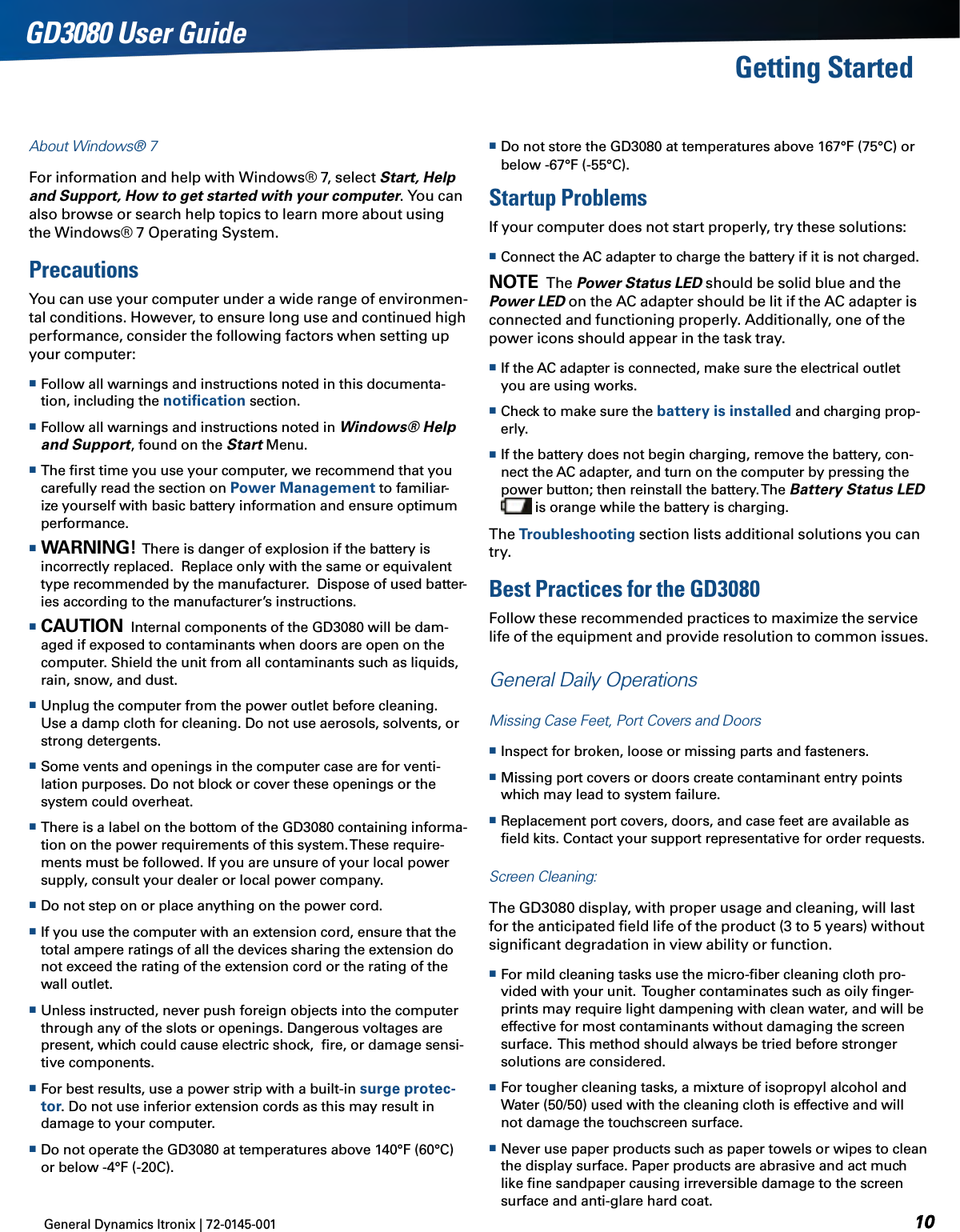 General Dynamics Itronix | 72-0145-001GD3080 User GuideGetting StartedAbout Windows® 7For information and help with Windows® 7, select Start, Help and Support, How to get started with your computer. You can also browse or search help topics to learn more about using the Windows® 7 Operating System.PrecautionsYou can use your computer under a wide range of environmen-tal conditions. However, to ensure long use and continued high performance, consider the following factors when setting up your computer:  Follow all warnings and instructions noted in this documenta-tion, including the notiﬁcation section. Follow all warnings and instructions noted in Windows® Help and Support, found on the Start Menu. The ﬁrst time you use your computer, we recommend that you carefully read the section on Power Management to familiar-ize yourself with basic battery information and ensure optimum performance. Warning!  There is danger of explosion if the battery is incorrectly replaced.  Replace only with the same or equivalent type recommended by the manufacturer.  Dispose of used batter-ies according to the manufacturer’s instructions. Caution  Internal components of the GD3080 will be dam-aged if exposed to contaminants when doors are open on the computer. Shield the unit from all contaminants such as liquids, rain, snow, and dust. Unplug the computer from the power outlet before cleaning. Use a damp cloth for cleaning. Do not use aerosols, solvents, or strong detergents. Some vents and openings in the computer case are for venti-lation purposes. Do not block or cover these openings or the system could overheat. There is a label on the bottom of the GD3080 containing informa-tion on the power requirements of this system. These require-ments must be followed. If you are unsure of your local power supply, consult your dealer or local power company. Do not step on or place anything on the power cord. If you use the computer with an extension cord, ensure that the total ampere ratings of all the devices sharing the extension do not exceed the rating of the extension cord or the rating of the wall outlet. Unless instructed, never push foreign objects into the computer through any of the slots or openings. Dangerous voltages are present, which could cause electric shock,  ﬁre, or damage sensi-tive components. For best results, use a power strip with a built-in surge protec-tor. Do not use inferior extension cords as this may result in damage to your computer. Do not operate the GD3080 at temperatures above 140°F (60°C) or below -4°F (-20C). Do not store the GD3080 at temperatures above 167°F (75°C) or below -67°F (-55°C).Startup ProblemsIf your computer does not start properly, try these solutions: Connect the AC adapter to charge the battery if it is not charged.note  The Power Status LED should be solid blue and the Power LED on the AC adapter should be lit if the AC adapter is connected and functioning properly. Additionally, one of the power icons should appear in the task tray. If the AC adapter is connected, make sure the electrical outlet you are using works. Check to make sure the battery is installed and charging prop-erly. If the battery does not begin charging, remove the battery, con-nect the AC adapter, and turn on the computer by pressing the power button; then reinstall the battery. The Battery Status LED  is orange while the battery is charging.The Troubleshooting section lists additional solutions you can try.Best Practices for the GD3080Follow these recommended practices to maximize the service life of the equipment and provide resolution to common issues.  General Daily OperationsMissing Case Feet, Port Covers and Doors  Inspect for broken, loose or missing parts and fasteners.  Missing port covers or doors create contaminant entry points which may lead to system failure. Replacement port covers, doors, and case feet are available as ﬁeld kits. Contact your support representative for order requests.Screen Cleaning: The GD3080 display, with proper usage and cleaning, will last for the anticipated ﬁeld life of the product (3 to 5 years) without signiﬁcant degradation in view ability or function. For mild cleaning tasks use the micro-ﬁber cleaning cloth pro-vided with your unit.  Tougher contaminates such as oily ﬁnger-prints may require light dampening with clean water, and will be effective for most contaminants without damaging the screen surface.  This method should always be tried before stronger solutions are considered. For tougher cleaning tasks, a mixture of isopropyl alcohol and Water (50/50) used with the cleaning cloth is effective and will not damage the touchscreen surface.  Never use paper products such as paper towels or wipes to clean the display surface. Paper products are abrasive and act much like ﬁne sandpaper causing irreversible damage to the screen surface and anti-glare hard coat.