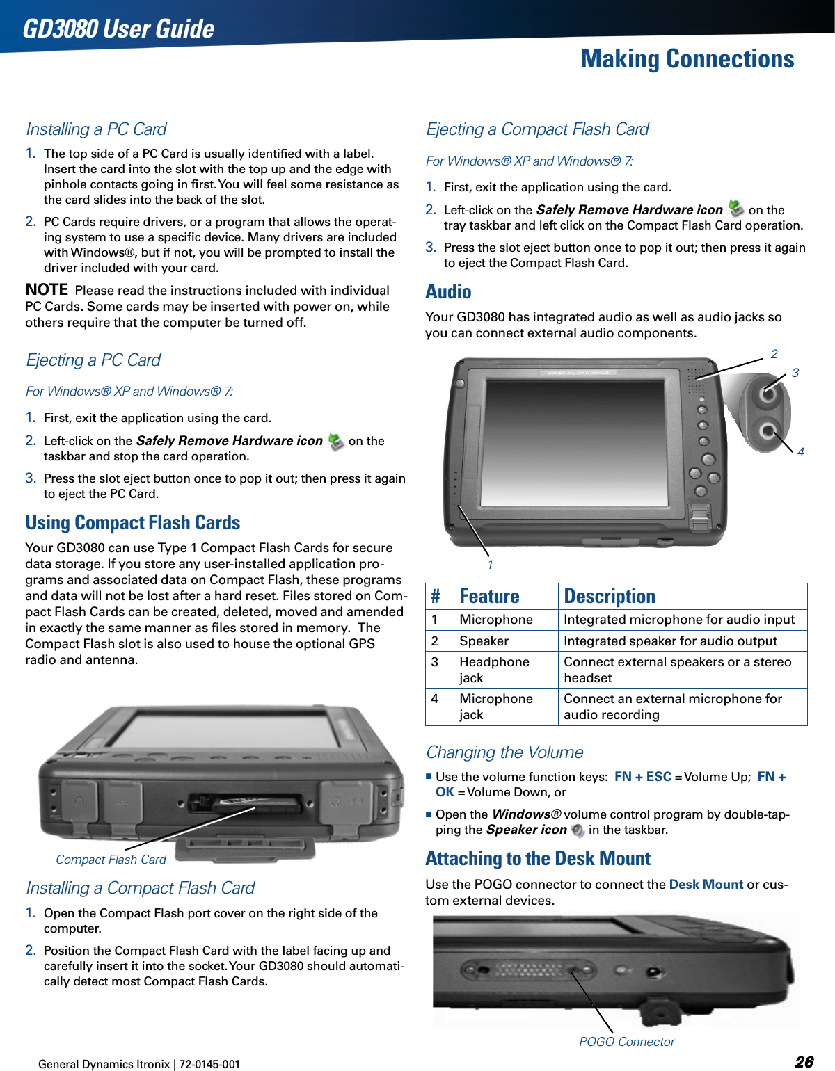 General Dynamics Itronix | 72-0145-001 GD3080 User GuideMaking ConnectionsInstalling a PC Card1.  The top side of a PC Card is usually identiﬁed with a label. Insert the card into the slot with the top up and the edge with pinhole contacts going in ﬁrst. You will feel some resistance as the card slides into the back of the slot.2.  PC Cards require drivers, or a program that allows the operat-ing system to use a speciﬁc device. Many drivers are included with Windows®, but if not, you will be prompted to install the driver included with your card.note  Please read the instructions included with individual PC Cards. Some cards may be inserted with power on, while others require that the computer be turned off. Ejecting a PC CardFor Windows® XP and Windows® 7:1.  First, exit the application using the card.2.  Left-click on the Safely Remove Hardware icon  on the taskbar and stop the card operation.3.  Press the slot eject button once to pop it out; then press it again to eject the PC Card.Using Compact Flash CardsYour GD3080 can use Type 1 Compact Flash Cards for secure data storage. If you store any user-installed application pro-grams and associated data on Compact Flash, these programs and data will not be lost after a hard reset. Files stored on Com-pact Flash Cards can be created, deleted, moved and amended in exactly the same manner as ﬁles stored in memory.  The Compact Flash slot is also used to house the optional GPS radio and antenna.Installing a Compact Flash Card1.  Open the Compact Flash port cover on the right side of the computer. 2.  Position the Compact Flash Card with the label facing up and carefully insert it into the socket. Your GD3080 should automati-cally detect most Compact Flash Cards.Ejecting a Compact Flash CardFor Windows® XP and Windows® 7:1.  First, exit the application using the card.2.  Left-click on the Safely Remove Hardware icon  on the tray taskbar and left click on the Compact Flash Card operation.  3.  Press the slot eject button once to pop it out; then press it again to eject the Compact Flash Card.AudioYour GD3080 has integrated audio as well as audio jacks so you can connect external audio components.Compact Flash Card1234#Feature Description1Microphone Integrated microphone for audio input2Speaker Integrated speaker for audio output3Headphone jackConnect external speakers or a stereo headset4Microphone jackConnect an external microphone for audio recordingChanging the Volume Use the volume function keys:  FN + ESC = Volume Up;  FN + OK = Volume Down, or Open the Windows® volume control program by double-tap-ping the Speaker icon  in the taskbar.Attaching to the Desk MountUse the POGO connector to connect the Desk Mount or cus-tom external devices.POGO Connector