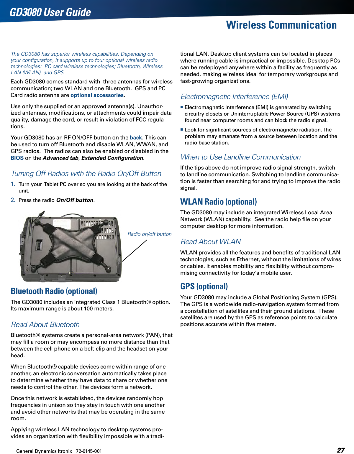 General Dynamics Itronix | 72-0145-001  GD3080 User GuideThe GD3080 has superior wireless capabilities. Depending on your conﬁguration, it supports up to four optional wireless radio technologies:  PC card wireless technologies; Bluetooth, Wireless LAN (WLAN), and GPS.Each GD3080 comes standard with  three antennas for wireless communication; two WLAN and one Bluetooth.  GPS and PC Card radio antenna are optional accessories.Use only the supplied or an approved antenna(s). Unauthor-ized antennas, modiﬁcations, or attachments could impair data quality, damage the cord, or result in violation of FCC regula-tions.Your GD3080 has an RF ON/OFF button on the back. This can be used to turn off Bluetooth and disable WLAN, WWAN, and GPS radios.  The radios can also be enabled or disabled in the BIOS on the Advanced tab, Extended Conﬁguration. Turning Off Radios with the Radio On/Off Button1.  Turn your  Tablet PC over so you are looking at the back of the unit.2.  Press the radio On/Off button.tional LAN. Desktop client systems can be located in places where running cable is impractical or impossible. Desktop PCs can be redeployed anywhere within a facility as frequently as needed, making wireless ideal for temporary workgroups and fast-growing organizations. Electromagnetic Interference (EMI) Electromagnetic Interference (EMI) is generated by switching circuitry closets or Uninterruptable Power Source (UPS) systems found near computer rooms and can block the radio signal. Look for signiﬁcant sources of electromagnetic radiation. The problem may emanate from a source between location and the radio base station.When to Use Landline CommunicationIf the tips above do not improve radio signal strength, switch to landline communication. Switching to landline communica-tion is faster than searching for and trying to improve the radio signal. WLAN Radio (optional)The GD3080 may include an integrated Wireless Local Area Network (WLAN) capability.  See the radio help ﬁle on your computer desktop for more information.Read About WLANWLAN provides all the features and beneﬁts of traditional LAN technologies, such as Ethernet, without the limitations of wires or cables. It enables mobility and ﬂexibility without compro-mising connectivity for today’s mobile user.GPS (optional)Your GD3080 may include a Global Positioning System (GPS).  The GPS is a worldwide radio-navigation system formed from a constellation of satellites and their ground stations.  These satellites are used by the GPS as reference points to calculate positions accurate within ﬁve meters.Wireless CommunicationRadio on/off buttonBluetooth Radio (optional)The GD3080 includes an integrated Class 1 Bluetooth® option. Its maximum range is about 100 meters.Read About BluetoothBluetooth® systems create a personal-area network (PAN), that may ﬁll a room or may encompass no more distance than that between the cell phone on a belt-clip and the headset on your head.When Bluetooth® capable devices come within range of one another, an electronic conversation automatically takes place to determine whether they have data to share or whether one needs to control the other. The devices form a network.Once this network is established, the devices randomly hop frequencies in unison so they stay in touch with one another and avoid other networks that may be operating in the same room.Applying wireless LAN technology to desktop systems pro-vides an organization with ﬂexibility impossible with a tradi-