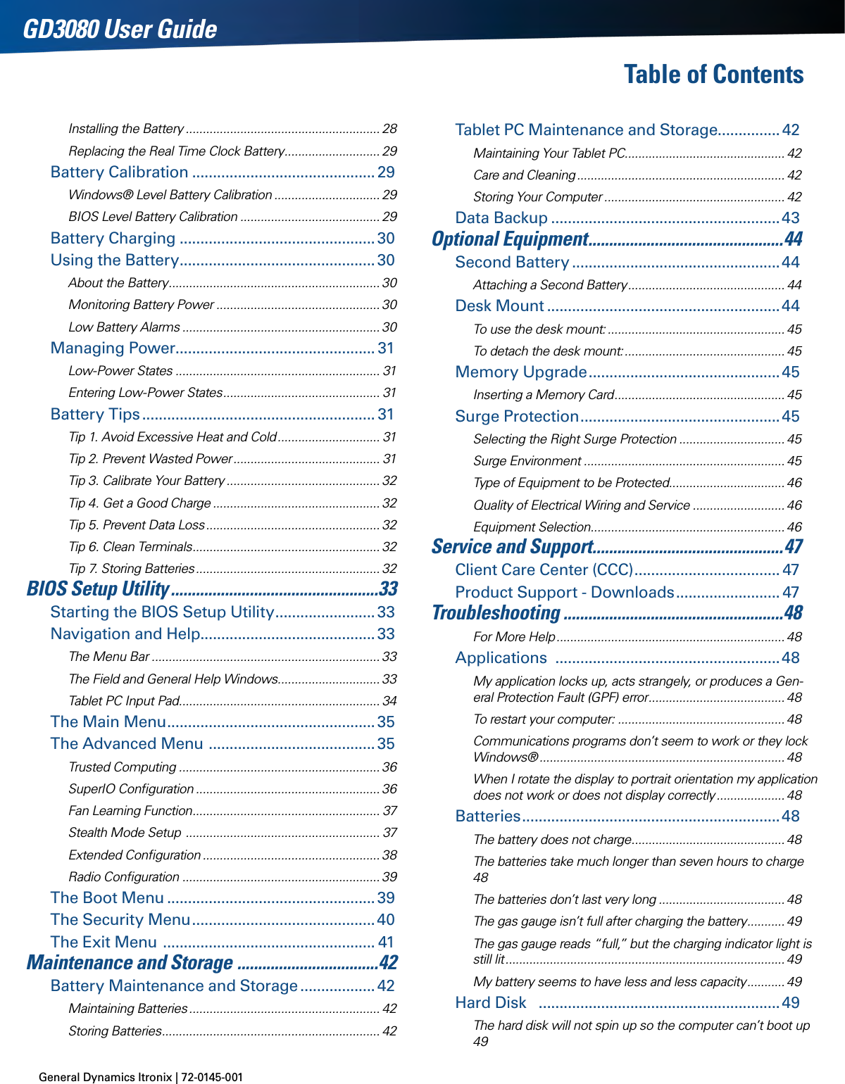 General Dynamics Itronix | 72-0145-001GD3080 User GuideTable of Contents Installing the Battery ......................................................... 28Replacing the Real Time Clock Battery ............................ 29Battery Calibration ............................................29Windows® Level Battery Calibration ............................... 29BIOS Level Battery Calibration ......................................... 29Battery Charging ...............................................30Using the Battery ...............................................30About the Battery .............................................................. 30Monitoring Battery Power ................................................ 30Low Battery Alarms .......................................................... 30Managing Power................................................ 31Low-Power States ............................................................ 31Entering Low-Power States .............................................. 31Battery Tips ........................................................ 31Tip 1. Avoid Excessive Heat and Cold .............................. 31Tip 2. Prevent Wasted Power ........................................... 31Tip 3. Calibrate Your Battery ............................................. 32Tip 4. Get a Good Charge ................................................. 32Tip 5. Prevent Data Loss ................................................... 32Tip 6. Clean Terminals ....................................................... 32Tip 7. Storing Batteries ...................................................... 32BIOS Setup Utility ..................................................33Starting the BIOS Setup Utility ........................33Navigation and Help..........................................33The Menu Bar ................................................................... 33The Field and General Help Windows .............................. 33Tablet PC Input Pad ........................................................... 34The Main Menu .................................................. 35The Advanced Menu  ........................................ 35Trusted Computing ........................................................... 36SuperIO Conﬁguration ...................................................... 36Fan Learning Function ....................................................... 37Stealth Mode Setup  ......................................................... 37Extended Conﬁguration .................................................... 38Radio Conﬁguration .......................................................... 39The Boot Menu ..................................................39The Security Menu ............................................40The Exit Menu  ................................................... 41Maintenance and Storage  ..................................42Battery Maintenance and Storage .................. 42Maintaining Batteries ........................................................ 42Storing Batteries ................................................................ 42Tablet PC Maintenance and Storage............... 42Maintaining Your Tablet PC ............................................... 42Care and Cleaning ............................................................. 42Storing Your Computer ..................................................... 42Data Backup .......................................................43Optional Equipment ............................................... 44Second Battery ..................................................44Attaching a Second Battery .............................................. 44Desk Mount ........................................................44To use the desk mount: .................................................... 45To detach the desk mount: ............................................... 45Memory Upgrade ..............................................45Inserting a Memory Card .................................................. 45Surge Protection ................................................45Selecting the Right Surge Protection ............................... 45Surge Environment ........................................................... 45Type of Equipment to be Protected.................................. 46Quality of Electrical Wiring and Service ........................... 46Equipment Selection ......................................................... 46Service and Support ..............................................47Client Care Center (CCC) ................................... 47Product Support - Downloads ......................... 47Troubleshooting .....................................................48For More Help ................................................................... 48Applications  ......................................................48My application locks up, acts strangely, or produces a Gen-eral Protection Fault (GPF) error ........................................ 48To restart your computer: ................................................. 48Communications programs don’t seem to work or they lock Windows® ........................................................................ 48When I rotate the display to portrait orientation my application does not work or does not display correctly .................... 48Batteries ..............................................................48The battery does not charge ............................................. 48The batteries take much longer than seven hours to charge 48The batteries don’t last very long ..................................... 48The gas gauge isn’t full after charging the battery ........... 49The gas gauge reads “full,” but the charging indicator light is still lit .................................................................................. 49My battery seems to have less and less capacity ........... 49Hard Disk   ..........................................................49The hard disk will not spin up so the computer can’t boot up 49